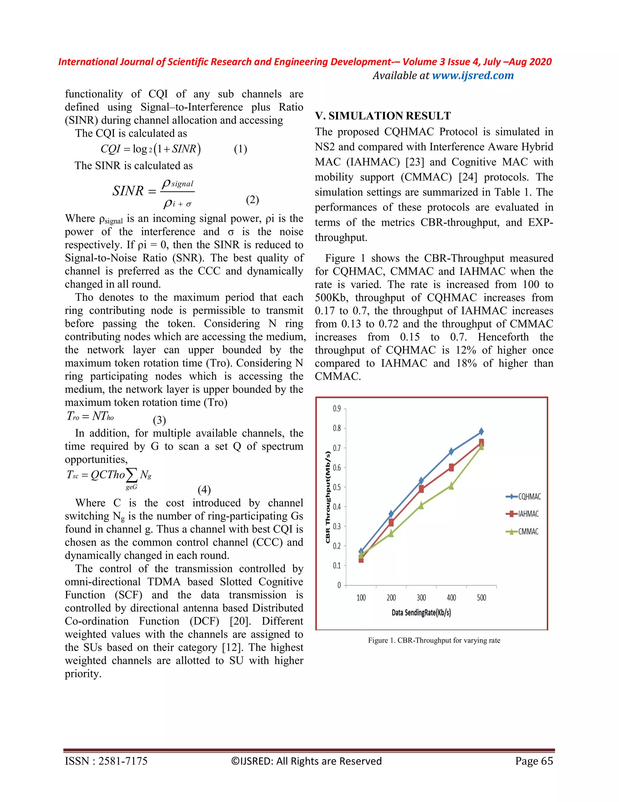International Journal of Scientific Research and Engineering Development-– Volume 3 Issue 4, July –Aug 2020
Available at www.ijsred.com
ISSN : 2581-7175 ©IJSRED: All Rights are Reserved Page 65
functionality of CQI of any sub channels are
defined using Signal–to-Interference plus Ratio
(SINR) during channel allocation and accessing
The CQI is calculated as
 2log 1CQI SINR  (1)
The SINR is calculated as
signal
i
SINR


 

(2)
Where ρsignal is an incoming signal power, ρi is the
power of the interference and σ is the noise
respectively. If ρi = 0, then the SINR is reduced to
Signal-to-Noise Ratio (SNR). The best quality of
channel is preferred as the CCC and dynamically
changed in all round.
Tho denotes to the maximum period that each
ring contributing node is permissible to transmit
before passing the token. Considering N ring
contributing nodes which are accessing the medium,
the network layer can upper bounded by the
maximum token rotation time (Tro). Considering N
ring participating nodes which is accessing the
medium, the network layer is upper bounded by the
maximum token rotation time (Tro)
ro hoT NT (3)
In addition, for multiple available channels, the
time required by G to scan a set Q of spectrum
opportunities,
sc g
geG
T QCTho N 
(4)
Where C is the cost introduced by channel
switching Ng is the number of ring-participating Gs
found in channel g. Thus a channel with best CQI is
chosen as the common control channel (CCC) and
dynamically changed in each round.
The control of the transmission controlled by
omni-directional TDMA based Slotted Cognitive
Function (SCF) and the data transmission is
controlled by directional antenna based Distributed
Co-ordination Function (DCF) [20]. Different
weighted values with the channels are assigned to
the SUs based on their category [12]. The highest
weighted channels are allotted to SU with higher
priority.
V. SIMULATION RESULT
The proposed CQHMAC Protocol is simulated in
NS2 and compared with Interference Aware Hybrid
MAC (IAHMAC) [23] and Cognitive MAC with
mobility support (CMMAC) [24] protocols. The
simulation settings are summarized in Table 1. The
performances of these protocols are evaluated in
terms of the metrics CBR-throughput, and EXP-
throughput.
Figure 1 shows the CBR-Throughput measured
for CQHMAC, CMMAC and IAHMAC when the
rate is varied. The rate is increased from 100 to
500Kb, throughput of CQHMAC increases from
0.17 to 0.7, the throughput of IAHMAC increases
from 0.13 to 0.72 and the throughput of CMMAC
increases from 0.15 to 0.7. Henceforth the
throughput of CQHMAC is 12% of higher once
compared to IAHMAC and 18% of higher than
CMMAC.
Figure 1. CBR-Throughput for varying rate
 
