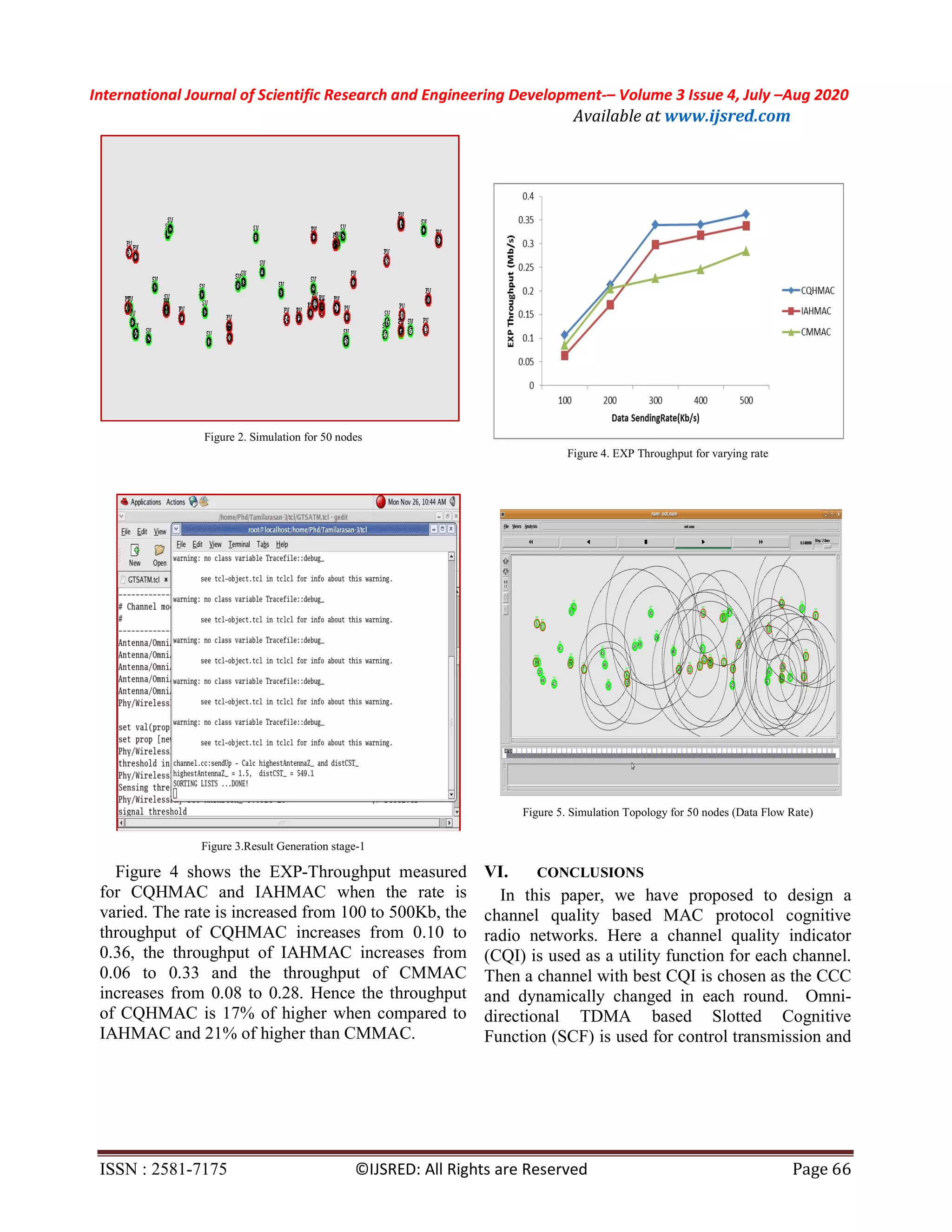 International Journal of Scientific Research and Engineering Development-– Volume 3 Issue 4, July –Aug 2020
Available at www.ijsred.com
ISSN : 2581-7175 ©IJSRED: All Rights are Reserved Page 66
Figure 2. Simulation for 50 nodes
Figure 3.Result Generation stage-1
Figure 4 shows the EXP-Throughput measured
for CQHMAC and IAHMAC when the rate is
varied. The rate is increased from 100 to 500Kb, the
throughput of CQHMAC increases from 0.10 to
0.36, the throughput of IAHMAC increases from
0.06 to 0.33 and the throughput of CMMAC
increases from 0.08 to 0.28. Hence the throughput
of CQHMAC is 17% of higher when compared to
IAHMAC and 21% of higher than CMMAC.
Figure 4. EXP Throughput for varying rate
Figure 5. Simulation Topology for 50 nodes (Data Flow Rate)
VI. CONCLUSIONS
In this paper, we have proposed to design a
channel quality based MAC protocol cognitive
radio networks. Here a channel quality indicator
(CQI) is used as a utility function for each channel.
Then a channel with best CQI is chosen as the CCC
and dynamically changed in each round. Omni-
directional TDMA based Slotted Cognitive
Function (SCF) is used for control transmission and
 