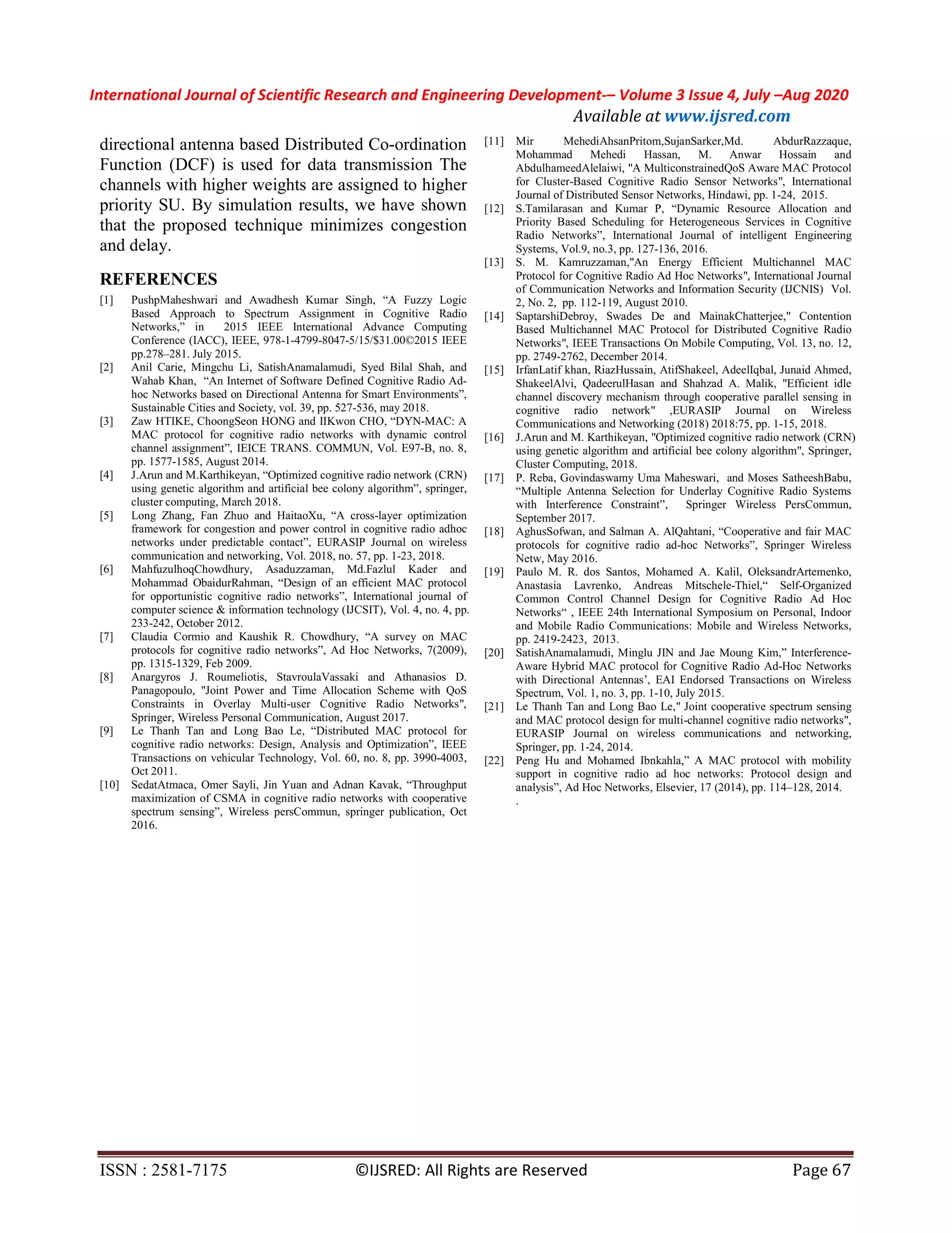 International Journal of Scientific Research and Engineering Development-– Volume 3 Issue 4, July –Aug 2020
Available at www.ijsred.com
ISSN : 2581-7175 ©IJSRED: All Rights are Reserved Page 67
directional antenna based Distributed Co-ordination
Function (DCF) is used for data transmission The
channels with higher weights are assigned to higher
priority SU. By simulation results, we have shown
that the proposed technique minimizes congestion
and delay.
REFERENCES
[1] PushpMaheshwari and Awadhesh Kumar Singh, “A Fuzzy Logic
Based Approach to Spectrum Assignment in Cognitive Radio
Networks,” in 2015 IEEE International Advance Computing
Conference (IACC), IEEE, 978-1-4799-8047-5/15/$31.00©2015 IEEE
pp.278–281. July 2015.
[2] Anil Carie, Mingchu Li, SatishAnamalamudi, Syed Bilal Shah, and
Wahab Khan, “An Internet of Software Defined Cognitive Radio Ad-
hoc Networks based on Directional Antenna for Smart Environments”,
Sustainable Cities and Society, vol. 39, pp. 527-536, may 2018.
[3] Zaw HTIKE, ChoongSeon HONG and IIKwon CHO, “DYN-MAC: A
MAC protocol for cognitive radio networks with dynamic control
channel assignment”, IEICE TRANS. COMMUN, Vol. E97-B, no. 8,
pp. 1577-1585, August 2014.
[4] J.Arun and M.Karthikeyan, “Optimized cognitive radio network (CRN)
using genetic algorithm and artificial bee colony algorithm”, springer,
cluster computing, March 2018.
[5] Long Zhang, Fan Zhuo and HaitaoXu, “A cross-layer optimization
framework for congestion and power control in cognitive radio adhoc
networks under predictable contact”, EURASIP Journal on wireless
communication and networking, Vol. 2018, no. 57, pp. 1-23, 2018.
[6] MahfuzulhoqChowdhury, Asaduzzaman, Md.Fazlul Kader and
Mohammad ObaidurRahman, “Design of an efficient MAC protocol
for opportunistic cognitive radio networks”, International journal of
computer science & information technology (IJCSIT), Vol. 4, no. 4, pp.
233-242, October 2012.
[7] Claudia Cormio and Kaushik R. Chowdhury, “A survey on MAC
protocols for cognitive radio networks”, Ad Hoc Networks, 7(2009),
pp. 1315-1329, Feb 2009.
[8] Anargyros J. Roumeliotis, StavroulaVassaki and Athanasios D.
Panagopoulo, "Joint Power and Time Allocation Scheme with QoS
Constraints in Overlay Multi-user Cognitive Radio Networks",
Springer, Wireless Personal Communication, August 2017.
[9] Le Thanh Tan and Long Bao Le, “Distributed MAC protocol for
cognitive radio networks: Design, Analysis and Optimization”, IEEE
Transactions on vehicular Technology, Vol. 60, no. 8, pp. 3990-4003,
Oct 2011.
[10] SedatAtmaca, Omer Sayli, Jin Yuan and Adnan Kavak, “Throughput
maximization of CSMA in cognitive radio networks with cooperative
spectrum sensing”, Wireless persCommun, springer publication, Oct
2016.
[11] Mir MehediAhsanPritom,SujanSarker,Md. AbdurRazzaque,
Mohammad Mehedi Hassan, M. Anwar Hossain and
AbdulhameedAlelaiwi, "A MulticonstrainedQoS Aware MAC Protocol
for Cluster-Based Cognitive Radio Sensor Networks", International
Journal of Distributed Sensor Networks, Hindawi, pp. 1-24, 2015.
[12] S.Tamilarasan and Kumar P, “Dynamic Resource Allocation and
Priority Based Scheduling for Heterogeneous Services in Cognitive
Radio Networks”, International Journal of intelligent Engineering
Systems, Vol.9, no.3, pp. 127-136, 2016.
[13] S. M. Kamruzzaman,"An Energy Efficient Multichannel MAC
Protocol for Cognitive Radio Ad Hoc Networks", International Journal
of Communication Networks and Information Security (IJCNIS) Vol.
2, No. 2, pp. 112-119, August 2010.
[14] SaptarshiDebroy, Swades De and MainakChatterjee," Contention
Based Multichannel MAC Protocol for Distributed Cognitive Radio
Networks", IEEE Transactions On Mobile Computing, Vol. 13, no. 12,
pp. 2749-2762, December 2014.
[15] IrfanLatif khan, RiazHussain, AtifShakeel, AdeelIqbal, Junaid Ahmed,
ShakeelAlvi, QadeerulHasan and Shahzad A. Malik, "Efficient idle
channel discovery mechanism through cooperative parallel sensing in
cognitive radio network" ,EURASIP Journal on Wireless
Communications and Networking (2018) 2018:75, pp. 1-15, 2018.
[16] J.Arun and M. Karthikeyan, "Optimized cognitive radio network (CRN)
using genetic algorithm and artificial bee colony algorithm", Springer,
Cluster Computing, 2018.
[17] P. Reba, Govindaswamy Uma Maheswari, and Moses SatheeshBabu,
“Multiple Antenna Selection for Underlay Cognitive Radio Systems
with Interference Constraint”, Springer Wireless PersCommun,
September 2017.
[18] AghusSofwan, and Salman A. AlQahtani, “Cooperative and fair MAC
protocols for cognitive radio ad-hoc Networks”, Springer Wireless
Netw, May 2016.
[19] Paulo M. R. dos Santos, Mohamed A. Kalil, OleksandrArtemenko,
Anastasia Lavrenko, Andreas Mitschele-Thiel,“ Self-Organized
Common Control Channel Design for Cognitive Radio Ad Hoc
Networks“ , IEEE 24th International Symposium on Personal, Indoor
and Mobile Radio Communications: Mobile and Wireless Networks,
pp. 2419-2423, 2013.
[20] SatishAnamalamudi, Minglu JIN and Jae Moung Kim,” Interference-
Aware Hybrid MAC protocol for Cognitive Radio Ad-Hoc Networks
with Directional Antennas’, EAI Endorsed Transactions on Wireless
Spectrum, Vol. 1, no. 3, pp. 1-10, July 2015.
[21] Le Thanh Tan and Long Bao Le," Joint cooperative spectrum sensing
and MAC protocol design for multi-channel cognitive radio networks",
EURASIP Journal on wireless communications and networking,
Springer, pp. 1-24, 2014.
[22] Peng Hu and Mohamed Ibnkahla,” A MAC protocol with mobility
support in cognitive radio ad hoc networks: Protocol design and
analysis”, Ad Hoc Networks, Elsevier, 17 (2014), pp. 114–128, 2014.
.
 