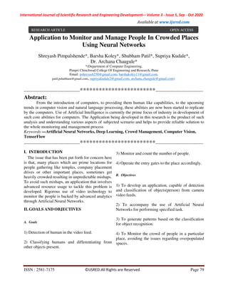 International Journal of Scientific Research and Engineering Development-– Volume 3 - Issue 5, Sep - Oct 2020
Available at www.ijsred.com
ISSN : 2581-7175 ©IJSRED:All Rights are Reserved Page 79
Application to Monitor and Manage People In Crowded Places
Using Neural Networks
Shreyash Pimpalshende*, Barsha Koley*, Shubham Patil*, Supriya Kudale*,
Dr. Archana Chaugule*
*(Department of Computer Engineering,
Pimpri Chinchwad College Of Engineering and Research, Pune
Email: pshreyash250@gmail.com, barshakoley11@gmail.com,
patil.pshubham@gmail.com,supriyakudale2@gmail.com, archana.chaugule@gmail.com)
----------------------------------------************************----------------------------------
Abstract:
From the introduction of computers, to providing them human like capabilities, to the upcoming
trends in computer vision and natural language processing, these abilities are now been started to replicate
by the computers. Use of Artificial Intelligence is currently the prime focus of industry in development of
such core abilities for computers. The Application being developed in this research is the product of such
analysis and understanding various aspects of subjected scenario and helps to provide reliable solution to
the whole monitoring and management process
Keywords —Artificial Neural Networks, Deep Learning, Crowd Management, Computer Vision,
TensorFlow
----------------------------------------************************----------------------------------
I. INTRODUCTION
The issue that has been put forth for concern here
is that, many places which are prime locations for
people gathering like temples, company placement
drives or other important places, sometimes get
heavily crowded resulting in unpredictable mishaps.
To avoid such mishaps, an application that involves
advanced resource usage to tackle this problem is
developed. Rigorous use of video technology to
monitor the people is backed by advanced analytics
through Artificial Neural Networks.
II. GOALS AND OBJECTIVES
A. Goals
1) Detection of human in the video feed.
2) Classifying humans and differentiating from
other objects present.
3) Monitor and count the number of people.
4) Operate the entry gates to the place accordingly.
B. Objectives
1) To develop an application, capable of detection
and classification of objects(person) from camera
video feeds.
2) To accompany the use of Artificial Neural
Networks for performing specified task.
3) To generate patterns based on the classification
for object recognition.
4) To Monitor the crowd of people in a particular
place, avoiding the issues regarding overpopulated
spaces.
RESEARCH ARTICLE OPEN ACCESS
 