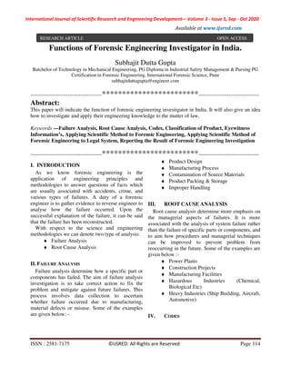 International Journal of Scientific Research and Engineering Development-– Volume 3 - Issue 5, Sep - Oct 2020
Available at www.ijsred.com
ISSN : 2581-7175 ©IJSRED: All Rights are Reserved Page 114
Functions of Forensic Engineering Investigator in India.
Subhajit Dutta Gupta
Batchelor of Technology in Mechanical Engineering, PG Diploma in Industrial Safety Management & Pursing PG
Certification in Forensic Engineering, International Forensic Science, Pune
subhajitduttagupta@engineer.com
----------------------------------------************************----------------------------------
Abstract:
This paper will indicate the function of forensic engineering investigator in India. It will also give an idea
how to investigate and apply their engineering knowledge to the matter of law.
Keywords —Failure Analysis, Root Cause Analysis, Codes, Classification of Product, Eyewitness
Information’s, Applying Scientific Method to Forensic Engineering, Applying Scientific Method of
Forensic Engineering to Legal System, Reporting the Result of Forensic Engineering Investigation
----------------------------------------************************----------------------------------
I. INTRODUCTION
As we know forensic engineering is the
application of engineering principles and
methodologies to answer questions of facts which
are usually associated with accidents, crime, and
various types of failures. A duty of a forensic
engineer is to gather evidence to reverse engineer to
analyse how the failure occurred. Upon the
successful explanation of the failure, it can be said
that the failure has been reconstructed.
With respect to the science and engineering
methodologies we can denote two type of analysis:
♦ Failure Analysis
♦ Root Cause Analysis
II. FAILURE ANALYSIS
Failure analysis determine how a specific part or
components has failed. The aim of failure analysis
investigation is to take correct action to fix the
problem and mitigate against future failures. This
process involves data collection to ascertain
whether failure occurred due to manufacturing,
material defects or misuse. Some of the examples
are given below: -
♦ Product Design
♦ Manufacturing Process
♦ Contamination of Source Materials
♦ Product Packing & Storage
♦ Improper Handling
III. ROOT CAUSE ANALYSIS
Root cause analysis determine more emphasis on
the managerial aspects of failures. It is more
associated with the analysis of system failure rather
than the failure of specific parts or components, and
to aim how procedures and managerial techniques
can be improved to prevent problem from
reoccurring in the future. Some of the examples are
given below :-
♦ Power Plants
♦ Construction Projects
♦ Manufacturing Facilities
♦ Hazardous Industries (Chemical,
Biological Etc)
♦ Heavy Industries (Ship Building, Aircraft,
Automotive)
IV. CODES
RESEARCH ARTICLE OPEN ACCESS
 