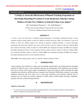 International Journal of Scientific Research and Engineering Development-– Volume 3 - Issue 5, Sep - Oct 2020
Available at www.ijsred.com
ISSN : 2581-7175 ©IJSRED: All Rights are Reserved Page 129
“A Study to Assess the Effectiveness of Planned Teaching Programme on
Knowledge Regarding Prevention of Acute Respiratory Infection Among
Mothers of Under Five Children At Selected Urban Area, Jaipur.”
Mr. Vinod Kumar Nawariya *1
, Dr. Vidhi Sharma 2
, *
*1 M.Sc. Nursing Student Maharaj Vinayak Global university Jaipur
*2 Professor at Maharaj Vinayak Global university Jaipur
ABSTRACT
A study to assess the effectiveness of planned teaching programme on knowledge regarding prevention of acute
respiratory infection among mothers of under five children at selected urban area, Jaipur.”was conducted. A total of 50
mothers of under five children mothers were selected by purposive sampling technique. A structure knowledge
questionnaire and observation checklist were used to collect the data. In pre-test, mothers of under five children (36%)
have moderate knowledge, mothers of under five children (62%) have inadequate knowledge and (02%) have adequate
knowledge regarding prevention of acute respiratory infection, while in post-test, mothers of under five children (34%)
have moderate knowledge, mothers of under five children (00%) have inadequate knowledge and (66%) have adequate
knowledge regarding prevention of acute respiratory infection.
Key words- Plan teaching program, under five children, respiratory infection, mother.
I. INTRODUCTION
Acute respiratory tract infection is a major cause of morbidity and mortality in developing and also developed
countries in under five years. Acute respiratory infections are inflammation of the respiratory tract anywhere
from nose to alveoli, with a wide a range of combination of signs and symptoms. ARI is classified into upper
respiratory tract infections (AURI) and lower respiratory tract infections (ALRI).Most common is acute upper
respiratory infections and most serious one is acute lower respiratory tract infections. Running nose or
common cold, sore throat are common symptoms of AURI ,whereas ALRI includes bronchitis, epiglottitis,
laryngitis and most common being pneumonia.
II. METHODOLOGY
Objectives of the study:-
1. To assess the level pre-test on knowledge regarding prevention of acute respiratory infection among mothers of
under five children at selected urban area, Jaipur.
RESEARCH ARTICLE OPEN ACCESS
 