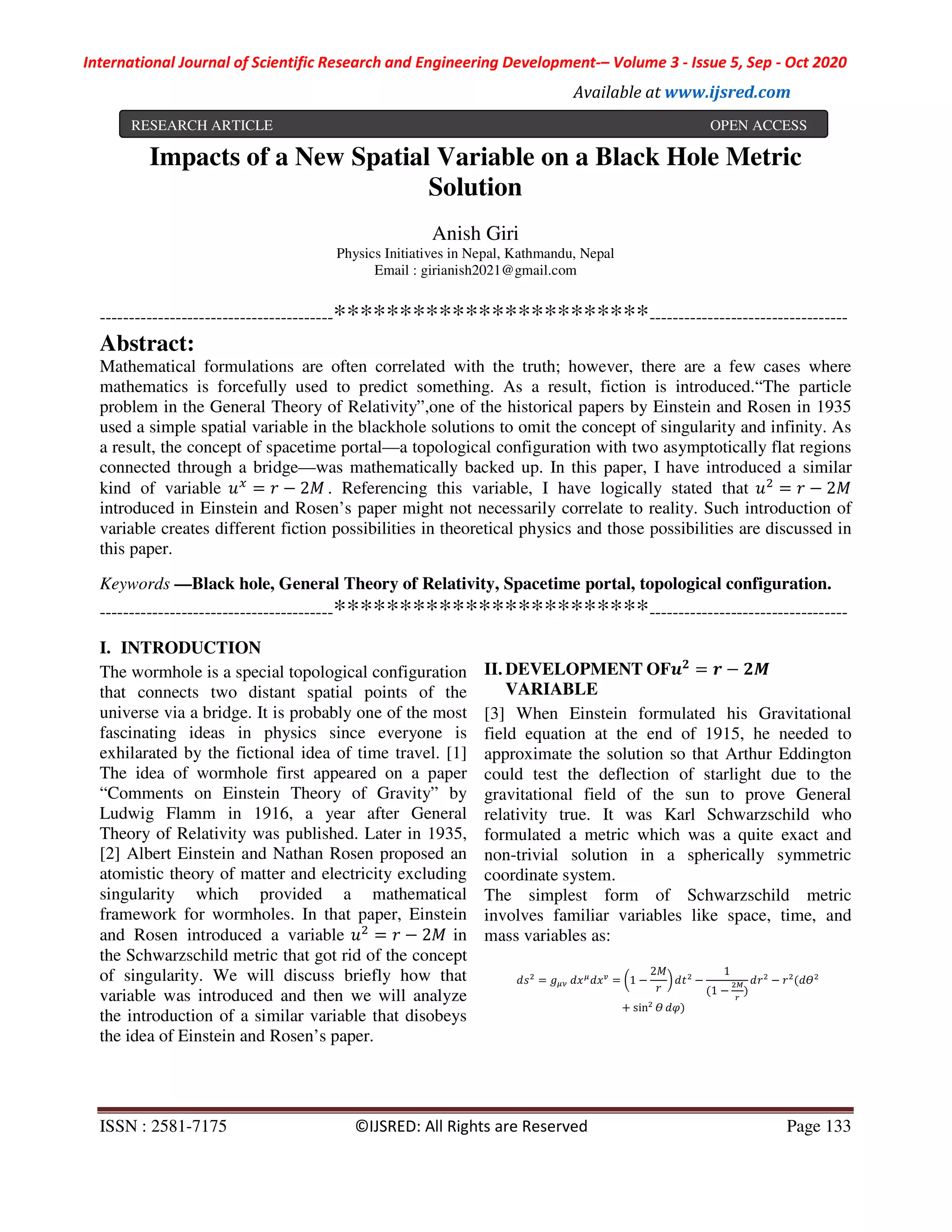 International Journal of Scientific Research and Engineering Development-– Volume 3 - Issue 5, Sep - Oct 2020
Available at www.ijsred.com
ISSN : 2581-7175 ©IJSRED: All Rights are Reserved Page 133
Impacts of a New Spatial Variable on a Black Hole Metric
Solution
Anish Giri
Physics Initiatives in Nepal, Kathmandu, Nepal
Email : girianish2021@gmail.com
----------------------------------------************************----------------------------------
Abstract:
Mathematical formulations are often correlated with the truth; however, there are a few cases where
mathematics is forcefully used to predict something. As a result, fiction is introduced.“The particle
problem in the General Theory of Relativity”,one of the historical papers by Einstein and Rosen in 1935
used a simple spatial variable in the blackhole solutions to omit the concept of singularity and infinity. As
a result, the concept of spacetime portal—a topological configuration with two asymptotically flat regions
connected through a bridge—was mathematically backed up. In this paper, I have introduced a similar
kind of variable = − 2 . Referencing this variable, I have logically stated that = − 2
introduced in Einstein and Rosen’s paper might not necessarily correlate to reality. Such introduction of
variable creates different fiction possibilities in theoretical physics and those possibilities are discussed in
this paper.
Keywords —Black hole, General Theory of Relativity, Spacetime portal, topological configuration.
----------------------------------------************************----------------------------------
I. INTRODUCTION
The wormhole is a special topological configuration
that connects two distant spatial points of the
universe via a bridge. It is probably one of the most
fascinating ideas in physics since everyone is
exhilarated by the fictional idea of time travel. [1]
The idea of wormhole first appeared on a paper
“Comments on Einstein Theory of Gravity” by
Ludwig Flamm in 1916, a year after General
Theory of Relativity was published. Later in 1935,
[2] Albert Einstein and Nathan Rosen proposed an
atomistic theory of matter and electricity excluding
singularity which provided a mathematical
framework for wormholes. In that paper, Einstein
and Rosen introduced a variable = − 2 in
the Schwarzschild metric that got rid of the concept
of singularity. We will discuss briefly how that
variable was introduced and then we will analyze
the introduction of a similar variable that disobeys
the idea of Einstein and Rosen’s paper.
II. DEVELOPMENT OF = −
VARIABLE
[3] When Einstein formulated his Gravitational
field equation at the end of 1915, he needed to
approximate the solution so that Arthur Eddington
could test the deflection of starlight due to the
gravitational field of the sun to prove General
relativity true. It was Karl Schwarzschild who
formulated a metric which was a quite exact and
non-trivial solution in a spherically symmetric
coordinate system.
The simplest form of Schwarzschild metric
involves familiar variables like space, time, and
mass variables as:
= 	 = 1 −
2
−
1
(1 − )
− (
+ sin ")
RESEARCH ARTICLE OPEN ACCESS
 
