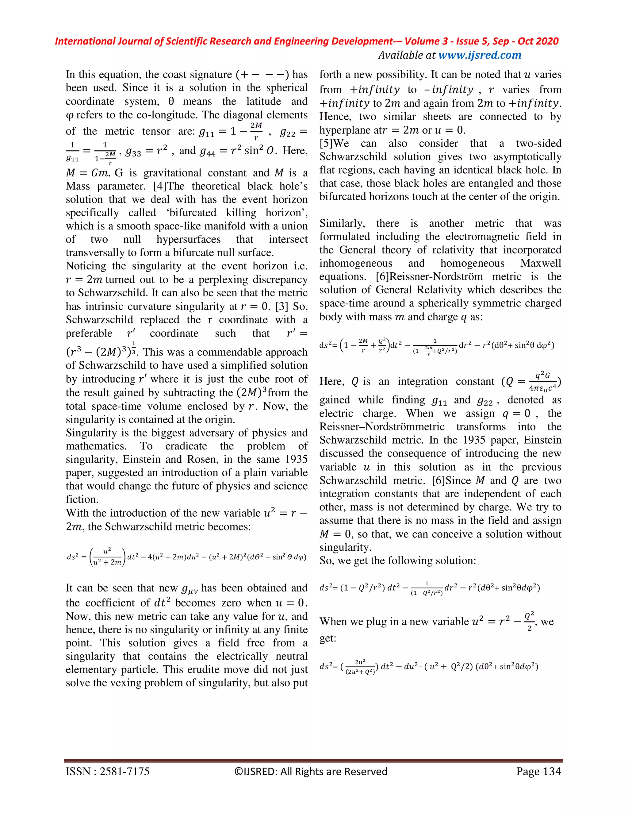 International Journal of Scientific Research and Engineering Development-– Volume 3 - Issue 5, Sep - Oct 2020
Available at www.ijsred.com
ISSN : 2581-7175 ©IJSRED: All Rights are Reserved Page 134
In this equation, the coast signature (+ −	−	−) has
been used. Since it is a solution in the spherical
coordinate system, θ means the latitude and
φ	refers to the co-longitude. The diagonal elements
of the metric tensor are: %% = 1 − , 		 =
%
&''
=
%
%(
)*
+
, ,, = , and -- = sin . Here,
= ./.	G is gravitational constant and is a
Mass parameter. [4]The theoretical black hole’s
solution that we deal with has the event horizon
specifically called ‘bifurcated killing horizon’,
which is a smooth space-like manifold with a union
of two null hypersurfaces that intersect
transversally to form a bifurcate null surface.
Noticing the singularity at the event horizon i.e.
= 2/	turned out to be a perplexing discrepancy
to Schwarzschild. It can also be seen that the metric
has intrinsic curvature singularity at = 0. [3] So,
Schwarzschild replaced the r coordinate with a
preferable ′ coordinate such that 	 3
=
( ,
− (2 ),)
'
4. This was a commendable approach
of Schwarzschild to have used a simplified solution
by introducing ′ where it is just the cube root of
the result gained by subtracting the (2 ),
from the
total space-time volume enclosed by . Now, the
singularity is contained at the origin.
Singularity is the biggest adversary of physics and
mathematics. To eradicate the problem of
singularity, Einstein and Rosen, in the same 1935
paper, suggested an introduction of a plain variable
that would change the future of physics and science
fiction.
With the introduction of the new variable = −
2/, the Schwarzschild metric becomes:
= 5
+ 2/
6 − 4( + 2/) − ( + 2 ) ( + sin ")
It can be seen that new has been obtained and
the coefficient of becomes zero when = 0.
Now, this new metric can take any value for , and
hence, there is no singularity or infinity at any finite
point. This solution gives a field free from a
singularity that contains the electrically neutral
elementary particle. This erudite move did not just
solve the vexing problem of singularity, but also put
forth a new possibility. It can be noted that varies
from +89:898 ; to – 89:898 ; , varies from
+89:898 ; to	2/ and again from 2/ to +89:898 ;.
Hence, two similar sheets are connected to by
hyperplane at = 2/ or = 0.
[5]We can also consider that a two-sided
Schwarzschild solution gives two asymptotically
flat regions, each having an identical black hole. In
that case, those black holes are entangled and those
bifurcated horizons touch at the center of the origin.
Similarly, there is another metric that was
formulated including the electromagnetic field in
the General theory of relativity that incorporated
inhomogeneous and homogeneous Maxwell
equations. [6]Reissner-Nordström metric is the
solution of General Relativity which describes the
space-time around a spherically symmetric charged
body with mass / and charge	= as:
d = >1 − +
?)
)
@d −
%
(%(	
)A
+
B?)/ ))
d − (dθ + sin θ dφ )
Here, E is an integration constant (E =
F)G
-HIJKL)
gained while finding %% and , denoted as
electric charge. When we assign = = 0 , the
Reissner–Nordströmmetric transforms into the
Schwarzschild metric. In the 1935 paper, Einstein
discussed the consequence of introducing the new
variable in this solution as in the previous
Schwarzschild metric. [6]Since and E are two
integration constants that are independent of each
other, mass is not determined by charge. We try to
assume that there is no mass in the field and assign
= 0, so that, we can conceive a solution without
singularity.
So, we get the following solution:
= (1 − E / )	 −
%
(%(	?)/ ))
− ( θ + sin θ φ )
When we plug in a new variable = −
?)
, we
get:
= (	
M)
( N)B	?))
)	 − – (	 +	Q /2)	( θ + sin θ φ )
 