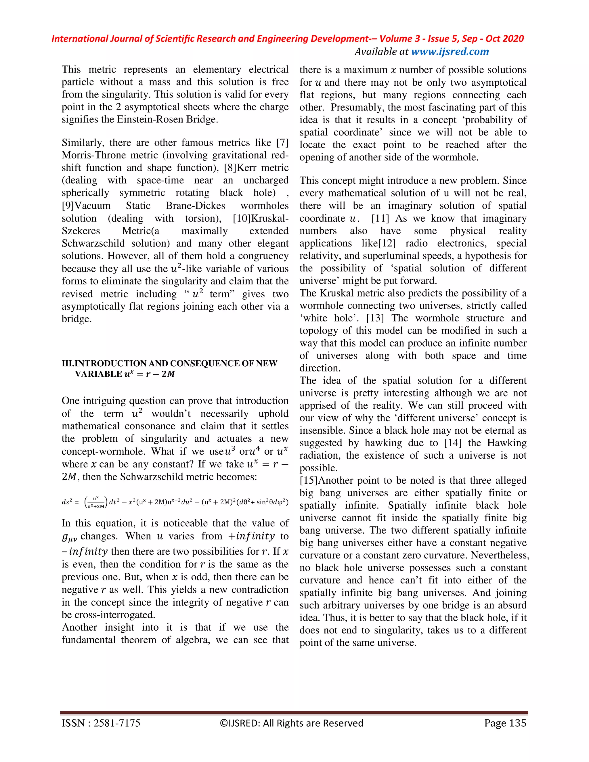 International Journal of Scientific Research and Engineering Development-– Volume 3 - Issue 5, Sep - Oct 2020
Available at www.ijsred.com
ISSN : 2581-7175 ©IJSRED: All Rights are Reserved Page 135
This metric represents an elementary electrical
particle without a mass and this solution is free
from the singularity. This solution is valid for every
point in the 2 asymptotical sheets where the charge
signifies the Einstein-Rosen Bridge.
Similarly, there are other famous metrics like [7]
Morris-Throne metric (involving gravitational red-
shift function and shape function), [8]Kerr metric
(dealing with space-time near an uncharged
spherically symmetric rotating black hole) ,
[9]Vacuum Static Brane-Dickes wormholes
solution (dealing with torsion), [10]Kruskal-
Szekeres Metric(a maximally extended
Schwarzschild solution) and many other elegant
solutions. However, all of them hold a congruency
because they all use the -like variable of various
forms to eliminate the singularity and claim that the
revised metric including “ term” gives two
asymptotically flat regions joining each other via a
bridge.
III.INTRODUCTION AND CONSEQUENCE OF NEW
VARIABLE P
= −
One intriguing question can prove that introduction
of the term wouldn’t necessarily uphold
mathematical consonance and claim that it settles
the problem of singularity and actuates a new
concept-wormhole. What if we use ,
or -
or
where 	can be any constant? If we take = −
2 , then the Schwarzschild metric becomes:
= >
MQ
MQB R
@ − (uT
+ 2M)uT(
− (uT
+ 2M) ( θ + sin θ φ )
In this equation, it is noticeable that the value of
changes. When 	 varies from +89:898 ;	 to
– 89:898 ; then there are two possibilities for . If
is even, then the condition for 	is the same as the
previous one. But, when is odd, then there can be
negative as well. This yields a new contradiction
in the concept since the integrity of negative can
be cross-interrogated.
Another insight into it is that if we use the
fundamental theorem of algebra, we can see that
there is a maximum number of possible solutions
for and there may not be only two asymptotical
flat regions, but many regions connecting each
other. Presumably, the most fascinating part of this
idea is that it results in a concept ‘probability of
spatial coordinate’ since we will not be able to
locate the exact point to be reached after the
opening of another side of the wormhole.
This concept might introduce a new problem. Since
every mathematical solution of u will not be real,
there will be an imaginary solution of spatial
coordinate . [11] As we know that imaginary
numbers also have some physical reality
applications like[12] radio electronics, special
relativity, and superluminal speeds, a hypothesis for
the possibility of ‘spatial solution of different
universe’ might be put forward.
The Kruskal metric also predicts the possibility of a
wormhole connecting two universes, strictly called
‘white hole’. [13] The wormhole structure and
topology of this model can be modified in such a
way that this model can produce an infinite number
of universes along with both space and time
direction.
The idea of the spatial solution for a different
universe is pretty interesting although we are not
apprised of the reality. We can still proceed with
our view of why the ‘different universe’ concept is
insensible. Since a black hole may not be eternal as
suggested by hawking due to [14] the Hawking
radiation, the existence of such a universe is not
possible.
[15]Another point to be noted is that three alleged
big bang universes are either spatially finite or
spatially infinite. Spatially infinite black hole
universe cannot fit inside the spatially finite big
bang universe. The two different spatially infinite
big bang universes either have a constant negative
curvature or a constant zero curvature. Nevertheless,
no black hole universe possesses such a constant
curvature and hence can’t fit into either of the
spatially infinite big bang universes. And joining
such arbitrary universes by one bridge is an absurd
idea. Thus, it is better to say that the black hole, if it
does not end to singularity, takes us to a different
point of the same universe.
 