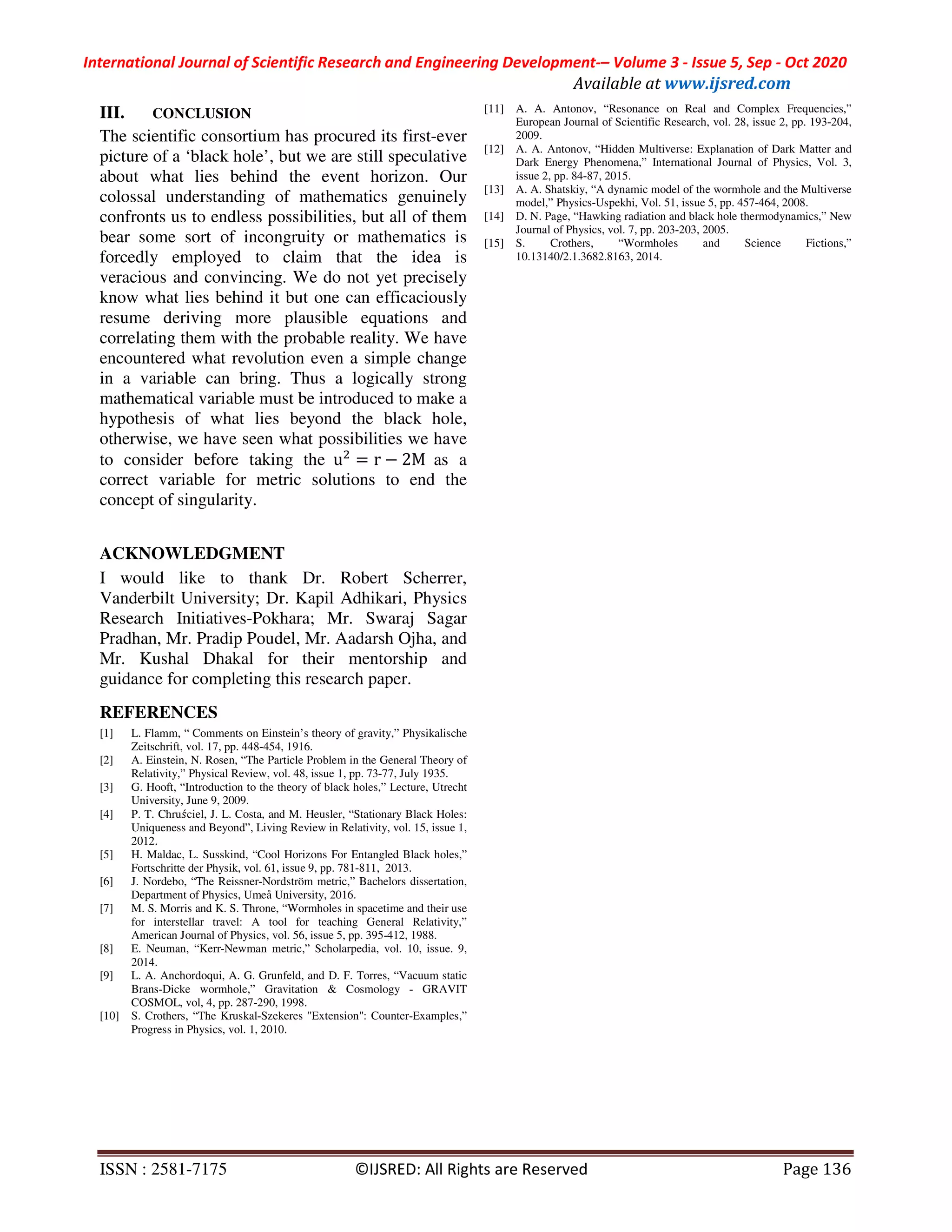International Journal of Scientific Research and Engineering Development-– Volume 3 - Issue 5, Sep - Oct 2020
Available at www.ijsred.com
ISSN : 2581-7175 ©IJSRED: All Rights are Reserved Page 136
III. CONCLUSION
The scientific consortium has procured its first-ever
picture of a ‘black hole’, but we are still speculative
about what lies behind the event horizon. Our
colossal understanding of mathematics genuinely
confronts us to endless possibilities, but all of them
bear some sort of incongruity or mathematics is
forcedly employed to claim that the idea is
veracious and convincing. We do not yet precisely
know what lies behind it but one can efficaciously
resume deriving more plausible equations and
correlating them with the probable reality. We have
encountered what revolution even a simple change
in a variable can bring. Thus a logically strong
mathematical variable must be introduced to make a
hypothesis of what lies beyond the black hole,
otherwise, we have seen what possibilities we have
to consider before taking the u = r − 2M as a
correct variable for metric solutions to end the
concept of singularity.
ACKNOWLEDGMENT
I would like to thank Dr. Robert Scherrer,
Vanderbilt University; Dr. Kapil Adhikari, Physics
Research Initiatives-Pokhara; Mr. Swaraj Sagar
Pradhan, Mr. Pradip Poudel, Mr. Aadarsh Ojha, and
Mr. Kushal Dhakal for their mentorship and
guidance for completing this research paper.
REFERENCES
[1] L. Flamm, “ Comments on Einstein’s theory of gravity,” Physikalische
Zeitschrift, vol. 17, pp. 448-454, 1916.
[2] A. Einstein, N. Rosen, “The Particle Problem in the General Theory of
Relativity,” Physical Review, vol. 48, issue 1, pp. 73-77, July 1935.
[3] G. Hooft, “Introduction to the theory of black holes,” Lecture, Utrecht
University, June 9, 2009.
[4] P. T. Chru ́ciel, J. L. Costa, and M. Heusler, “Stationary Black Holes:
Uniqueness and Beyond”, Living Review in Relativity, vol. 15, issue 1,
2012.
[5] H. Maldac, L. Susskind, “Cool Horizons For Entangled Black holes,”
Fortschritte der Physik, vol. 61, issue 9, pp. 781-811, 2013.
[6] J. Nordebo, “The Reissner-Nordström metric,” Bachelors dissertation,
Department of Physics, Umeå University, 2016.
[7] M. S. Morris and K. S. Throne, “Wormholes in spacetime and their use
for interstellar travel: A tool for teaching General Relativity,”
American Journal of Physics, vol. 56, issue 5, pp. 395-412, 1988.
[8] E. Neuman, “Kerr-Newman metric,” Scholarpedia, vol. 10, issue. 9,
2014.
[9] L. A. Anchordoqui, A. G. Grunfeld, and D. F. Torres, “Vacuum static
Brans-Dicke wormhole,” Gravitation & Cosmology - GRAVIT
COSMOL, vol, 4, pp. 287-290, 1998.
[10] S. Crothers, “The Kruskal-Szekeres "Extension": Counter-Examples,”
Progress in Physics, vol. 1, 2010.
[11] A. A. Antonov, “Resonance on Real and Complex Frequencies,”
European Journal of Scientific Research, vol. 28, issue 2, pp. 193-204,
2009.
[12] A. A. Antonov, “Hidden Multiverse: Explanation of Dark Matter and
Dark Energy Phenomena,” International Journal of Physics, Vol. 3,
issue 2, pp. 84-87, 2015.
[13] A. A. Shatskiy, “A dynamic model of the wormhole and the Multiverse
model,” Physics-Uspekhi, Vol. 51, issue 5, pp. 457-464, 2008.
[14] D. N. Page, “Hawking radiation and black hole thermodynamics,” New
Journal of Physics, vol. 7, pp. 203-203, 2005.
[15] S. Crothers, “Wormholes and Science Fictions,”
10.13140/2.1.3682.8163, 2014.
 