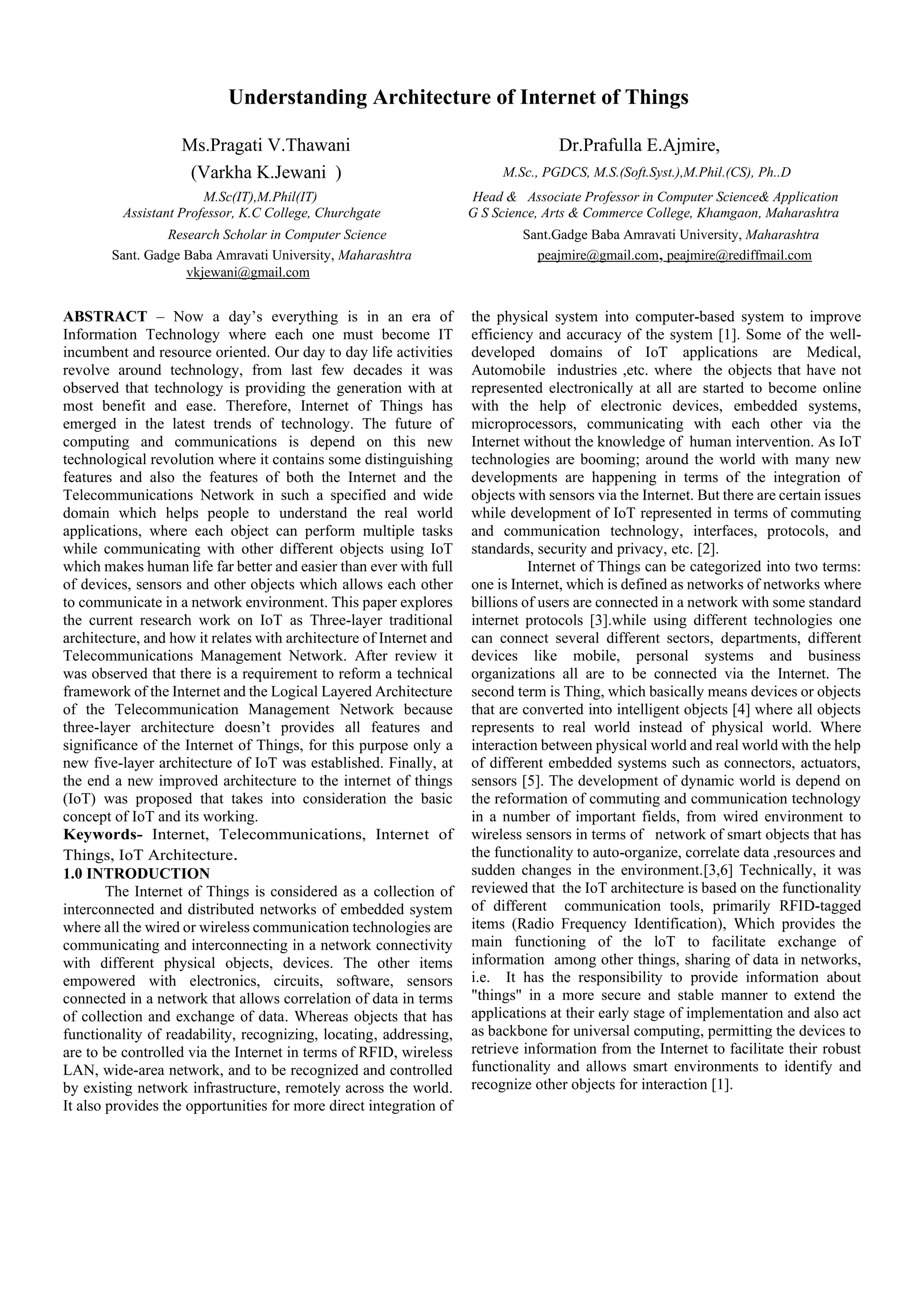 Understanding Architecture of Internet of Things
Ms.Pragati V.Thawani Dr.Prafulla E.Ajmire,
(Varkha K.Jewani ) M.Sc., PGDCS, M.S.(Soft.Syst.),M.Phil.(CS), Ph..D
M.Sc(IT),M.Phil(IT) Head & Associate Professor in Computer Science& Application
Assistant Professor, K.C College, Churchgate G S Science, Arts & Commerce College, Khamgaon, Maharashtra
Research Scholar in Computer Science Sant.Gadge Baba Amravati University, Maharashtra
Sant. Gadge Baba Amravati University, Maharashtra peajmire@gmail.com, peajmire@rediffmail.com
vkjewani@gmail.com
ABSTRACT – Now a day’s everything is in an era of
Information Technology where each one must become IT
incumbent and resource oriented. Our day to day life activities
revolve around technology, from last few decades it was
observed that technology is providing the generation with at
most benefit and ease. Therefore, Internet of Things has
emerged in the latest trends of technology. The future of
computing and communications is depend on this new
technological revolution where it contains some distinguishing
features and also the features of both the Internet and the
Telecommunications Network in such a specified and wide
domain which helps people to understand the real world
applications, where each object can perform multiple tasks
while communicating with other different objects using IoT
which makes human life far better and easier than ever with full
of devices, sensors and other objects which allows each other
to communicate in a network environment. This paper explores
the current research work on IoT as Three-layer traditional
architecture, and how it relates with architecture of Internet and
Telecommunications Management Network. After review it
was observed that there is a requirement to reform a technical
framework of the Internet and the Logical Layered Architecture
of the Telecommunication Management Network because
three-layer architecture doesn’t provides all features and
significance of the Internet of Things, for this purpose only a
new five-layer architecture of IoT was established. Finally, at
the end a new improved architecture to the internet of things
(IoT) was proposed that takes into consideration the basic
concept of IoT and its working.
Keywords- Internet, Telecommunications, Internet of
Things, IoT Architecture.
1.0 INTRODUCTION
The Internet of Things is considered as a collection of
interconnected and distributed networks of embedded system
where all the wired or wireless communication technologies are
communicating and interconnecting in a network connectivity
with different physical objects, devices. The other items
empowered with electronics, circuits, software, sensors
connected in a network that allows correlation of data in terms
of collection and exchange of data. Whereas objects that has
functionality of readability, recognizing, locating, addressing,
are to be controlled via the Internet in terms of RFID, wireless
LAN, wide-area network, and to be recognized and controlled
by existing network infrastructure, remotely across the world.
It also provides the opportunities for more direct integration of
the physical system into computer-based system to improve
efficiency and accuracy of the system [1]. Some of the well-
developed domains of IoT applications are Medical,
Automobile industries ,etc. where the objects that have not
represented electronically at all are started to become online
with the help of electronic devices, embedded systems,
microprocessors, communicating with each other via the
Internet without the knowledge of human intervention. As IoT
technologies are booming; around the world with many new
developments are happening in terms of the integration of
objects with sensors via the Internet. But there are certain issues
while development of IoT represented in terms of commuting
and communication technology, interfaces, protocols, and
standards, security and privacy, etc. [2].
Internet of Things can be categorized into two terms:
one is Internet, which is defined as networks of networks where
billions of users are connected in a network with some standard
internet protocols [3].while using different technologies one
can connect several different sectors, departments, different
devices like mobile, personal systems and business
organizations all are to be connected via the Internet. The
second term is Thing, which basically means devices or objects
that are converted into intelligent objects [4] where all objects
represents to real world instead of physical world. Where
interaction between physical world and real world with the help
of different embedded systems such as connectors, actuators,
sensors [5]. The development of dynamic world is depend on
the reformation of commuting and communication technology
in a number of important fields, from wired environment to
wireless sensors in terms of network of smart objects that has
the functionality to auto-organize, correlate data ,resources and
sudden changes in the environment.[3,6] Technically, it was
reviewed that the IoT architecture is based on the functionality
of different communication tools, primarily RFID-tagged
items (Radio Frequency Identification), Which provides the
main functioning of the loT to facilitate exchange of
information among other things, sharing of data in networks,
i.e. It has the responsibility to provide information about
"things" in a more secure and stable manner to extend the
applications at their early stage of implementation and also act
as backbone for universal computing, permitting the devices to
retrieve information from the Internet to facilitate their robust
functionality and allows smart environments to identify and
recognize other objects for interaction [1].
 
