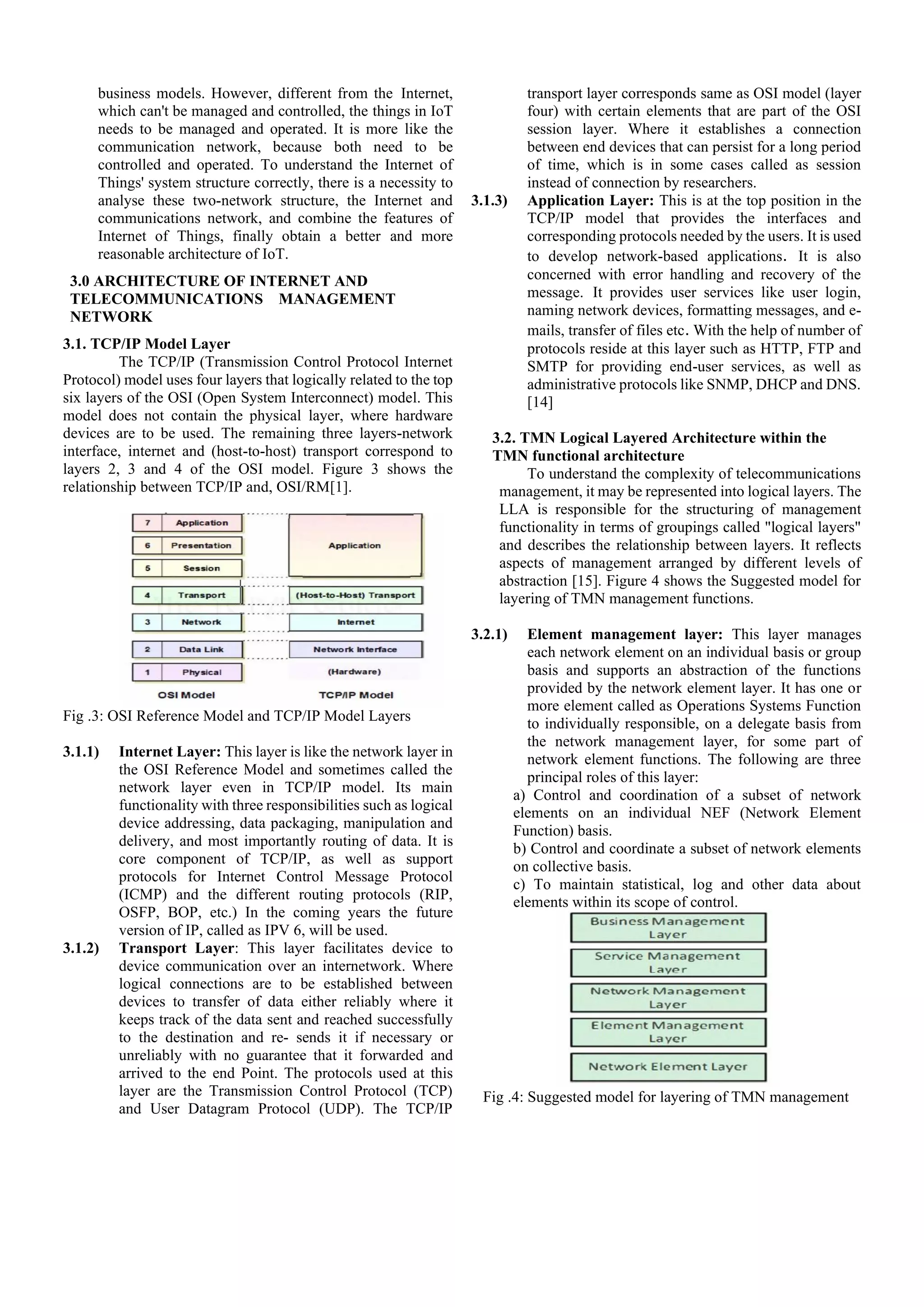 business models. However, different from the Internet,
which can't be managed and controlled, the things in IoT
needs to be managed and operated. It is more like the
communication network, because both need to be
controlled and operated. To understand the Internet of
Things' system structure correctly, there is a necessity to
analyse these two-network structure, the Internet and
communications network, and combine the features of
Internet of Things, finally obtain a better and more
reasonable architecture of IoT.
3.0 ARCHITECTURE OF INTERNET AND
TELECOMMUNICATIONS MANAGEMENT
NETWORK
3.1. TCP/IP Model Layer
The TCP/IP (Transmission Control Protocol Internet
Protocol) model uses four layers that logically related to the top
six layers of the OSI (Open System Interconnect) model. This
model does not contain the physical layer, where hardware
devices are to be used. The remaining three layers-network
interface, internet and (host-to-host) transport correspond to
layers 2, 3 and 4 of the OSI model. Figure 3 shows the
relationship between TCP/IP and, OSI/RM[1].
Fig .3: OSI Reference Model and TCP/IP Model Layers
3.1.1) Internet Layer: This layer is like the network layer in
the OSI Reference Model and sometimes called the
network layer even in TCP/IP model. Its main
functionality with three responsibilities such as logical
device addressing, data packaging, manipulation and
delivery, and most importantly routing of data. It is
core component of TCP/IP, as well as support
protocols for Internet Control Message Protocol
(ICMP) and the different routing protocols (RIP,
OSFP, BOP, etc.) In the coming years the future
version of IP, called as IPV 6, will be used.
3.1.2) Transport Layer: This layer facilitates device to
device communication over an internetwork. Where
logical connections are to be established between
devices to transfer of data either reliably where it
keeps track of the data sent and reached successfully
to the destination and re- sends it if necessary or
unreliably with no guarantee that it forwarded and
arrived to the end Point. The protocols used at this
layer are the Transmission Control Protocol (TCP)
and User Datagram Protocol (UDP). The TCP/IP
transport layer corresponds same as OSI model (layer
four) with certain elements that are part of the OSI
session layer. Where it establishes a connection
between end devices that can persist for a long period
of time, which is in some cases called as session
instead of connection by researchers.
3.1.3) Application Layer: This is at the top position in the
TCP/IP model that provides the interfaces and
corresponding protocols needed by the users. It is used
to develop network-based applications. It is also
concerned with error handling and recovery of the
message. It provides user services like user login,
naming network devices, formatting messages, and e-
mails, transfer of files etc. With the help of number of
protocols reside at this layer such as HTTP, FTP and
SMTP for providing end-user services, as well as
administrative protocols like SNMP, DHCP and DNS.
[14]
3.2. TMN Logical Layered Architecture within the
TMN functional architecture
To understand the complexity of telecommunications
management, it may be represented into logical layers. The
LLA is responsible for the structuring of management
functionality in terms of groupings called "logical layers"
and describes the relationship between layers. It reflects
aspects of management arranged by different levels of
abstraction [15]. Figure 4 shows the Suggested model for
layering of TMN management functions.
3.2.1) Element management layer: This layer manages
each network element on an individual basis or group
basis and supports an abstraction of the functions
provided by the network element layer. It has one or
more element called as Operations Systems Function
to individually responsible, on a delegate basis from
the network management layer, for some part of
network element functions. The following are three
principal roles of this layer:
a) Control and coordination of a subset of network
elements on an individual NEF (Network Element
Function) basis.
b) Control and coordinate a subset of network elements
on collective basis.
c) To maintain statistical, log and other data about
elements within its scope of control.
Fig .4: Suggested model for layering of TMN management
 