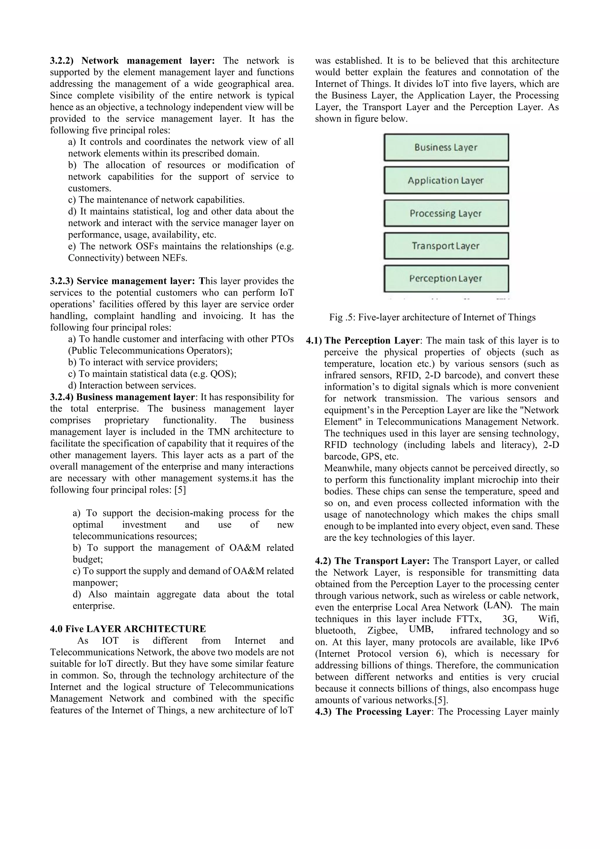 3.2.2) Network management layer: The network is
supported by the element management layer and functions
addressing the management of a wide geographical area.
Since complete visibility of the entire network is typical
hence as an objective, a technology independent view will be
provided to the service management layer. It has the
following five principal roles:
a) It controls and coordinates the network view of all
network elements within its prescribed domain.
b) The allocation of resources or modification of
network capabilities for the support of service to
customers.
c) The maintenance of network capabilities.
d) It maintains statistical, log and other data about the
network and interact with the service manager layer on
performance, usage, availability, etc.
e) The network OSFs maintains the relationships (e.g.
Connectivity) between NEFs.
3.2.3) Service management layer: This layer provides the
services to the potential customers who can perform IoT
operations’ facilities offered by this layer are service order
handling, complaint handling and invoicing. It has the
following four principal roles:
a) To handle customer and interfacing with other PTOs
(Public Telecommunications Operators);
b) To interact with service providers;
c) To maintain statistical data (e.g. QOS);
d) Interaction between services.
3.2.4) Business management layer: It has responsibility for
the total enterprise. The business management layer
comprises proprietary functionality. The business
management layer is included in the TMN architecture to
facilitate the specification of capability that it requires of the
other management layers. This layer acts as a part of the
overall management of the enterprise and many interactions
are necessary with other management systems.it has the
following four principal roles: [5]
a) To support the decision-making process for the
optimal investment and use of new
telecommunications resources;
b) To support the management of OA&M related
budget;
c) To support the supply and demand of OA&M related
manpower;
d) Also maintain aggregate data about the total
enterprise.
4.0 Five LAYER ARCHITECTURE
As IOT is different from Internet and
Telecommunications Network, the above two models are not
suitable for loT directly. But they have some similar feature
in common. So, through the technology architecture of the
Internet and the logical structure of Telecommunications
Management Network and combined with the specific
features of the Internet of Things, a new architecture of loT
was established. It is to be believed that this architecture
would better explain the features and connotation of the
Internet of Things. It divides loT into five layers, which are
the Business Layer, the Application Layer, the Processing
Layer, the Transport Layer and the Perception Layer. As
shown in figure below.
Fig .5: Five-layer architecture of Internet of Things
4.1) The Perception Layer: The main task of this layer is to
perceive the physical properties of objects (such as
temperature, location etc.) by various sensors (such as
infrared sensors, RFID, 2-D barcode), and convert these
information’s to digital signals which is more convenient
for network transmission. The various sensors and
equipment’s in the Perception Layer are like the "Network
Element" in Telecommunications Management Network.
The techniques used in this layer are sensing technology,
RFID technology (including labels and literacy), 2-D
barcode, GPS, etc.
Meanwhile, many objects cannot be perceived directly, so
to perform this functionality implant microchip into their
bodies. These chips can sense the temperature, speed and
so on, and even process collected information with the
usage of nanotechnology which makes the chips small
enough to be implanted into every object, even sand. These
are the key technologies of this layer.
4.2) The Transport Layer: The Transport Layer, or called
the Network Layer, is responsible for transmitting data
obtained from the Perception Layer to the processing center
through various network, such as wireless or cable network,
even the enterprise Local Area Network The main
techniques in this layer include FTTx, 3G, Wifi,
bluetooth, Zigbee, infrared technology and so
on. At this layer, many protocols are available, like IPv6
(Internet Protocol version 6), which is necessary for
addressing billions of things. Therefore, the communication
between different networks and entities is very crucial
because it connects billions of things, also encompass huge
amounts of various networks.[5].
4.3) The Processing Layer: The Processing Layer mainly
 