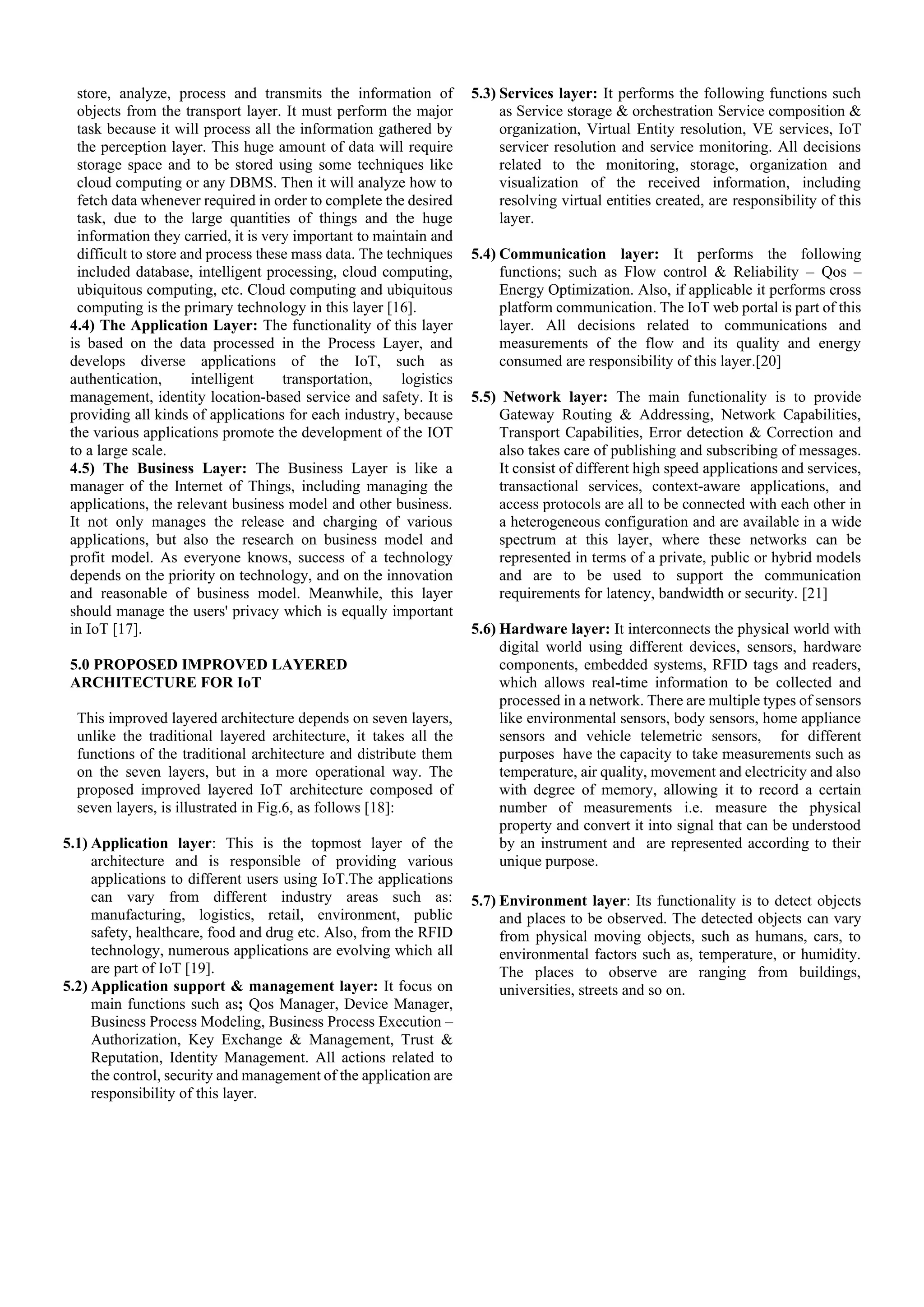 store, analyze, process and transmits the information of
objects from the transport layer. It must perform the major
task because it will process all the information gathered by
the perception layer. This huge amount of data will require
storage space and to be stored using some techniques like
cloud computing or any DBMS. Then it will analyze how to
fetch data whenever required in order to complete the desired
task, due to the large quantities of things and the huge
information they carried, it is very important to maintain and
difficult to store and process these mass data. The techniques
included database, intelligent processing, cloud computing,
ubiquitous computing, etc. Cloud computing and ubiquitous
computing is the primary technology in this layer [16].
4.4) The Application Layer: The functionality of this layer
is based on the data processed in the Process Layer, and
develops diverse applications of the IoT, such as
authentication, intelligent transportation, logistics
management, identity location-based service and safety. It is
providing all kinds of applications for each industry, because
the various applications promote the development of the IOT
to a large scale.
4.5) The Business Layer: The Business Layer is like a
manager of the Internet of Things, including managing the
applications, the relevant business model and other business.
It not only manages the release and charging of various
applications, but also the research on business model and
profit model. As everyone knows, success of a technology
depends on the priority on technology, and on the innovation
and reasonable of business model. Meanwhile, this layer
should manage the users' privacy which is equally important
in IoT [17].
5.0 PROPOSED IMPROVED LAYERED
ARCHITECTURE FOR IoT
This improved layered architecture depends on seven layers,
unlike the traditional layered architecture, it takes all the
functions of the traditional architecture and distribute them
on the seven layers, but in a more operational way. The
proposed improved layered IoT architecture composed of
seven layers, is illustrated in Fig.6, as follows [18]:
5.1) Application layer: This is the topmost layer of the
architecture and is responsible of providing various
applications to different users using IoT.The applications
can vary from different industry areas such as:
manufacturing, logistics, retail, environment, public
safety, healthcare, food and drug etc. Also, from the RFID
technology, numerous applications are evolving which all
are part of IoT [19].
5.2) Application support & management layer: It focus on
main functions such as; Qos Manager, Device Manager,
Business Process Modeling, Business Process Execution –
Authorization, Key Exchange & Management, Trust &
Reputation, Identity Management. All actions related to
the control, security and management of the application are
responsibility of this layer.
5.3) Services layer: It performs the following functions such
as Service storage & orchestration Service composition &
organization, Virtual Entity resolution, VE services, IoT
servicer resolution and service monitoring. All decisions
related to the monitoring, storage, organization and
visualization of the received information, including
resolving virtual entities created, are responsibility of this
layer.
5.4) Communication layer: It performs the following
functions; such as Flow control & Reliability – Qos –
Energy Optimization. Also, if applicable it performs cross
platform communication. The IoT web portal is part of this
layer. All decisions related to communications and
measurements of the flow and its quality and energy
consumed are responsibility of this layer.[20]
5.5) Network layer: The main functionality is to provide
Gateway Routing & Addressing, Network Capabilities,
Transport Capabilities, Error detection & Correction and
also takes care of publishing and subscribing of messages.
It consist of different high speed applications and services,
transactional services, context-aware applications, and
access protocols are all to be connected with each other in
a heterogeneous configuration and are available in a wide
spectrum at this layer, where these networks can be
represented in terms of a private, public or hybrid models
and are to be used to support the communication
requirements for latency, bandwidth or security. [21]
5.6) Hardware layer: It interconnects the physical world with
digital world using different devices, sensors, hardware
components, embedded systems, RFID tags and readers,
which allows real-time information to be collected and
processed in a network. There are multiple types of sensors
like environmental sensors, body sensors, home appliance
sensors and vehicle telemetric sensors, for different
purposes have the capacity to take measurements such as
temperature, air quality, movement and electricity and also
with degree of memory, allowing it to record a certain
number of measurements i.e. measure the physical
property and convert it into signal that can be understood
by an instrument and are represented according to their
unique purpose.
5.7) Environment layer: Its functionality is to detect objects
and places to be observed. The detected objects can vary
from physical moving objects, such as humans, cars, to
environmental factors such as, temperature, or humidity.
The places to observe are ranging from buildings,
universities, streets and so on.
 