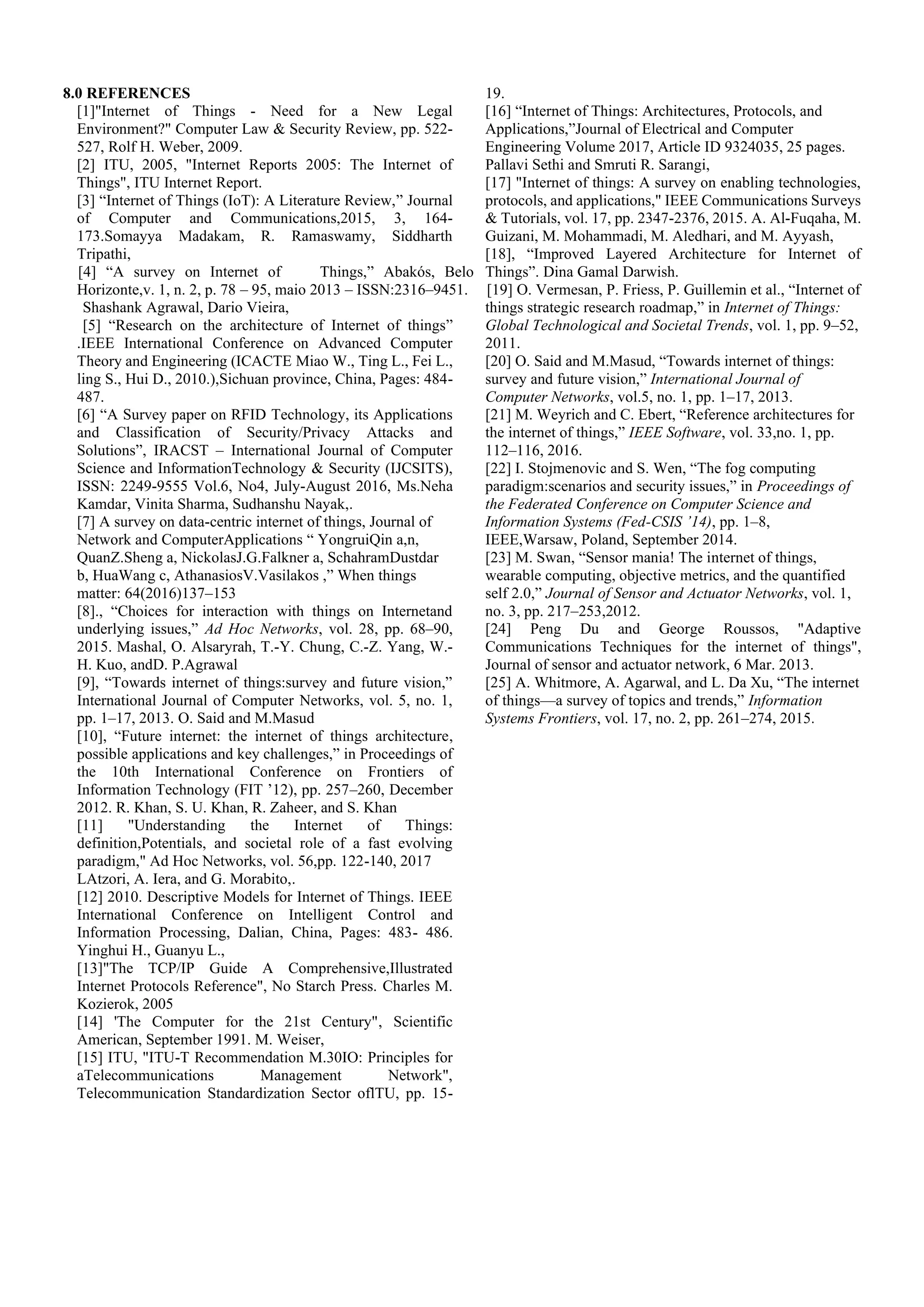 8.0 REFERENCES
[1]"Internet of Things - Need for a New Legal
Environment?" Computer Law & Security Review, pp. 522-
527, Rolf H. Weber, 2009.
[2] ITU, 2005, "Internet Reports 2005: The Internet of
Things", ITU Internet Report.
[3] “Internet of Things (IoT): A Literature Review,” Journal
of Computer and Communications,2015, 3, 164-
173.Somayya Madakam, R. Ramaswamy, Siddharth
Tripathi,
[4] “A survey on Internet of Things,” Abakós, Belo
Horizonte,v. 1, n. 2, p. 78 – 95, maio 2013 – ISSN:2316–9451.
Shashank Agrawal, Dario Vieira,
[5] “Research on the architecture of Internet of things”
.IEEE International Conference on Advanced Computer
Theory and Engineering (ICACTE Miao W., Ting L., Fei L.,
ling S., Hui D., 2010.),Sichuan province, China, Pages: 484-
487.
[6] “A Survey paper on RFID Technology, its Applications
and Classification of Security/Privacy Attacks and
Solutions”, IRACST – International Journal of Computer
Science and InformationTechnology & Security (IJCSITS),
ISSN: 2249-9555 Vol.6, No4, July-August 2016, Ms.Neha
Kamdar, Vinita Sharma, Sudhanshu Nayak,.
[7] A survey on data-centric internet of things, Journal of
Network and ComputerApplications “ YongruiQin a,n,
QuanZ.Sheng a, NickolasJ.G.Falkner a, SchahramDustdar
b, HuaWang c, AthanasiosV.Vasilakos ,” When things
matter: 64(2016)137–153
[8]., “Choices for interaction with things on Internetand
underlying issues,” Ad Hoc Networks, vol. 28, pp. 68–90,
2015. Mashal, O. Alsaryrah, T.-Y. Chung, C.-Z. Yang, W.-
H. Kuo, andD. P.Agrawal
[9], “Towards internet of things:survey and future vision,”
International Journal of Computer Networks, vol. 5, no. 1,
pp. 1–17, 2013. O. Said and M.Masud
[10], “Future internet: the internet of things architecture,
possible applications and key challenges,” in Proceedings of
the 10th International Conference on Frontiers of
Information Technology (FIT ’12), pp. 257–260, December
2012. R. Khan, S. U. Khan, R. Zaheer, and S. Khan
[11] "Understanding the Internet of Things:
definition,Potentials, and societal role of a fast evolving
paradigm," Ad Hoc Networks, vol. 56,pp. 122-140, 2017
LAtzori, A. Iera, and G. Morabito,.
[12] 2010. Descriptive Models for Internet of Things. IEEE
International Conference on Intelligent Control and
Information Processing, Dalian, China, Pages: 483- 486.
Yinghui H., Guanyu L.,
[13]"The TCP/IP Guide A Comprehensive,Illustrated
Internet Protocols Reference", No Starch Press. Charles M.
Kozierok, 2005
[14] 'The Computer for the 21st Century", Scientific
American, September 1991. M. Weiser,
[15] ITU, "ITU-T Recommendation M.30IO: Principles for
aTelecommunications Management Network",
Telecommunication Standardization Sector oflTU, pp. 15-
19.
[16] “Internet of Things: Architectures, Protocols, and
Applications,”Journal of Electrical and Computer
Engineering Volume 2017, Article ID 9324035, 25 pages.
Pallavi Sethi and Smruti R. Sarangi,
[17] "Internet of things: A survey on enabling technologies,
protocols, and applications," IEEE Communications Surveys
& Tutorials, vol. 17, pp. 2347-2376, 2015. A. Al-Fuqaha, M.
Guizani, M. Mohammadi, M. Aledhari, and M. Ayyash,
[18], “Improved Layered Architecture for Internet of
Things”. Dina Gamal Darwish.
[19] O. Vermesan, P. Friess, P. Guillemin et al., “Internet of
things strategic research roadmap,” in Internet of Things:
Global Technological and Societal Trends, vol. 1, pp. 9–52,
2011.
[20] O. Said and M.Masud, “Towards internet of things:
survey and future vision,” International Journal of
Computer Networks, vol.5, no. 1, pp. 1–17, 2013.
[21] M. Weyrich and C. Ebert, “Reference architectures for
the internet of things,” IEEE Software, vol. 33,no. 1, pp.
112–116, 2016.
[22] I. Stojmenovic and S. Wen, “The fog computing
paradigm:scenarios and security issues,” in Proceedings of
the Federated Conference on Computer Science and
Information Systems (Fed-CSIS ’14), pp. 1–8,
IEEE,Warsaw, Poland, September 2014.
[23] M. Swan, “Sensor mania! The internet of things,
wearable computing, objective metrics, and the quantified
self 2.0,” Journal of Sensor and Actuator Networks, vol. 1,
no. 3, pp. 217–253,2012.
[24] Peng Du and George Roussos, "Adaptive
Communications Techniques for the internet of things",
Journal of sensor and actuator network, 6 Mar. 2013.
[25] A. Whitmore, A. Agarwal, and L. Da Xu, “The internet
of things—a survey of topics and trends,” Information
Systems Frontiers, vol. 17, no. 2, pp. 261–274, 2015.
 