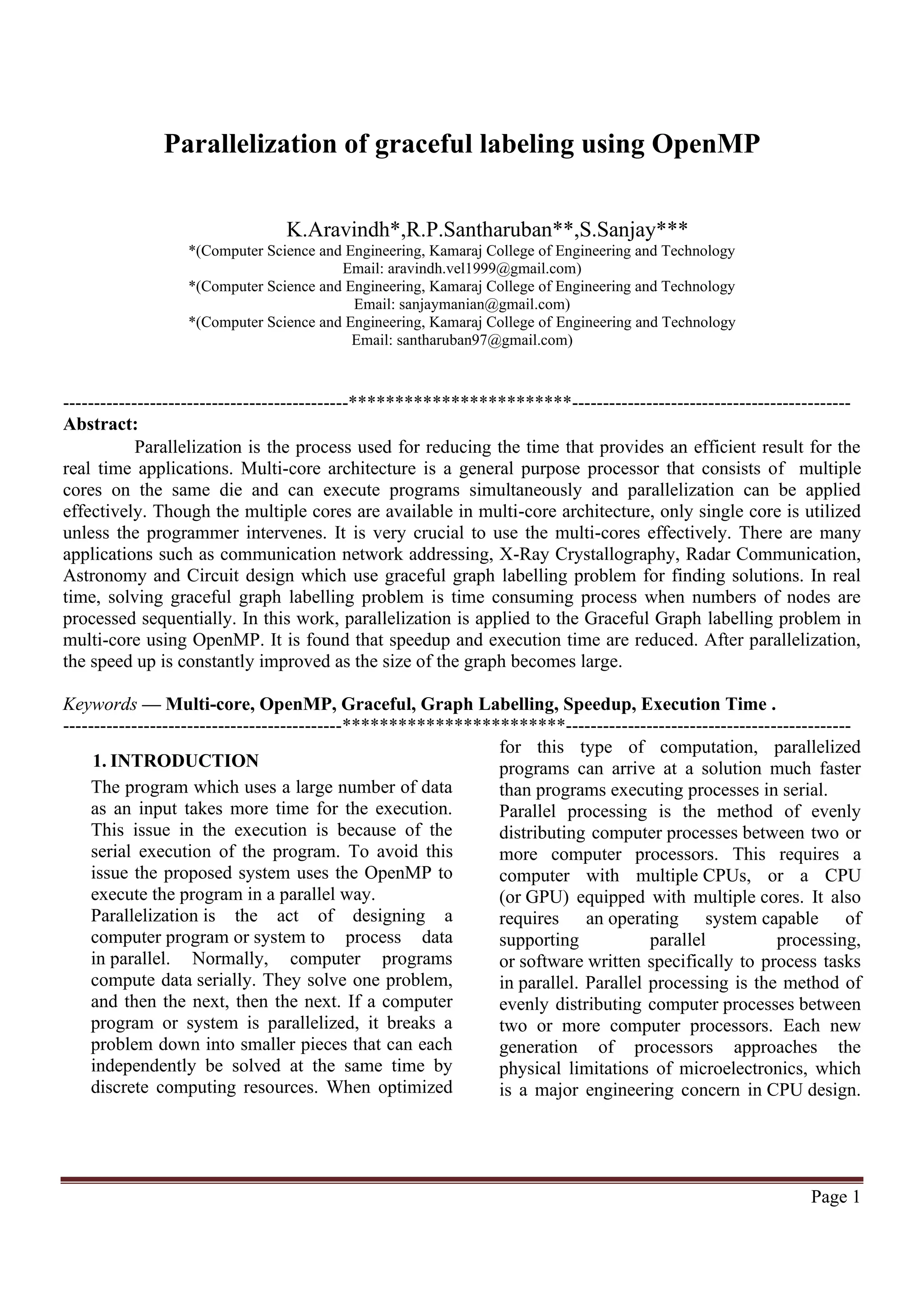 Page 1 K.Aravindh*,R.P.Santharuban**,S.Sanjay*** *(Computer Science and Engineering, Kamaraj College of Engineering and Technology Email: aravindh.vel1999@gmail.com) *(Computer Science and Engineering, Kamaraj College of Engineering and Technology Email: sanjaymanian@gmail.com) *(Computer Science and Engineering, Kamaraj College of Engineering and Technology Email: santharuban97@gmail.com) ----------------------------------------------************************--------------------------------------------- Abstract: Parallelization is the process used for reducing the time that provides an efficient result for the real time applications. Multi-core architecture is a general purpose processor that consists of multiple cores on the same die and can execute programs simultaneously and parallelization can be applied effectively. Though the multiple cores are available in multi-core architecture, only single core is utilized unless the programmer intervenes. It is very crucial to use the multi-cores effectively. There are many applications such as communication network addressing, X-Ray Crystallography, Radar Communication, Astronomy and Circuit design which use graceful graph labelling problem for finding solutions. In real time, solving graceful graph labelling problem is time consuming process when numbers of nodes are processed sequentially. In this work, parallelization is applied to the Graceful Graph labelling problem in multi-core using OpenMP. It is found that speedup and execution time are reduced. After parallelization, the speed up is constantly improved as the size of the graph becomes large. Keywords — Multi-core, OpenMP, Graceful, Graph Labelling, Speedup, Execution Time . ---------------------------------------------************************---------------------------------------------- 1. INTRODUCTION The program which uses a large number of data as an input takes more time for the execution. This issue in the execution is because of the serial execution of the program. To avoid this issue the proposed system uses the OpenMP to execute the program in a parallel way. Parallelization is the act of designing a computer program or system to process data in parallel. Normally, computer programs compute data serially. They solve one problem, and then the next, then the next. If a computer program or system is parallelized, it breaks a problem down into smaller pieces that can each independently be solved at the same time by discrete computing resources. When optimized for this type of computation, parallelized programs can arrive at a solution much faster than programs executing processes in serial. Parallel processing is the method of evenly distributing computer processes between two or more computer processors. This requires a computer with multiple CPUs, or a CPU (or GPU) equipped with multiple cores. It also requires an operating system capable of supporting parallel processing, or software written specifically to process tasks in parallel. Parallel processing is the method of evenly distributing computer processes between two or more computer processors. Each new generation of processors approaches the physical limitations of microelectronics, which is a major engineering concern in CPU design. Parallelization of graceful labeling using OpenMP 