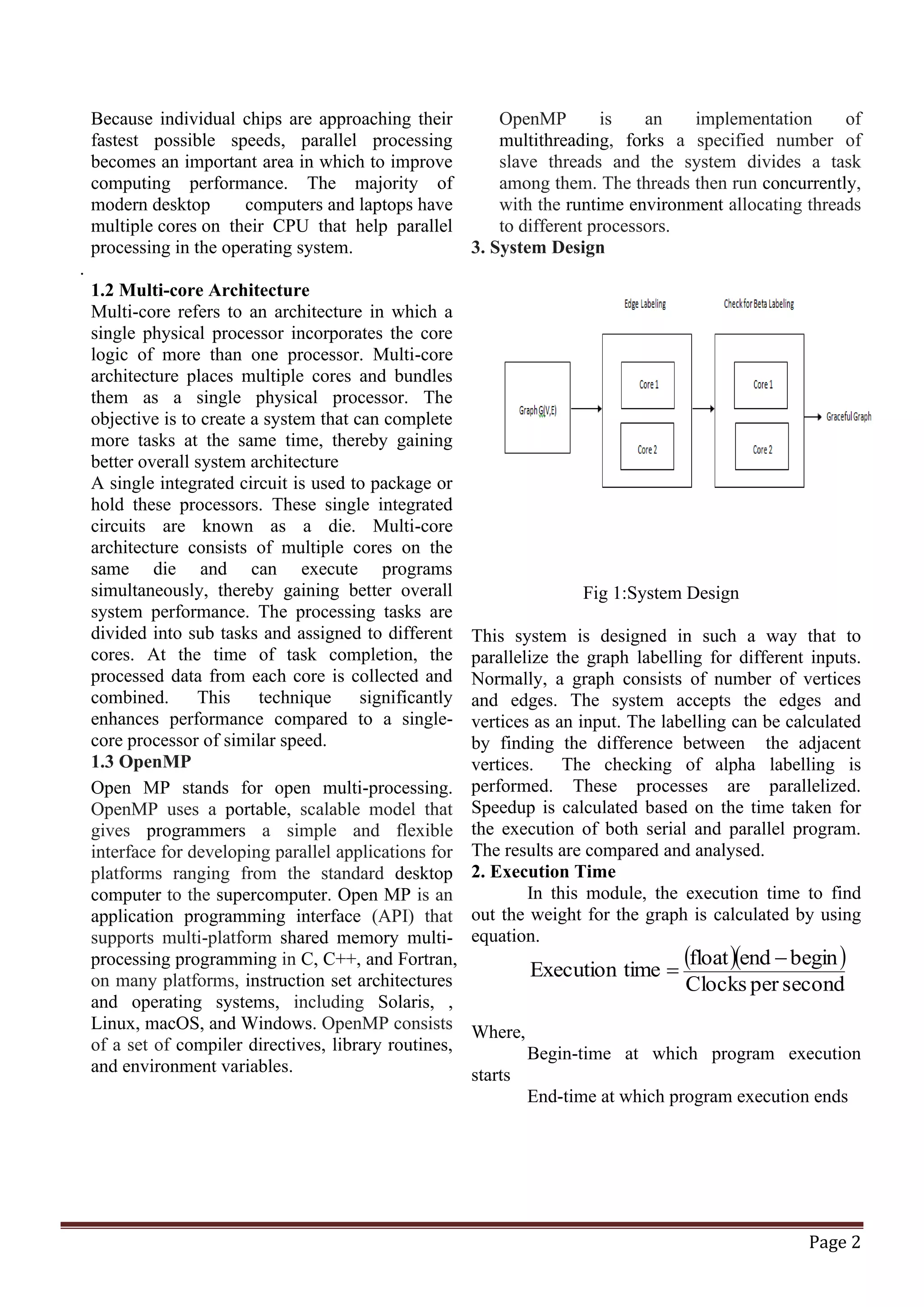 Page 2 Because individual chips are approaching their fastest possible speeds, parallel processing becomes an important area in which to improve computing performance. The majority of modern desktop computers and laptops have multiple cores on their CPU that help parallel processing in the operating system. . 1.2 Multi-core Architecture Multi-core refers to an architecture in which a single physical processor incorporates the core logic of more than one processor. Multi-core architecture places multiple cores and bundles them as a single physical processor. The objective is to create a system that can complete more tasks at the same time, thereby gaining better overall system architecture A single integrated circuit is used to package or hold these processors. These single integrated circuits are known as a die. Multi-core architecture consists of multiple cores on the same die and can execute programs simultaneously, thereby gaining better overall system performance. The processing tasks are divided into sub tasks and assigned to different cores. At the time of task completion, the processed data from each core is collected and combined. This technique significantly enhances performance compared to a single- core processor of similar speed. 1.3 OpenMP Open MP stands for open multi-processing. OpenMP uses a portable, scalable model that gives programmers a simple and flexible interface for developing parallel applications for platforms ranging from the standard desktop computer to the supercomputer. Open MP is an application programming interface (API) that supports multi-platform shared memory multi- processing programming in C, C++, and Fortran, on many platforms, instruction set architectures and operating systems, including Solaris, , Linux, macOS, and Windows. OpenMP consists of a set of compiler directives, library routines, and environment variables. OpenMP is an implementation of multithreading, forks a specified number of slave threads and the system divides a task among them. The threads then run concurrently, with the runtime environment allocating threads to different processors. 3. System Design Fig 1:System Design This system is designed in such a way that to parallelize the graph labelling for different inputs. Normally, a graph consists of number of vertices and edges. The system accepts the edges and vertices as an input. The labelling can be calculated by finding the difference between the adjacent vertices. The checking of alpha labelling is performed. These processes are parallelized. Speedup is calculated based on the time taken for the execution of both serial and parallel program. The results are compared and analysed. 2. Execution Time In this module, the execution time to find out the weight for the graph is calculated by using equation. ( )( ) secondperClocks beginendfloat timeExecution − = Where, Begin-time at which program execution starts End-time at which program execution ends 