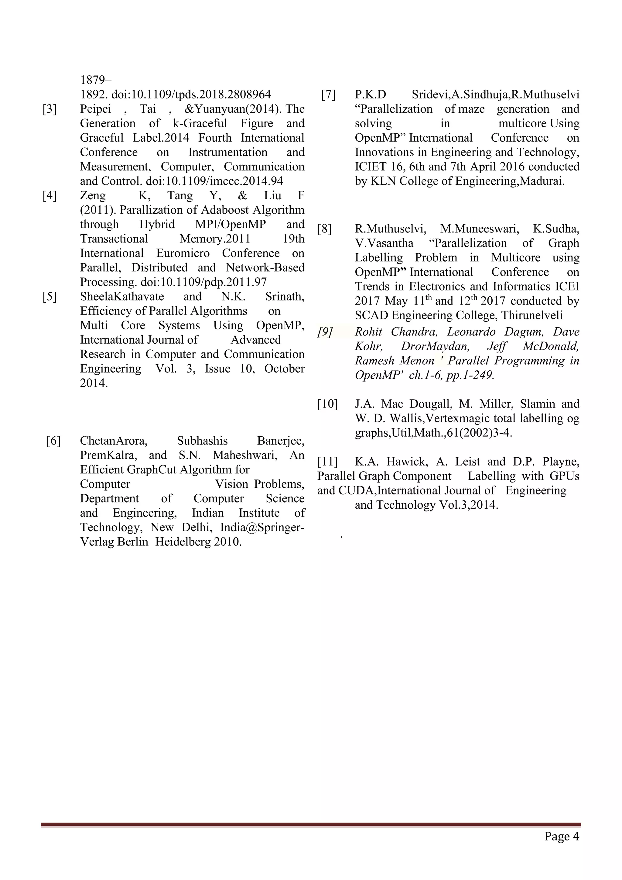 Page 4 1879– 1892. doi:10.1109/tpds.2018.2808964 [3] Peipei , Tai , &Yuanyuan(2014). The Generation of k-Graceful Figure and Graceful Label.2014 Fourth International Conference on Instrumentation and Measurement, Computer, Communication and Control. doi:10.1109/imccc.2014.94 [4] Zeng K, Tang Y, & Liu F (2011). Parallization of Adaboost Algorithm through Hybrid MPI/OpenMP and Transactional Memory.2011 19th International Euromicro Conference on Parallel, Distributed and Network-Based Processing. doi:10.1109/pdp.2011.97 [5] SheelaKathavate and N.K. Srinath, Efficiency of Parallel Algorithms on Multi Core Systems Using OpenMP, International Journal of Advanced Research in Computer and Communication Engineering Vol. 3, Issue 10, October 2014. [6] ChetanArora, Subhashis Banerjee, PremKalra, and S.N. Maheshwari, An Efficient GraphCut Algorithm for Computer Vision Problems, Department of Computer Science and Engineering, Indian Institute of Technology, New Delhi, India@Springer- Verlag Berlin Heidelberg 2010. [7] P.K.D Sridevi,A.Sindhuja,R.Muthuselvi “Parallelization of maze generation and solving in multicore Using OpenMP” International Conference on Innovations in Engineering and Technology, ICIET 16, 6th and 7th April 2016 conducted by KLN College of Engineering,Madurai. [8] R.Muthuselvi, M.Muneeswari, K.Sudha, V.Vasantha “Parallelization of Graph Labelling Problem in Multicore using OpenMP” International Conference on Trends in Electronics and Informatics ICEI 2017 May 11th and 12th 2017 conducted by SCAD Engineering College, Thirunelveli [9] Rohit Chandra, Leonardo Dagum, Dave Kohr, DrorMaydan, Jeff McDonald, Ramesh Menon ' Parallel Programming in OpenMP' ch.1-6, pp.1-249. [10] J.A. Mac Dougall, M. Miller, Slamin and W. D. Wallis,Vertexmagic total labelling og graphs,Util,Math.,61(2002)3-4. [11] K.A. Hawick, A. Leist and D.P. Playne, Parallel Graph Component Labelling with GPUs and CUDA,International Journal of Engineering and Technology Vol.3,2014. . 