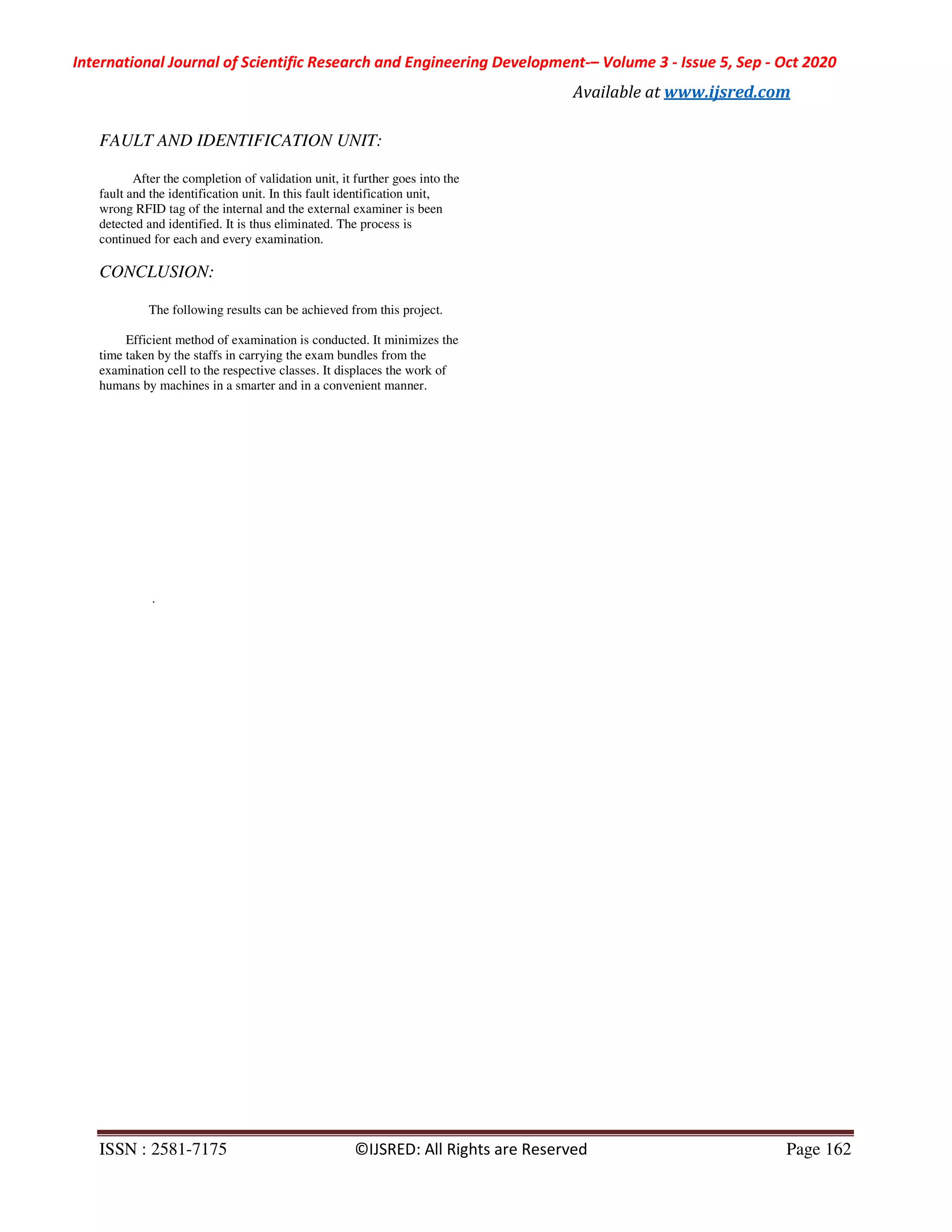 International Journal of Scientific Research and Engineering Development-– Volume 3 - Issue 5, Sep - Oct 2020
Available at www.ijsred.com
ISSN : 2581-7175 ©IJSRED: All Rights are Reserved Page 162
FAULT AND IDENTIFICATION UNIT:
After the completion of validation unit, it further goes into the
fault and the identification unit. In this fault identification unit,
wrong RFID tag of the internal and the external examiner is been
detected and identified. It is thus eliminated. The process is
continued for each and every examination.
CONCLUSION:
The following results can be achieved from this project.
Efficient method of examination is conducted. It minimizes the
time taken by the staffs in carrying the exam bundles from the
examination cell to the respective classes. It displaces the work of
humans by machines in a smarter and in a convenient manner.
.
 