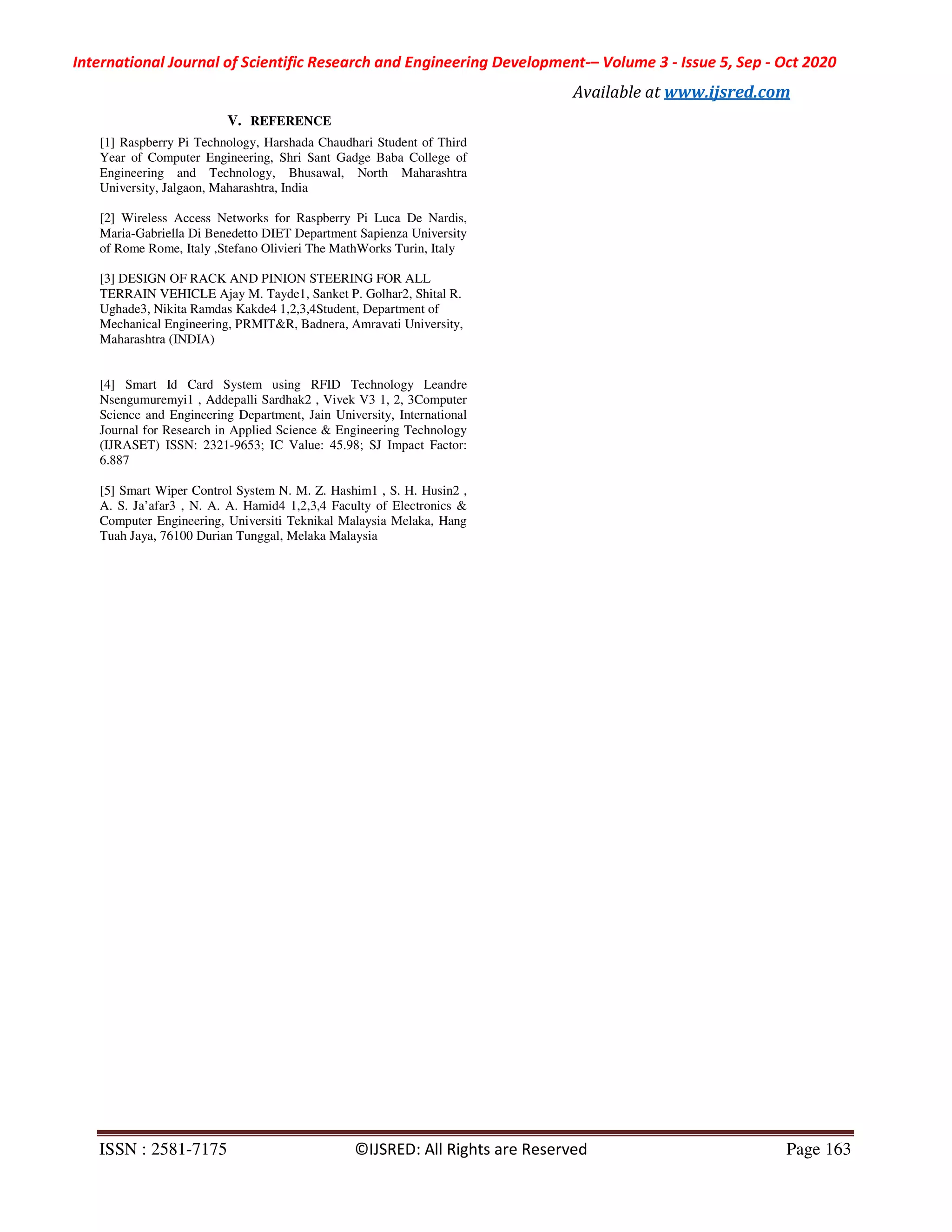 International Journal of Scientific Research and Engineering Development-– Volume 3 - Issue 5, Sep - Oct 2020
Available at www.ijsred.com
ISSN : 2581-7175 ©IJSRED: All Rights are Reserved Page 163
V. REFERENCE
[1] Raspberry Pi Technology, Harshada Chaudhari Student of Third
Year of Computer Engineering, Shri Sant Gadge Baba College of
Engineering and Technology, Bhusawal, North Maharashtra
University, Jalgaon, Maharashtra, India
[2] Wireless Access Networks for Raspberry Pi Luca De Nardis,
Maria-Gabriella Di Benedetto DIET Department Sapienza University
of Rome Rome, Italy ,Stefano Olivieri The MathWorks Turin, Italy
[3] DESIGN OF RACK AND PINION STEERING FOR ALL
TERRAIN VEHICLE Ajay M. Tayde1, Sanket P. Golhar2, Shital R.
Ughade3, Nikita Ramdas Kakde4 1,2,3,4Student, Department of
Mechanical Engineering, PRMIT&R, Badnera, Amravati University,
Maharashtra (INDIA)
[4] Smart Id Card System using RFID Technology Leandre
Nsengumuremyi1 , Addepalli Sardhak2 , Vivek V3 1, 2, 3Computer
Science and Engineering Department, Jain University, International
Journal for Research in Applied Science & Engineering Technology
(IJRASET) ISSN: 2321-9653; IC Value: 45.98; SJ Impact Factor:
6.887
[5] Smart Wiper Control System N. M. Z. Hashim1 , S. H. Husin2 ,
A. S. Ja’afar3 , N. A. A. Hamid4 1,2,3,4 Faculty of Electronics &
Computer Engineering, Universiti Teknikal Malaysia Melaka, Hang
Tuah Jaya, 76100 Durian Tunggal, Melaka Malaysia
 
