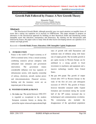International Journal of Scientific Research and Engineering Development-– Volume 3 - Issue 5, Sep - Oct 2020
Available at www.ijsred.com
ISSN : 2581-7175 ©IJSRED: All Rights are Reserved Page 164
Growth Path Followed by France: A New Growth Theory
Himanshu Tiwari
(School of Economics, NMIMS, Mumbai
Email: tiwari.himanshu27@nmims.edu.in)
----------------------------------------************************----------------------------------
Abstract:
The Neoclassical Growth Model, although powerful, pays too much attention on tangible forms of
assets that a nation can capitalize on to increase its GDP/income. This paper attempts to propose an
alternative to the Neoclassical approach by building on their theoretical model and introducing certain
intangible assets like education, transparency and democracy. By charting out the idiosyncratic path
followed by France, this paper seeks to study what all other factors developing nations can capitalize on to
imitate such high growth.
Keywords — Growth Model, France, Education, GDP, Intangible Capital, Employment
----------------------------------------************************----------------------------------
I. INTRODUCTION
France is the world’s 6th
largest economy as of
2018 in nominal terms. It has a mixed economy
combining extensive private enterprise with
substantial state enterprise and government
intervention. The government retains
considerable influence over key segments of
infrastructure sectors, with majority ownership
of railway, electricity, aircraft, nuclear power
and telecommunications. Financial services,
banking and the insurance sector are an
important part of the economy.
II. WESTERN EUROPE & FRANCE
A. The Golden Age: The period between 1950-1973
is regarded as exceptional in the modern
European economic history as during this
period the region witnessed unprecedented high
rates of growth with mild fluctuations and
moderate rates of inflation along with faster
rate of output growth. The favorable growth in
per capita income in Western Europe can be
attributed to a strong growth in fixed
investment in machinery and equipment and a
massive technology transfer from United
States.
B. The post 1973 period: The growth of output
slowed after 1973 in Western Europe in the
wake of the first oil crisis and subsequent
recession of 1974-75. The growth of France
however thereafter remained stable. Capital
formation and investment during the second
half of the 20th
century increased due to
technological and communications revolution.
The restructuring also included the
disappearance of the agricultural population
RESEARCH ARTICLE OPEN ACCESS
 