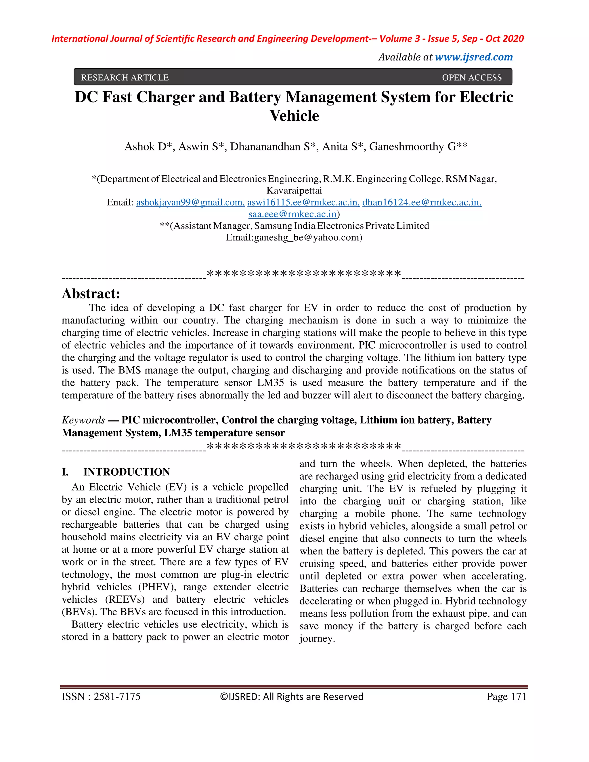 International Journal of Scientific Research and Engineering Development-– Volume 3 - Issue 5, Sep - Oct 2020
Available at www.ijsred.com
ISSN : 2581-7175 ©IJSRED: All Rights are Reserved Page 171
DC Fast Charger and Battery Management System for Electric
Vehicle
Ashok D*, Aswin S*, Dhananandhan S*, Anita S*, Ganeshmoorthy G**
*(Department of Electrical and Electronics Engineering,R.M.K. Engineering College, RSM Nagar,
Kavaraipettai
Email: ashokjayan99@gmail.com, aswi16115.ee@rmkec.ac.in, dhan16124.ee@rmkec.ac.in,
saa.eee@rmkec.ac.in)
**(Assistant Manager,SamsungIndia ElectronicsPrivate Limited
Email:ganeshg_be@yahoo.com)
----------------------------------------************************----------------------------------
Abstract:
The idea of developing a DC fast charger for EV in order to reduce the cost of production by
manufacturing within our country. The charging mechanism is done in such a way to minimize the
charging time of electric vehicles. Increase in charging stations will make the people to believe in this type
of electric vehicles and the importance of it towards environment. PIC microcontroller is used to control
the charging and the voltage regulator is used to control the charging voltage. The lithium ion battery type
is used. The BMS manage the output, charging and discharging and provide notifications on the status of
the battery pack. The temperature sensor LM35 is used measure the battery temperature and if the
temperature of the battery rises abnormally the led and buzzer will alert to disconnect the battery charging.
Keywords — PIC microcontroller, Control the charging voltage, Lithium ion battery, Battery
Management System, LM35 temperature sensor
----------------------------------------************************----------------------------------
I. INTRODUCTION
An Electric Vehicle (EV) is a vehicle propelled
by an electric motor, rather than a traditional petrol
or diesel engine. The electric motor is powered by
rechargeable batteries that can be charged using
household mains electricity via an EV charge point
at home or at a more powerful EV charge station at
work or in the street. There are a few types of EV
technology, the most common are plug-in electric
hybrid vehicles (PHEV), range extender electric
vehicles (REEVs) and battery electric vehicles
(BEVs). The BEVs are focused in this introduction.
Battery electric vehicles use electricity, which is
stored in a battery pack to power an electric motor
and turn the wheels. When depleted, the batteries
are recharged using grid electricity from a dedicated
charging unit. The EV is refueled by plugging it
into the charging unit or charging station, like
charging a mobile phone. The same technology
exists in hybrid vehicles, alongside a small petrol or
diesel engine that also connects to turn the wheels
when the battery is depleted. This powers the car at
cruising speed, and batteries either provide power
until depleted or extra power when accelerating.
Batteries can recharge themselves when the car is
decelerating or when plugged in. Hybrid technology
means less pollution from the exhaust pipe, and can
save money if the battery is charged before each
journey.
RESEARCH ARTICLE OPEN ACCESS
 