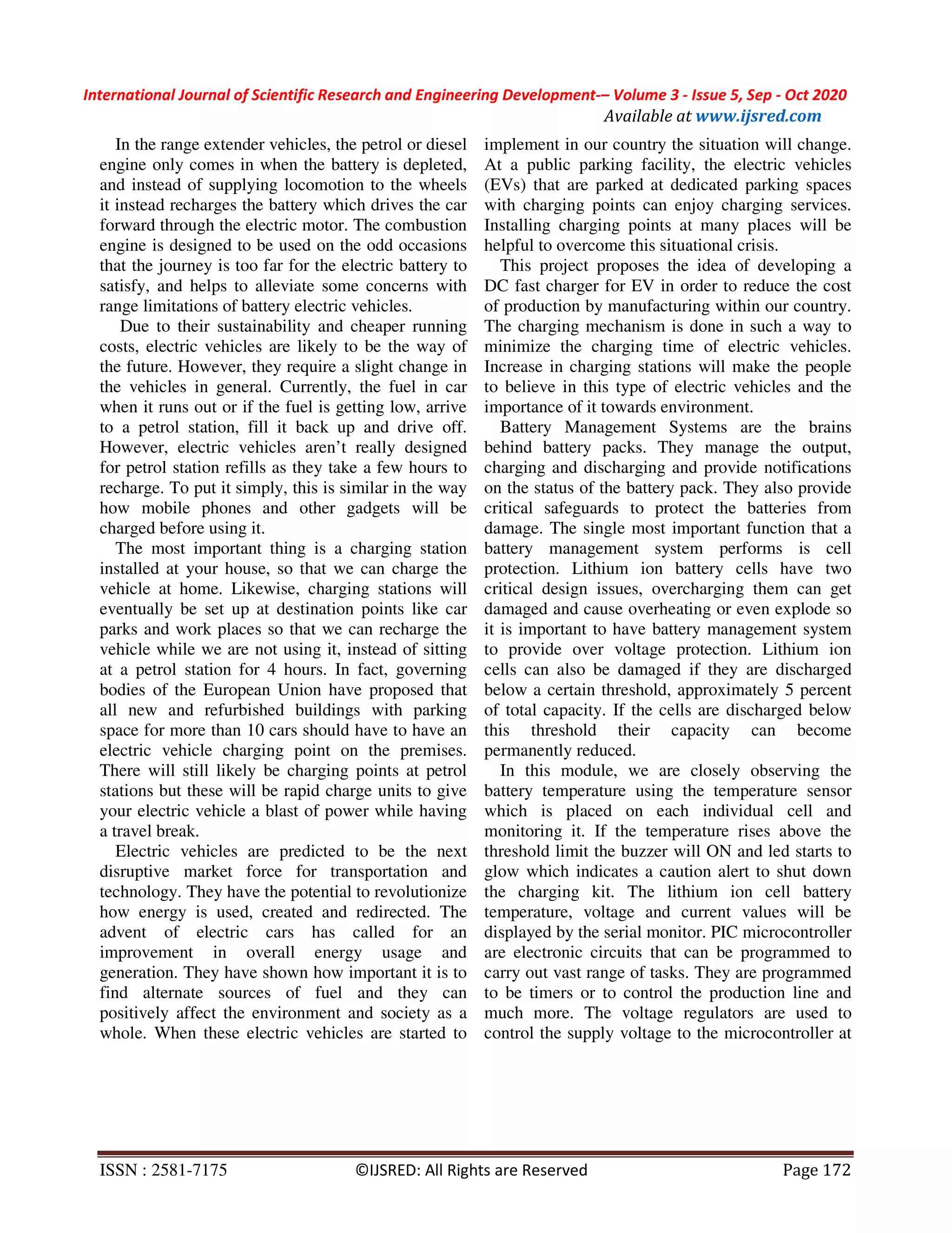 International Journal of Scientific Research and Engineering Development-– Volume 3 - Issue 5, Sep - Oct 2020
Available at www.ijsred.com
ISSN : 2581-7175 ©IJSRED: All Rights are Reserved Page 172
In the range extender vehicles, the petrol or diesel
engine only comes in when the battery is depleted,
and instead of supplying locomotion to the wheels
it instead recharges the battery which drives the car
forward through the electric motor. The combustion
engine is designed to be used on the odd occasions
that the journey is too far for the electric battery to
satisfy, and helps to alleviate some concerns with
range limitations of battery electric vehicles.
Due to their sustainability and cheaper running
costs, electric vehicles are likely to be the way of
the future. However, they require a slight change in
the vehicles in general. Currently, the fuel in car
when it runs out or if the fuel is getting low, arrive
to a petrol station, fill it back up and drive off.
However, electric vehicles aren’t really designed
for petrol station refills as they take a few hours to
recharge. To put it simply, this is similar in the way
how mobile phones and other gadgets will be
charged before using it.
The most important thing is a charging station
installed at your house, so that we can charge the
vehicle at home. Likewise, charging stations will
eventually be set up at destination points like car
parks and work places so that we can recharge the
vehicle while we are not using it, instead of sitting
at a petrol station for 4 hours. In fact, governing
bodies of the European Union have proposed that
all new and refurbished buildings with parking
space for more than 10 cars should have to have an
electric vehicle charging point on the premises.
There will still likely be charging points at petrol
stations but these will be rapid charge units to give
your electric vehicle a blast of power while having
a travel break.
Electric vehicles are predicted to be the next
disruptive market force for transportation and
technology. They have the potential to revolutionize
how energy is used, created and redirected. The
advent of electric cars has called for an
improvement in overall energy usage and
generation. They have shown how important it is to
find alternate sources of fuel and they can
positively affect the environment and society as a
whole. When these electric vehicles are started to
implement in our country the situation will change.
At a public parking facility, the electric vehicles
(EVs) that are parked at dedicated parking spaces
with charging points can enjoy charging services.
Installing charging points at many places will be
helpful to overcome this situational crisis.
This project proposes the idea of developing a
DC fast charger for EV in order to reduce the cost
of production by manufacturing within our country.
The charging mechanism is done in such a way to
minimize the charging time of electric vehicles.
Increase in charging stations will make the people
to believe in this type of electric vehicles and the
importance of it towards environment.
Battery Management Systems are the brains
behind battery packs. They manage the output,
charging and discharging and provide notifications
on the status of the battery pack. They also provide
critical safeguards to protect the batteries from
damage. The single most important function that a
battery management system performs is cell
protection. Lithium ion battery cells have two
critical design issues, overcharging them can get
damaged and cause overheating or even explode so
it is important to have battery management system
to provide over voltage protection. Lithium ion
cells can also be damaged if they are discharged
below a certain threshold, approximately 5 percent
of total capacity. If the cells are discharged below
this threshold their capacity can become
permanently reduced.
In this module, we are closely observing the
battery temperature using the temperature sensor
which is placed on each individual cell and
monitoring it. If the temperature rises above the
threshold limit the buzzer will ON and led starts to
glow which indicates a caution alert to shut down
the charging kit. The lithium ion cell battery
temperature, voltage and current values will be
displayed by the serial monitor. PIC microcontroller
are electronic circuits that can be programmed to
carry out vast range of tasks. They are programmed
to be timers or to control the production line and
much more. The voltage regulators are used to
control the supply voltage to the microcontroller at
 
