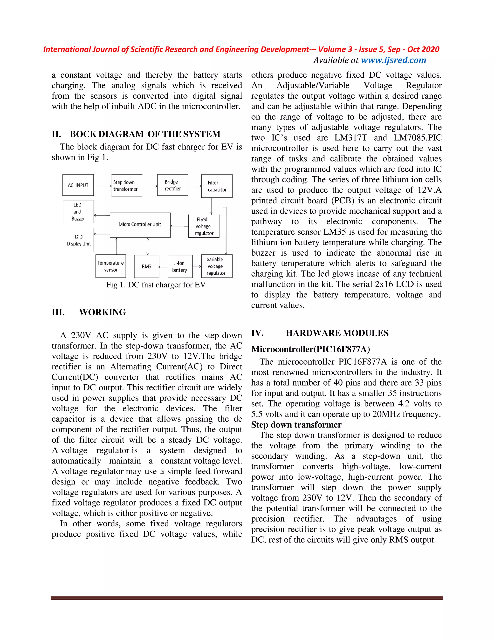 International Journal of Scientific Research and Engineering Development
©IJSRED: All Rights are Reserved
a constant voltage and thereby the battery starts
charging. The analog signals which is received
from the sensors is converted into digital signal
with the help of inbuilt ADC in the microcontroller.
II. BOCK DIAGRAM OF THE SYSTEM
The block diagram for DC fast charger
shown in Fig 1.
Fig 1. DC fast charger for EV
III. WORKING
A 230V AC supply is given to the step
transformer. In the step-down transformer, the AC
voltage is reduced from 230V to 12V.The bridge
rectifier is an Alternating Current(AC) to Direct
Current(DC) converter that rectifies
input to DC output. This rectifier circuit are widely
used in power supplies that provide necessary DC
voltage for the electronic devices.
capacitor is a device that allows passing the dc
component of the rectifier output. Thus, the ou
of the filter circuit will be a steady DC voltage.
A voltage regulator is a system designed to
automatically maintain a constant voltage
A voltage regulator may use a simple feed
design or may include negative feedback. Two
voltage regulators are used for various purposes.
fixed voltage regulator produces a fixed DC output
voltage, which is either positive or negative.
In other words, some fixed voltage regulators
produce positive fixed DC voltage values, while
International Journal of Scientific Research and Engineering Development-– Volume 3 - Issue
Available at www.ijsred.com
©IJSRED: All Rights are Reserved
a constant voltage and thereby the battery starts
ging. The analog signals which is received
from the sensors is converted into digital signal
with the help of inbuilt ADC in the microcontroller.
SYSTEM
fast charger for EV is
fast charger for EV
230V AC supply is given to the step-down
down transformer, the AC
voltage is reduced from 230V to 12V.The bridge
rectifier is an Alternating Current(AC) to Direct
Current(DC) converter that rectifies mains AC
input to DC output. This rectifier circuit are widely
used in power supplies that provide necessary DC
voltage for the electronic devices. The filter
capacitor is a device that allows passing the dc
component of the rectifier output. Thus, the output
of the filter circuit will be a steady DC voltage.
is a system designed to
voltage level.
may use a simple feed-forward
design or may include negative feedback. Two
lators are used for various purposes. A
fixed voltage regulator produces a fixed DC output
voltage, which is either positive or negative.
In other words, some fixed voltage regulators
produce positive fixed DC voltage values, while
others produce negative fixed DC voltage values.
An Adjustable/Variable Voltage Regulator
regulates the output voltage within a desired range
and can be adjustable within that range. Depending
on the range of voltage to be adjusted, there are
many types of adjustable voltage regu
two IC’s used are LM317T and LM7085.PIC
microcontroller is used here to carry out the vast
range of tasks and calibrate the obtained values
with the programmed values which are feed into IC
through coding. The series of three lithium ion cells
are used to produce the output voltage of 12V.A
printed circuit board (PCB) is an electronic circuit
used in devices to provide mechanical support and a
pathway to its electronic components. The
temperature sensor LM35 is used for measuring the
lithium ion battery temperature while charging. The
buzzer is used to indicate the abnormal rise in
battery temperature which alerts to safeguard the
charging kit. The led glows incase of any technical
malfunction in the kit. The serial 2x16 LCD is used
to display the battery temperature, voltage and
current values.
IV. HARDWARE MODULES
Microcontroller(PIC16F877A)
The microcontroller PIC16F877A is one of the
most renowned microcontrollers in th
has a total number of 40 pins and there are 33 pins
for input and output. It has a smaller 35 instructions
set. The operating voltage is between 4.2 volts to
5.5 volts and it can operate up to 20MHz frequency.
Step down transformer
The step down transformer is designed to reduce
the voltage from the primary
secondary winding. As a step
transformer converts high-voltage, low
power into low-voltage, high-current power.
transformer will step down the power supply
voltage from 230V to 12V. Then the secondary of
the potential transformer will be connected
precision rectifier. The advantages of using
precision rectifier is to give peak voltage output as
DC, rest of the circuits will give only RMS output.
Issue 5, Sep - Oct 2020
www.ijsred.com
Page 173
fixed DC voltage values.
An Adjustable/Variable Voltage Regulator
regulates the output voltage within a desired range
and can be adjustable within that range. Depending
on the range of voltage to be adjusted, there are
many types of adjustable voltage regulators. The
two IC’s used are LM317T and LM7085.PIC
microcontroller is used here to carry out the vast
range of tasks and calibrate the obtained values
with the programmed values which are feed into IC
through coding. The series of three lithium ion cells
are used to produce the output voltage of 12V.A
printed circuit board (PCB) is an electronic circuit
used in devices to provide mechanical support and a
pathway to its electronic components. The
temperature sensor LM35 is used for measuring the
battery temperature while charging. The
buzzer is used to indicate the abnormal rise in
battery temperature which alerts to safeguard the
charging kit. The led glows incase of any technical
malfunction in the kit. The serial 2x16 LCD is used
e battery temperature, voltage and
MODULES
(PIC16F877A)
microcontroller PIC16F877A is one of the
most renowned microcontrollers in the industry. It
has a total number of 40 pins and there are 33 pins
has a smaller 35 instructions
between 4.2 volts to
can operate up to 20MHz frequency.
is designed to reduce
the voltage from the primary winding to the
As a step-down unit, the
voltage, low-current
current power. The
transformer will step down the power supply
Then the secondary of
ial transformer will be connected to the
The advantages of using
give peak voltage output as
DC, rest of the circuits will give only RMS output.
 