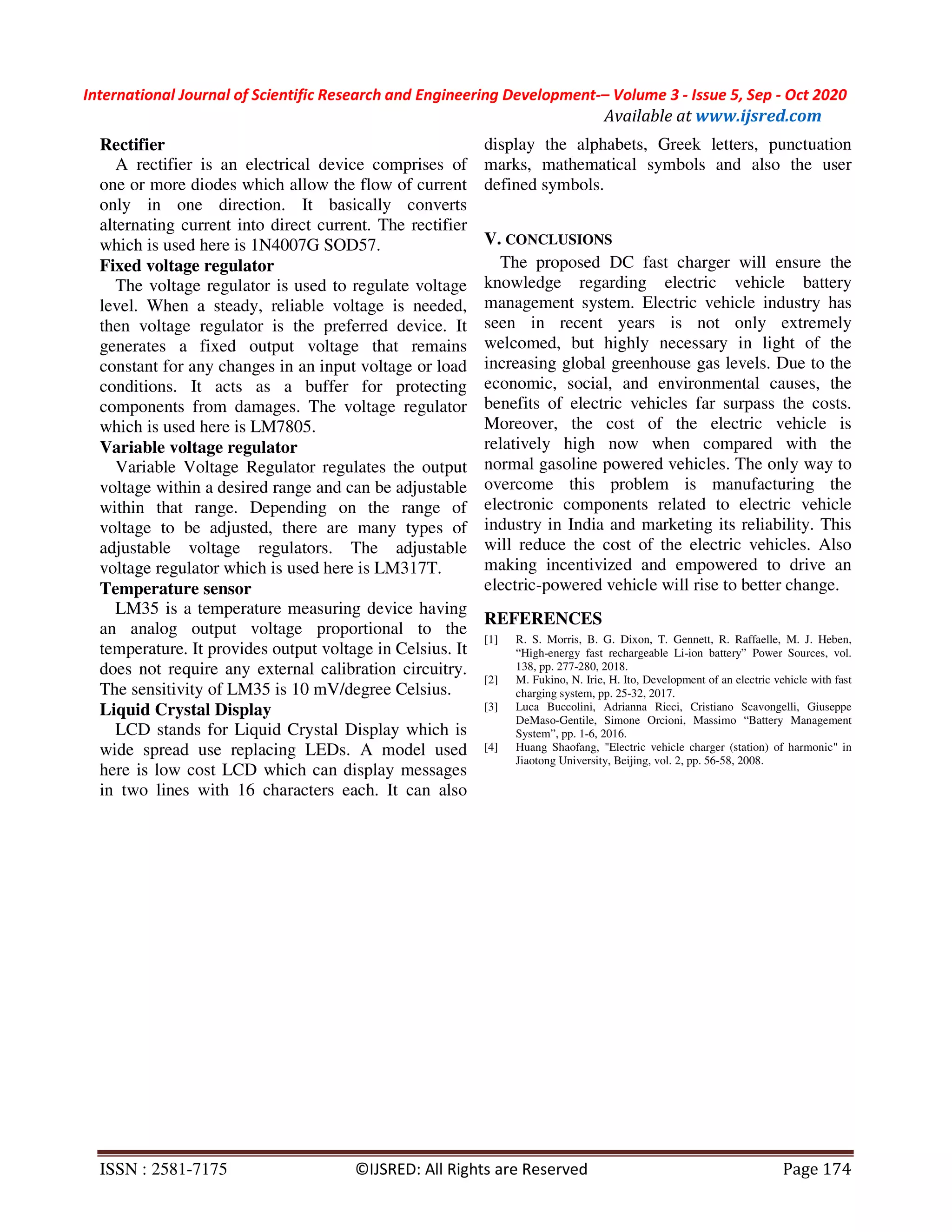 International Journal of Scientific Research and Engineering Development-– Volume 3 - Issue 5, Sep - Oct 2020
Available at www.ijsred.com
ISSN : 2581-7175 ©IJSRED: All Rights are Reserved Page 174
Rectifier
A rectifier is an electrical device comprises of
one or more diodes which allow the flow of current
only in one direction. It basically converts
alternating current into direct current. The rectifier
which is used here is 1N4007G SOD57.
Fixed voltage regulator
The voltage regulator is used to regulate voltage
level. When a steady, reliable voltage is needed,
then voltage regulator is the preferred device. It
generates a fixed output voltage that remains
constant for any changes in an input voltage or load
conditions. It acts as a buffer for protecting
components from damages. The voltage regulator
which is used here is LM7805.
Variable voltage regulator
Variable Voltage Regulator regulates the output
voltage within a desired range and can be adjustable
within that range. Depending on the range of
voltage to be adjusted, there are many types of
adjustable voltage regulators. The adjustable
voltage regulator which is used here is LM317T.
Temperature sensor
LM35 is a temperature measuring device having
an analog output voltage proportional to the
temperature. It provides output voltage in Celsius. It
does not require any external calibration circuitry.
The sensitivity of LM35 is 10 mV/degree Celsius.
Liquid Crystal Display
LCD stands for Liquid Crystal Display which is
wide spread use replacing LEDs. A model used
here is low cost LCD which can display messages
in two lines with 16 characters each. It can also
display the alphabets, Greek letters, punctuation
marks, mathematical symbols and also the user
defined symbols.
V. CONCLUSIONS
The proposed DC fast charger will ensure the
knowledge regarding electric vehicle battery
management system. Electric vehicle industry has
seen in recent years is not only extremely
welcomed, but highly necessary in light of the
increasing global greenhouse gas levels. Due to the
economic, social, and environmental causes, the
benefits of electric vehicles far surpass the costs.
Moreover, the cost of the electric vehicle is
relatively high now when compared with the
normal gasoline powered vehicles. The only way to
overcome this problem is manufacturing the
electronic components related to electric vehicle
industry in India and marketing its reliability. This
will reduce the cost of the electric vehicles. Also
making incentivized and empowered to drive an
electric-powered vehicle will rise to better change.
REFERENCES
[1] R. S. Morris, B. G. Dixon, T. Gennett, R. Raffaelle, M. J. Heben,
“High-energy fast rechargeable Li-ion battery” Power Sources, vol.
138, pp. 277-280, 2018.
[2] M. Fukino, N. Irie, H. Ito, Development of an electric vehicle with fast
charging system, pp. 25-32, 2017.
[3] Luca Buccolini, Adrianna Ricci, Cristiano Scavongelli, Giuseppe
DeMaso-Gentile, Simone Orcioni, Massimo “Battery Management
System”, pp. 1-6, 2016.
[4] Huang Shaofang, "Electric vehicle charger (station) of harmonic" in
Jiaotong University, Beijing, vol. 2, pp. 56-58, 2008.
 