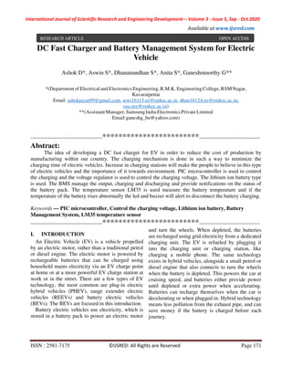 International Journal of Scientific Research and Engineering Development-– Volume 3 - Issue 5, Sep - Oct 2020
Available at www.ijsred.com
ISSN : 2581-7175 ©IJSRED: All Rights are Reserved Page 171
DC Fast Charger and Battery Management System for Electric
Vehicle
Ashok D*, Aswin S*, Dhananandhan S*, Anita S*, Ganeshmoorthy G**
*(Department of Electrical and Electronics Engineering,R.M.K. Engineering College, RSM Nagar,
Kavaraipettai
Email: ashokjayan99@gmail.com, aswi16115.ee@rmkec.ac.in, dhan16124.ee@rmkec.ac.in,
saa.eee@rmkec.ac.in)
**(Assistant Manager,SamsungIndia ElectronicsPrivate Limited
Email:ganeshg_be@yahoo.com)
----------------------------------------************************----------------------------------
Abstract:
The idea of developing a DC fast charger for EV in order to reduce the cost of production by
manufacturing within our country. The charging mechanism is done in such a way to minimize the
charging time of electric vehicles. Increase in charging stations will make the people to believe in this type
of electric vehicles and the importance of it towards environment. PIC microcontroller is used to control
the charging and the voltage regulator is used to control the charging voltage. The lithium ion battery type
is used. The BMS manage the output, charging and discharging and provide notifications on the status of
the battery pack. The temperature sensor LM35 is used measure the battery temperature and if the
temperature of the battery rises abnormally the led and buzzer will alert to disconnect the battery charging.
Keywords — PIC microcontroller, Control the charging voltage, Lithium ion battery, Battery
Management System, LM35 temperature sensor
----------------------------------------************************----------------------------------
I. INTRODUCTION
An Electric Vehicle (EV) is a vehicle propelled
by an electric motor, rather than a traditional petrol
or diesel engine. The electric motor is powered by
rechargeable batteries that can be charged using
household mains electricity via an EV charge point
at home or at a more powerful EV charge station at
work or in the street. There are a few types of EV
technology, the most common are plug-in electric
hybrid vehicles (PHEV), range extender electric
vehicles (REEVs) and battery electric vehicles
(BEVs). The BEVs are focused in this introduction.
Battery electric vehicles use electricity, which is
stored in a battery pack to power an electric motor
and turn the wheels. When depleted, the batteries
are recharged using grid electricity from a dedicated
charging unit. The EV is refueled by plugging it
into the charging unit or charging station, like
charging a mobile phone. The same technology
exists in hybrid vehicles, alongside a small petrol or
diesel engine that also connects to turn the wheels
when the battery is depleted. This powers the car at
cruising speed, and batteries either provide power
until depleted or extra power when accelerating.
Batteries can recharge themselves when the car is
decelerating or when plugged in. Hybrid technology
means less pollution from the exhaust pipe, and can
save money if the battery is charged before each
journey.
RESEARCH ARTICLE OPEN ACCESS
 