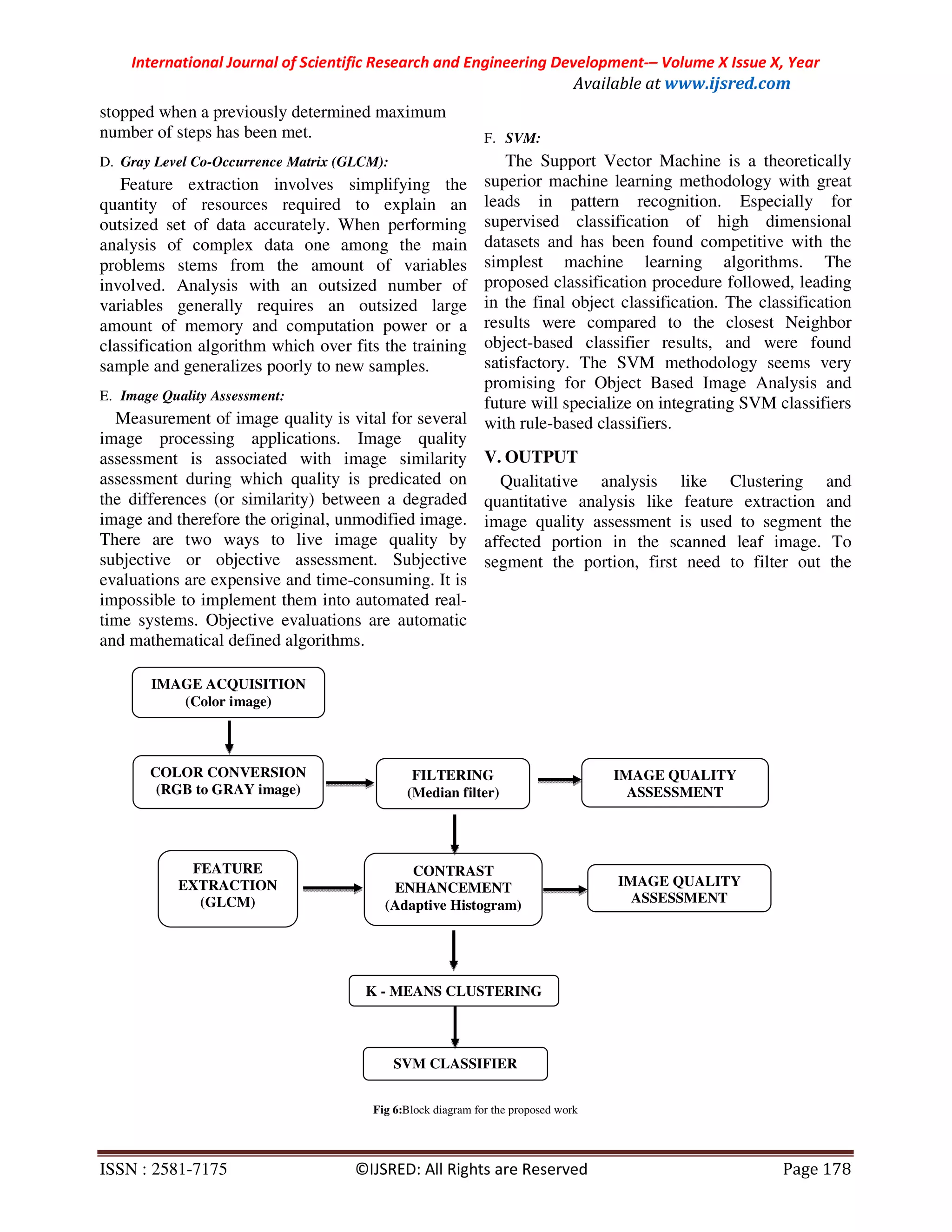 International Journal of Scientific Research and Engineering Development-– Volume X Issue X, Year
Available at www.ijsred.com
ISSN : 2581-7175 ©IJSRED: All Rights are Reserved Page 178
stopped when a previously determined maximum
number of steps has been met.
D. Gray Level Co-Occurrence Matrix (GLCM):
Feature extraction involves simplifying the
quantity of resources required to explain an
outsized set of data accurately. When performing
analysis of complex data one among the main
problems stems from the amount of variables
involved. Analysis with an outsized number of
variables generally requires an outsized large
amount of memory and computation power or a
classification algorithm which over fits the training
sample and generalizes poorly to new samples.
E. Image Quality Assessment:
Measurement of image quality is vital for several
image processing applications. Image quality
assessment is associated with image similarity
assessment during which quality is predicated on
the differences (or similarity) between a degraded
image and therefore the original, unmodified image.
There are two ways to live image quality by
subjective or objective assessment. Subjective
evaluations are expensive and time-consuming. It is
impossible to implement them into automated real-
time systems. Objective evaluations are automatic
and mathematical defined algorithms.
F. SVM:
The Support Vector Machine is a theoretically
superior machine learning methodology with great
leads in pattern recognition. Especially for
supervised classification of high dimensional
datasets and has been found competitive with the
simplest machine learning algorithms. The
proposed classification procedure followed, leading
in the final object classification. The classification
results were compared to the closest Neighbor
object-based classifier results, and were found
satisfactory. The SVM methodology seems very
promising for Object Based Image Analysis and
future will specialize on integrating SVM classifiers
with rule-based classifiers.
V. OUTPUT
Qualitative analysis like Clustering and
quantitative analysis like feature extraction and
image quality assessment is used to segment the
affected portion in the scanned leaf image. To
segment the portion, first need to filter out the
Fig 6:Block diagram for the proposed work
IMAGE ACQUISITION
(Color image)
FEATURE
EXTRACTION
(GLCM)
COLOR CONVERSION
(RGB to GRAY image)
FILTERING
(Median filter)
IMAGE QUALITY
ASSESSMENT
CONTRAST
ENHANCEMENT
(Adaptive Histogram)
IMAGE QUALITY
ASSESSMENT
K - MEANS CLUSTERING
SVM CLASSIFIER
 