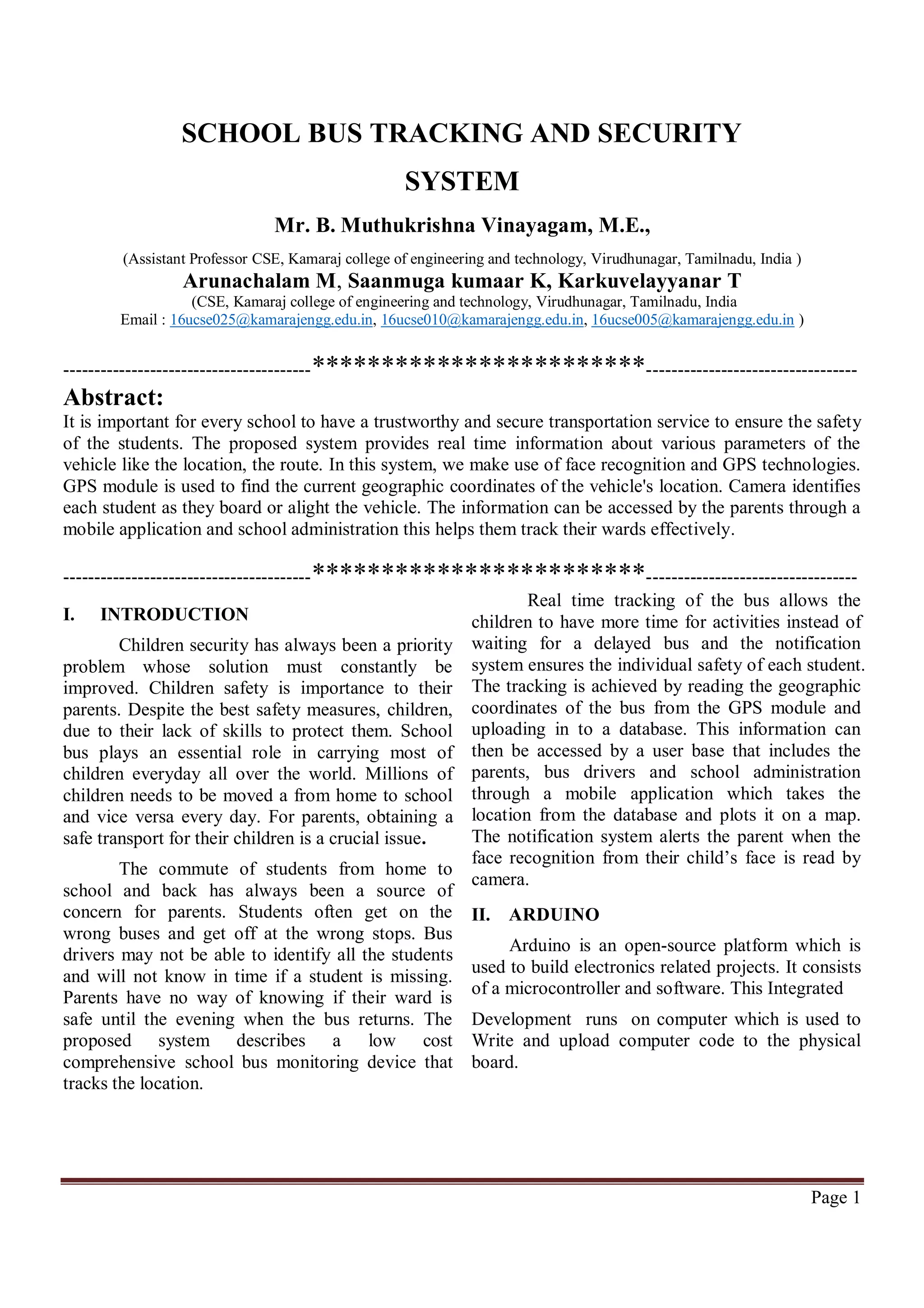 Page 1
SCHOOL BUS TRACKING AND SECURITY
SYSTEM
Mr. B. Muthukrishna Vinayagam, M.E.,
(Assistant Professor CSE, Kamaraj college of engineering and technology, Virudhunagar, Tamilnadu, India )
Arunachalam M, Saanmuga kumaar K, Karkuvelayyanar T
(CSE, Kamaraj college of engineering and technology, Virudhunagar, Tamilnadu, India
Email : 16ucse025@kamarajengg.edu.in, 16ucse010@kamarajengg.edu.in, 16ucse005@kamarajengg.edu.in )
----------------------------------------************************----------------------------------
Abstract:
It is important for every school to have a trustworthy and secure transportation service to ensure the safety
of the students. The proposed system provides real time information about various parameters of the
vehicle like the location, the route. In this system, we make use of face recognition and GPS technologies.
GPS module is used to find the current geographic coordinates of the vehicle's location. Camera identifies
each student as they board or alight the vehicle. The information can be accessed by the parents through a
mobile application and school administration this helps them track their wards effectively.
----------------------------------------************************----------------------------------
I. INTRODUCTION
Children security has always been a priority
problem whose solution must constantly be
improved. Children safety is importance to their
parents. Despite the best safety measures, children,
due to their lack of skills to protect them. School
bus plays an essential role in carrying most of
children everyday all over the world. Millions of
children needs to be moved a from home to school
and vice versa every day. For parents, obtaining a
safe transport for their children is a crucial issue.
The commute of students from home to
school and back has always been a source of
concern for parents. Students often get on the
wrong buses and get off at the wrong stops. Bus
drivers may not be able to identify all the students
and will not know in time if a student is missing.
Parents have no way of knowing if their ward is
safe until the evening when the bus returns. The
proposed system describes a low cost
comprehensive school bus monitoring device that
tracks the location.
Real time tracking of the bus allows the
children to have more time for activities instead of
waiting for a delayed bus and the notification
system ensures the individual safety of each student.
The tracking is achieved by reading the geographic
coordinates of the bus from the GPS module and
uploading in to a database. This information can
then be accessed by a user base that includes the
parents, bus drivers and school administration
through a mobile application which takes the
location from the database and plots it on a map.
The notification system alerts the parent when the
face recognition from their child’s face is read by
camera.
II. ARDUINO
Arduino is an open-source platform which is
used to build electronics related projects. It consists
of a microcontroller and software. This Integrated
Development runs on computer which is used to
Write and upload computer code to the physical
board.
 