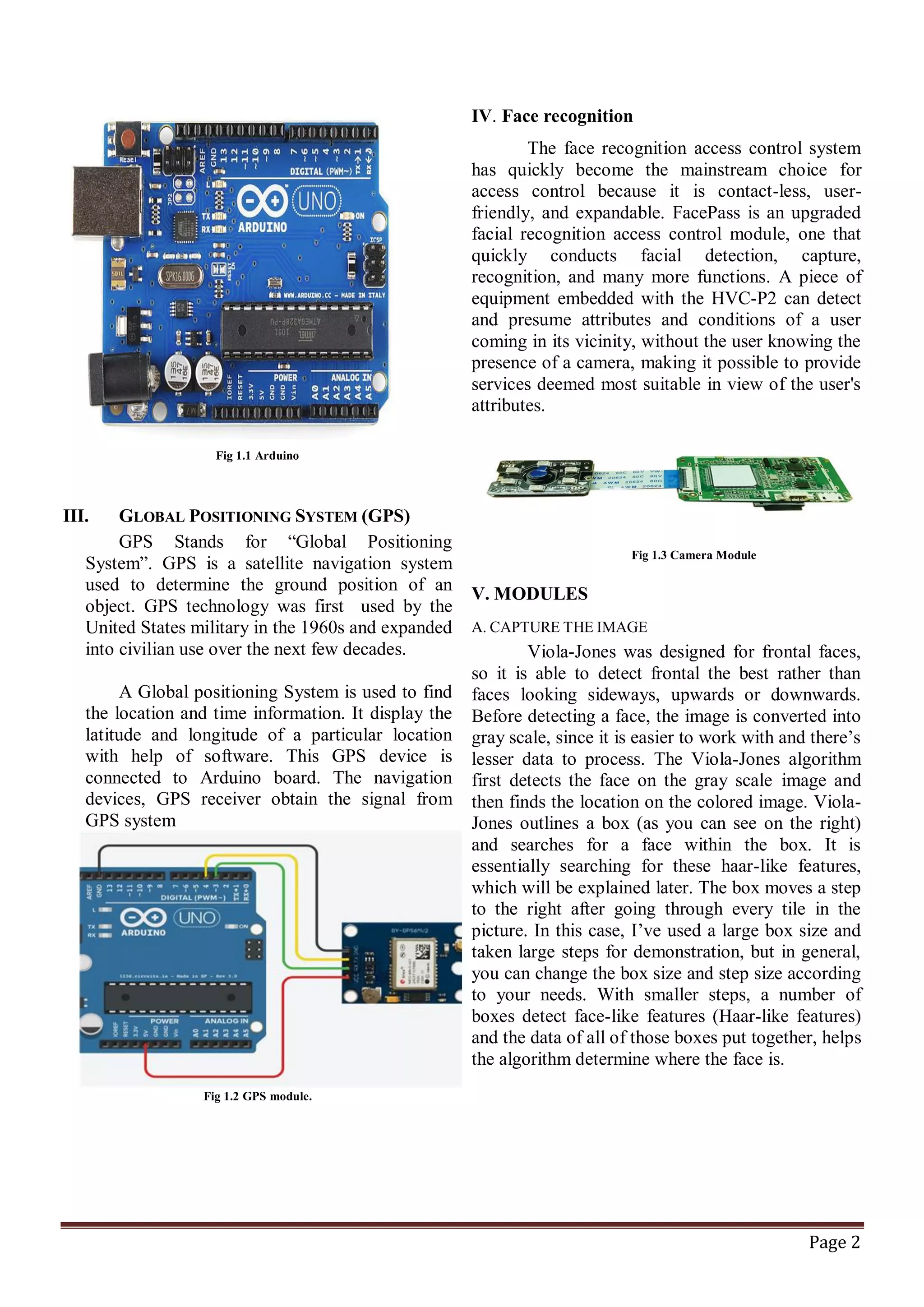 Page 2
Fig 1.1 Arduino
III. GLOBAL POSITIONING SYSTEM (GPS)
GPS Stands for “Global Positioning
System”. GPS is a satellite navigation system
used to determine the ground position of an
object. GPS technology was first used by the
United States military in the 1960s and expanded
into civilian use over the next few decades.
A Global positioning System is used to find
the location and time information. It display the
latitude and longitude of a particular location
with help of software. This GPS device is
connected to Arduino board. The navigation
devices, GPS receiver obtain the signal from
GPS system
Fig 1.2 GPS module.
IV. Face recognition
The face recognition access control system
has quickly become the mainstream choice for
access control because it is contact-less, user-
friendly, and expandable. FacePass is an upgraded
facial recognition access control module, one that
quickly conducts facial detection, capture,
recognition, and many more functions. A piece of
equipment embedded with the HVC-P2 can detect
and presume attributes and conditions of a user
coming in its vicinity, without the user knowing the
presence of a camera, making it possible to provide
services deemed most suitable in view of the user's
attributes.
Fig 1.3 Camera Module
V. MODULES
A. CAPTURE THE IMAGE
Viola-Jones was designed for frontal faces,
so it is able to detect frontal the best rather than
faces looking sideways, upwards or downwards.
Before detecting a face, the image is converted into
gray scale, since it is easier to work with and there’s
lesser data to process. The Viola-Jones algorithm
first detects the face on the gray scale image and
then finds the location on the colored image. Viola-
Jones outlines a box (as you can see on the right)
and searches for a face within the box. It is
essentially searching for these haar-like features,
which will be explained later. The box moves a step
to the right after going through every tile in the
picture. In this case, I’ve used a large box size and
taken large steps for demonstration, but in general,
you can change the box size and step size according
to your needs. With smaller steps, a number of
boxes detect face-like features (Haar-like features)
and the data of all of those boxes put together, helps
the algorithm determine where the face is.
 