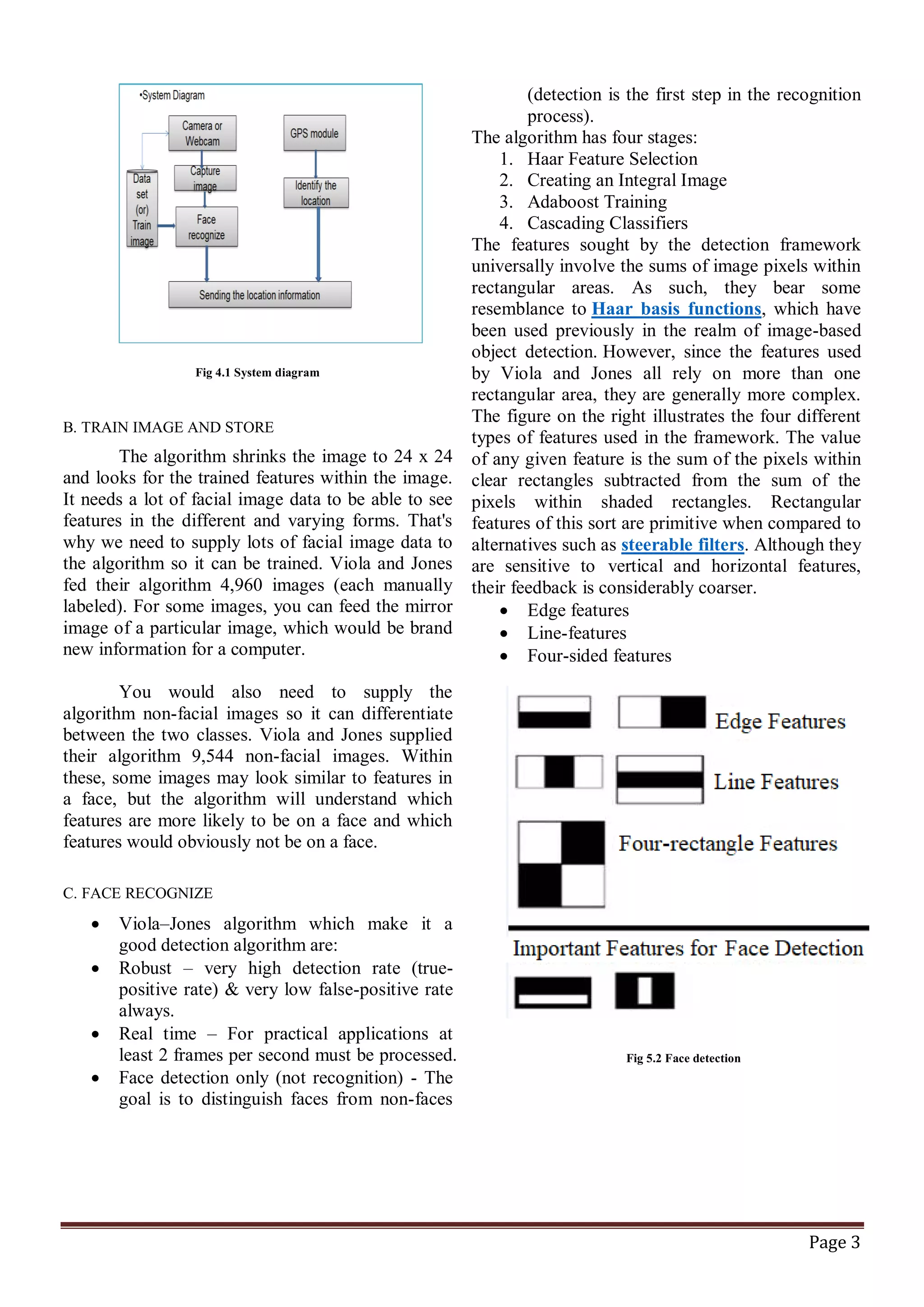 Page 3
Fig 4.1 System diagram
B. TRAIN IMAGE AND STORE
The algorithm shrinks the image to 24 x 24
and looks for the trained features within the image.
It needs a lot of facial image data to be able to see
features in the different and varying forms. That's
why we need to supply lots of facial image data to
the algorithm so it can be trained. Viola and Jones
fed their algorithm 4,960 images (each manually
labeled). For some images, you can feed the mirror
image of a particular image, which would be brand
new information for a computer.
You would also need to supply the
algorithm non-facial images so it can differentiate
between the two classes. Viola and Jones supplied
their algorithm 9,544 non-facial images. Within
these, some images may look similar to features in
a face, but the algorithm will understand which
features are more likely to be on a face and which
features would obviously not be on a face.
C. FACE RECOGNIZE
 Viola–Jones algorithm which make it a
good detection algorithm are:
 Robust – very high detection rate (true-
positive rate) & very low false-positive rate
always.
 Real time – For practical applications at
least 2 frames per second must be processed.
 Face detection only (not recognition) - The
goal is to distinguish faces from non-faces
(detection is the first step in the recognition
process).
The algorithm has four stages:
1. Haar Feature Selection
2. Creating an Integral Image
3. Adaboost Training
4. Cascading Classifiers
The features sought by the detection framework
universally involve the sums of image pixels within
rectangular areas. As such, they bear some
resemblance to Haar basis functions, which have
been used previously in the realm of image-based
object detection. However, since the features used
by Viola and Jones all rely on more than one
rectangular area, they are generally more complex.
The figure on the right illustrates the four different
types of features used in the framework. The value
of any given feature is the sum of the pixels within
clear rectangles subtracted from the sum of the
pixels within shaded rectangles. Rectangular
features of this sort are primitive when compared to
alternatives such as steerable filters. Although they
are sensitive to vertical and horizontal features,
their feedback is considerably coarser.
 Edge features
 Line-features
 Four-sided features
Fig 5.2 Face detection
 