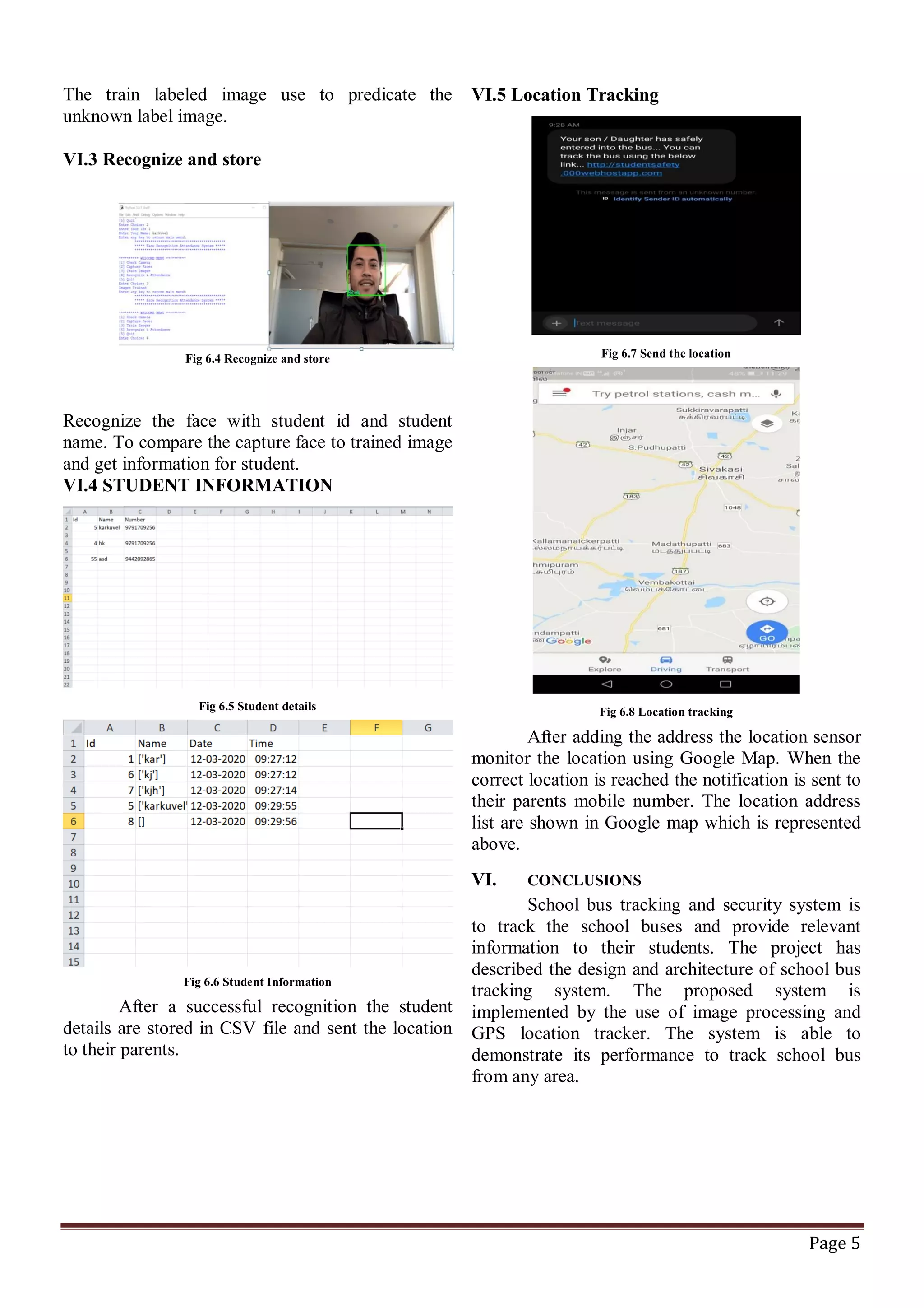 Page 5
The train labeled image use to predicate the
unknown label image.
VI.3 Recognize and store
Fig 6.4 Recognize and store
Recognize the face with student id and student
name. To compare the capture face to trained image
and get information for student.
VI.4 STUDENT INFORMATION
Fig 6.5 Student details
Fig 6.6 Student Information
After a successful recognition the student
details are stored in CSV file and sent the location
to their parents.
VI.5 Location Tracking
Fig 6.7 Send the location
Fig 6.8 Location tracking
After adding the address the location sensor
monitor the location using Google Map. When the
correct location is reached the notification is sent to
their parents mobile number. The location address
list are shown in Google map which is represented
above.
VI. CONCLUSIONS
School bus tracking and security system is
to track the school buses and provide relevant
information to their students. The project has
described the design and architecture of school bus
tracking system. The proposed system is
implemented by the use of image processing and
GPS location tracker. The system is able to
demonstrate its performance to track school bus
from any area.
 
