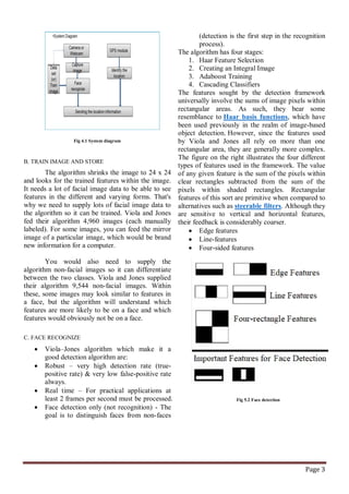 Page 3
Fig 4.1 System diagram
B. TRAIN IMAGE AND STORE
The algorithm shrinks the image to 24 x 24
and looks for the trained features within the image.
It needs a lot of facial image data to be able to see
features in the different and varying forms. That's
why we need to supply lots of facial image data to
the algorithm so it can be trained. Viola and Jones
fed their algorithm 4,960 images (each manually
labeled). For some images, you can feed the mirror
image of a particular image, which would be brand
new information for a computer.
You would also need to supply the
algorithm non-facial images so it can differentiate
between the two classes. Viola and Jones supplied
their algorithm 9,544 non-facial images. Within
these, some images may look similar to features in
a face, but the algorithm will understand which
features are more likely to be on a face and which
features would obviously not be on a face.
C. FACE RECOGNIZE
 Viola–Jones algorithm which make it a
good detection algorithm are:
 Robust – very high detection rate (true-
positive rate) & very low false-positive rate
always.
 Real time – For practical applications at
least 2 frames per second must be processed.
 Face detection only (not recognition) - The
goal is to distinguish faces from non-faces
(detection is the first step in the recognition
process).
The algorithm has four stages:
1. Haar Feature Selection
2. Creating an Integral Image
3. Adaboost Training
4. Cascading Classifiers
The features sought by the detection framework
universally involve the sums of image pixels within
rectangular areas. As such, they bear some
resemblance to Haar basis functions, which have
been used previously in the realm of image-based
object detection. However, since the features used
by Viola and Jones all rely on more than one
rectangular area, they are generally more complex.
The figure on the right illustrates the four different
types of features used in the framework. The value
of any given feature is the sum of the pixels within
clear rectangles subtracted from the sum of the
pixels within shaded rectangles. Rectangular
features of this sort are primitive when compared to
alternatives such as steerable filters. Although they
are sensitive to vertical and horizontal features,
their feedback is considerably coarser.
 Edge features
 Line-features
 Four-sided features
Fig 5.2 Face detection
 