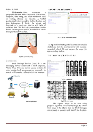 Page 4
D. GPS MODULE
The Location object represents a
geographic location which can consist of a latitude,
longitude, time stamp, and other information such
as bearing, altitude and velocity. A Global
positioning System is used to find the location and
time information. It display the latitude and
longitude of a particular location with help of
software. This GPS device is connected to Arduino
board. The navigation devices, GPS receiver obtain
the signal from GPS system.
Fig 5.3 Location Tracking
E. NOTIFICATION
Short Message Service (SMS) is a text
messaging service component of most telephone,
World Wide Web and mobile device systems. It
uses standardized communication protocols to
enable mobile device exchange short text message.
Fig 5.4 Notification.
VI.1 CAPTURE THE IMAGE
Fig 6.1 Get the student information
The fig 8 shows the to get the information for each
student and store the information to CSV (comma-
separated values) file and capture the image for
corresponding student.
VI.2 TRAIN IMAGE AND STORE
Fig 6.2 Train image
Fig 6.3 Trained image
The capture image to be train using
proposed algorithm and store the image. To set the
train image to be labeled then the labeled images
are arranged at sequence and identify the location.
 