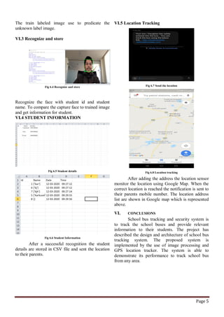 Page 5
The train labeled image use to predicate the
unknown label image.
VI.3 Recognize and store
Fig 6.4 Recognize and store
Recognize the face with student id and student
name. To compare the capture face to trained image
and get information for student.
VI.4 STUDENT INFORMATION
Fig 6.5 Student details
Fig 6.6 Student Information
After a successful recognition the student
details are stored in CSV file and sent the location
to their parents.
VI.5 Location Tracking
Fig 6.7 Send the location
Fig 6.8 Location tracking
After adding the address the location sensor
monitor the location using Google Map. When the
correct location is reached the notification is sent to
their parents mobile number. The location address
list are shown in Google map which is represented
above.
VI. CONCLUSIONS
School bus tracking and security system is
to track the school buses and provide relevant
information to their students. The project has
described the design and architecture of school bus
tracking system. The proposed system is
implemented by the use of image processing and
GPS location tracker. The system is able to
demonstrate its performance to track school bus
from any area.
 