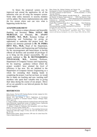 Page 6
In future the proposed system can be
improved and extend the application for all the
industries who are all using the transport system.
Some other safety measures in security modules
will be added, The future implementation also adds
the live stream where user can view what is
happening inside the bus.
ACKNOWLEDGMENT
We express a unique pleasure and honorable
thanking our Secretary Thiru. S.P.G.C SRI
MURUGAN, our Principal, Dr. ANANT
ACHARY, M.E, Ph.D., Kamaraj College of
Engineering and Technology for giving an
opportunity to undertake this project work. We
express our immense gratitude to Dr. M. INDRA
DEVI M.E., Ph.D., Head of the Department,
Computer Science and Engineering and Technology
for her encouragement and benevolence in having
offered all facilities and accorded all privileges to
us to bring out this project successfully. We are
greatly indebted to Mr. B. MUTNUKRISHNA
VINAYAGAM, M.E., Assistant Professor,
Department of Computer Science and Engineering,
for his inspiring guidance without which the
project wouldn’t have attained the level of
efficiency it has now. We are indebted to the
Department of Computer Science Engineering as a
whole for extending their helping hands in
completing the project. Last but not least, we would
like to thank our teaching and non- teaching staff
members who spent their valuable time in giving
their ideas during the course of our project. Above
all we are grateful to our beloved parents for their
moral support.
REFERENCES
Briley Kenney. The best GPS Tracking Watches for Kids: Updated for 2016.
Retrieved from http://smartwatches.org/
Barnard, R.W. and Kellogg, C. (2017) “Applications of Convolution
Operators to Problems in Univalent Function Theory”, Michigan Mach,
Vol.27, pp.81–94.
P. Verma, J.S.Bhatia, “Design and Develo Tracking System with Google Map
based Monitoring”, International Journal of Computer Science, Engineering
and Applications (IJCSEA), vol. 3, no. 3, pp. 33-40, 2013.
T. Ahonen, A Hadid, M. Pietikanen, Face Recognition with Local Binary
Patterns. University of Oulu, Finland. 2011.
D. Yi, R. Liu, R.-F. Chu, Z. Lei, and S. Z. Li, “Face matching between near
infrared and visible light images,” in Proc. Int. Conf. Adv. Biometrics, 2014,
pp. 523–530.
Manash Pratim Gohain, Speed Governors, GPS must for school buses,The
Times of India,February 24,2017
Pham Hoang Oat, Micheal Drieberg and Nguyen Chi Cuong ,
Development of Vehicle TrackingSystemusingGPS and GSM Modem ,
2013 IEEE Conference on Open Systems (ICOS), December 2 - 4, 2013,
Sarawak, Malaysia.
Sabira Khanam, Maliha Mahbub, Anuradha Mandal, M. Shamim Kaiser
and Shamim Al Mamun,”Improvement of RFID Tag Detection Using
Smart Antenna For Tag Based School Monitoring System”,International
Conference on Electrical Engineering and Information & Communication
Technology (ICEEICT) 2014.
Pengfei Zhou; Yuanqing Zheng; Mo Li, "How Long to Wait? Predicting
Bus Arrival Time with Mobile PhoneBased
ParticipatorySensing,"MobileComputing,IEEETransactions on, vol.13,
no.6, pp.1228, 1241, June 2014.
P.J. Phillips, H. Moon, S.A. Rizvi and P. J. Rauss, "The FERET Evaluation
Methodology for Face-Recognition Algorithms", IEEE Trans. Pattern
Analysis and Machine Intelligence, vol. 22, no. 10, pp. 1090-1104, Oct. 2010.
 