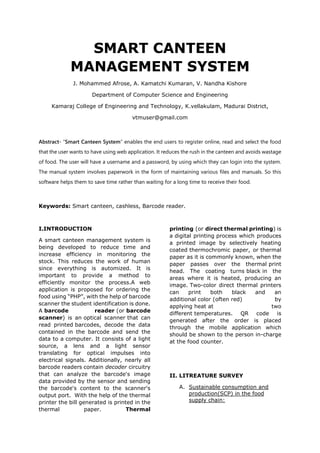 SMART CANTEEN
MANAGEMENT SYSTEM
J. Mohammed Afrose, A. Kamatchi Kumaran, V. Nandha Kishore
Department of Computer Science and Engineering
Kamaraj College of Engineering and Technology, K.vellakulam, Madurai District,
vtmuser@gmail.com
Abstract- “Smart Canteen System” enables the end users to register online, read and select the food
that the user wants to have using web application. It reduces the rush in the canteen and avoids wastage
of food. The user will have a username and a password, by using which they can login into the system.
The manual system involves paperwork in the form of maintaining various files and manuals. So this
software helps them to save time rather than waiting for a long time to receive their food.
Keywords: Smart canteen, cashless, Barcode reader.
I.INTRODUCTION
A smart canteen management system is
being developed to reduce time and
increase efficiency in monitoring the
stock. This reduces the work of human
since everything is automized. It is
important to provide a method to
efficiently monitor the process.A web
application is proposed for ordering the
food using “PHP”, with the help of barcode
scanner the student identification is done.
A barcode reader (or barcode
scanner) is an optical scanner that can
read printed barcodes, decode the data
contained in the barcode and send the
data to a computer. It consists of a light
source, a lens and a light sensor
translating for optical impulses into
electrical signals. Additionally, nearly all
barcode readers contain decoder circuitry
that can analyze the barcode's image
data provided by the sensor and sending
the barcode's content to the scanner's
output port. With the help of the thermal
printer the bill generated is printed in the
thermal paper. Thermal
printing (or direct thermal printing) is
a digital printing process which produces
a printed image by selectively heating
coated thermochromic paper, or thermal
paper as it is commonly known, when the
paper passes over the thermal print
head. The coating turns black in the
areas where it is heated, producing an
image. Two-color direct thermal printers
can print both black and an
additional color (often red) by
applying heat at two
different temperatures. QR code is
generated after the order is placed
through the mobile application which
should be shown to the person in-charge
at the food counter.
II. LITREATURE SURVEY
A. Sustainable consumption and
production(SCP) in the food
supply chain:
 