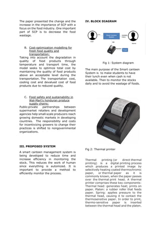 The paper presented the change and the
increase in the importance of SCP with a
focus on the food industry. One important
part of SCP is to decrease the food
wastage.
B. Cost-optimization modelling for
fresh food quality and
transportation:
Taking into account the degradation in
quality of food products through
temperature and transport time, the
model seeks to optimize total cost by
maintaining the quality of food products
above an acceptable level during the
transportation. The transportation cost,
cooling cost and devalued cost of food
products due to reduced quality.
C. Food safety and sustainability in
Wal-Mart's honduran produce
supply chains:
Public‐private partnerships between
supermarket retailers and development
agencies help small‐scale producers reach
growing domestic markets in developing
countries. The responsibility and costs
for incentivizing growers to change their
practices is shifted to nongovernmental
organizations.
III. PROPOSED SYSTEM
A smart canteen management system is
being developed to reduce time and
increase efficiency in monitoring the
stock. This reduces the work of human
since everything is automized. It is
important to provide a method to
efficiently monitor the process.
IV. BLOCK DIAGRAM
Fig 1: System diagram
The main purpose of the Smart canteen
System is to make students to have
their lunch even when cash is not
available. Then to monitor the stocks
daily and to avoid the wastage of foods.
Fig 2: Thermal printer
Thermal printing (or direct thermal
printing) is a digital printing process
which produces a printed image by
selectively heating coated thermochromic
paper, or thermal paper as it is
commonly known, when the paper passes
over the thermal print head. A thermal
printer comprises these key components:
Thermal head: generates heat; prints on
paper. Platen: a rubber roller that feeds
paper. Spring: applies pressure to the
thermal head, causing it to contact the
thermosensitive paper. In order to print,
thermo-sensitive paper is inserted
between the thermal head and the platen.
 