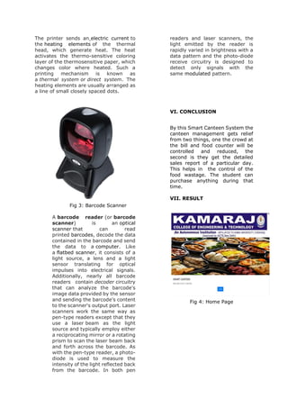 The printer sends an electric current to
the heating elements of the thermal
head, which generate heat. The heat
activates the thermo-sensitive coloring
layer of the thermosensitive paper, which
changes color where heated. Such a
printing mechanism is known as
a thermal system or direct system. The
heating elements are usually arranged as
a line of small closely spaced dots.
Fig 3: Barcode Scanner
A barcode reader (or barcode
scanner) is an optical
scanner that can read
printed barcodes, decode the data
contained in the barcode and send
the data to a computer. Like
a flatbed scanner, it consists of a
light source, a lens and a light
sensor translating for optical
impulses into electrical signals.
Additionally, nearly all barcode
readers contain decoder circuitry
that can analyze the barcode's
image data provided by the sensor
and sending the barcode's content
to the scanner's output port. Laser
scanners work the same way as
pen-type readers except that they
use a laser beam as the light
source and typically employ either
a reciprocating mirror or a rotating
prism to scan the laser beam back
and forth across the barcode. As
with the pen-type reader, a photo-
diode is used to measure the
intensity of the light reflected back
from the barcode. In both pen
readers and laser scanners, the
light emitted by the reader is
rapidly varied in brightness with a
data pattern and the photo-diode
receive circuitry is designed to
detect only signals with the
same modulated pattern.
VI. CONCLUSION
By this Smart Canteen System the
canteen management gets relief
from two things, one the crowd at
the bill and food counter will be
controlled and reduced, the
second is they get the detailed
sales report of a particular day.
This helps in the control of the
food wastage. The student can
purchase anything during that
time.
VII. RESULT
Fig 4: Home Page
 