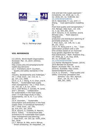 Fig 11: Recharge page
VIII. REFERENCES
[1] (2015). World Health Organization.
Accessed: Mar. 15, 2019. [Online].
Available:
http://www.who.int/campaigns/world-
health-day/2015/en/
[2] J. Trienekens and P. Zuurbieri,
``Quality and safety standards in the
food
industry, developments and challenges,''
Int. J. Prod. Econ., vol. 113, no. 1,
pp. 107_122, 2008.
[3] D. Li, X. J. Wang, H. K. Chan, and R.
Manzini, ``Sustainable food supply
chain management,'' Int. J. Prod. Econ.,
vol. 152, pp. 1_8, Jun. 2014.
[4] V. León-Bravo, F. Caniato, M. Caridi,
and T. Johnsen, ``Collaboration
for sustainability in the food supply
chain: A multi-stage study in italy,''
Sustainability, vol. 9, no. 7, p. 1253,
2017.
[5] K. Govindan, ``Sustainable
consumption and production in the food
supply chain: A conceptual framework,''
Int. J. Prod. Econ., vol. 195,
pp. 419_431, Jan. 2018.
[6] R. Accorsi, S. Cholette, R. Manzini,
and A. Tufano, ``A hierarchical data
architecture for sustainable food supply
chain management and planning,''
J. Clean Prod., vol. 203, pp. 1039_1054,
Dec. 2018.
[7] T. Bányai, B. Illés, and A. Bányai,
``Smart scheduling: An integrated _rst
mile and last mile supply approach,''
Complexity, vol. 2018, pp. 1_15,
Jul. 2018, Art. no. 5180156. doi:
10.1155/2018/5180156.
[8] D. Nakandala, H. Lau, and J. J.
Zhang, ``Cost-optimization modelling
for
fresh food quality and transportation,''
Ind. Manage. Data Syst., vol. 116,
no. 3, pp. 564_583, 2016.
[9] P. Amorim, H.-O. Günther, and B.
Almada-Lobo, ``Multi-objective
integrated
production and distribution planning of
perishable products,'' Int.
J. Prod. Econ., vol. 138, no. 1, pp.
89_101, 2012.
[10] Y. M. Wang and H. L. Yin, ``Cost-
optimization problem with a soft
time window based on an improved
fuzzy genetic algorithm for fresh
food distribution,'' Math. Problems Eng.,
vol. 2018, pp. 1_16, Aug. 2018,
Art. no. 5743287. doi:
10.1155/2018/5743287.
[11] Kantar Worldpanel Taiwan. (2014).
2014 Blended Oil Scandal
Report. Accessed: Mar. 14, 2019.
[Online]. Available: http://www.
kantarworldpanel.com/tw
[12] K. G. Grunert, ``Food quality and
safety: Consumer perception and
demand,'' Eur. Rev. Agricult.
Econ., vol. 32, no. 3, pp.
369_391, 2005.
 