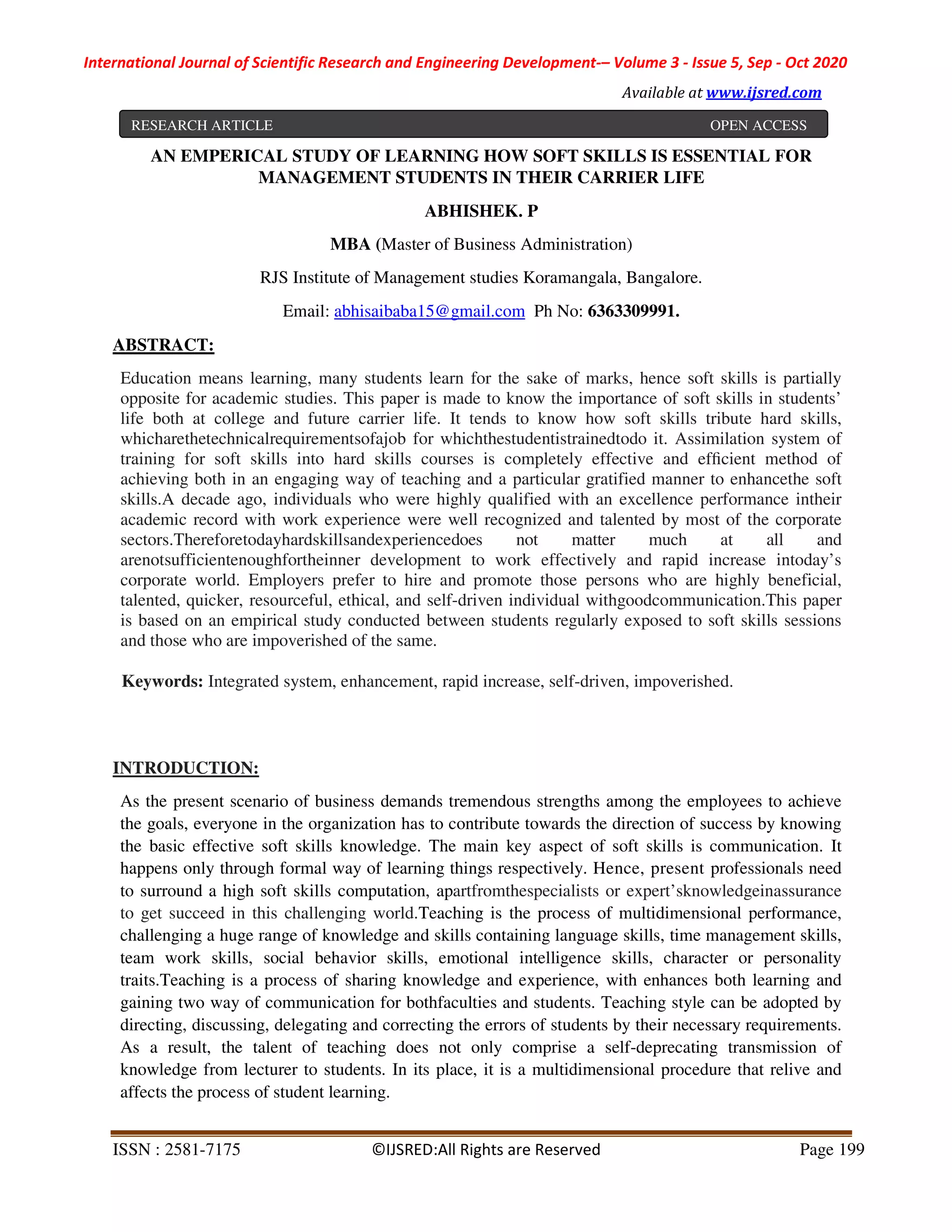 International Journal of Scientific Research and Engineering Development-– Volume 3 - Issue 5, Sep - Oct 2020
Available at www.ijsred.com
ISSN : 2581-7175 ©IJSRED:All Rights are Reserved Page 199
AN EMPERICAL STUDY OF LEARNING HOW SOFT SKILLS IS ESSENTIAL FOR
MANAGEMENT STUDENTS IN THEIR CARRIER LIFE
ABHISHEK. P
MBA (Master of Business Administration)
RJS Institute of Management studies Koramangala, Bangalore.
Email: abhisaibaba15@gmail.com Ph No: 6363309991.
ABSTRACT:
Education means learning, many students learn for the sake of marks, hence soft skills is partially
opposite for academic studies. This paper is made to know the importance of soft skills in students’
life both at college and future carrier life. It tends to know how soft skills tribute hard skills,
whicharethetechnicalrequirementsofajob for whichthestudentistrainedtodo it. Assimilation system of
training for soft skills into hard skills courses is completely effective and efﬁcient method of
achieving both in an engaging way of teaching and a particular gratified manner to enhancethe soft
skills.A decade ago, individuals who were highly qualified with an excellence performance intheir
academic record with work experience were well recognized and talented by most of the corporate
sectors.Thereforetodayhardskillsandexperiencedoes not matter much at all and
arenotsufficientenoughfortheinner development to work effectively and rapid increase intoday’s
corporate world. Employers prefer to hire and promote those persons who are highly beneficial,
talented, quicker, resourceful, ethical, and self-driven individual withgoodcommunication.This paper
is based on an empirical study conducted between students regularly exposed to soft skills sessions
and those who are impoverished of the same.
Keywords: Integrated system, enhancement, rapid increase, self-driven, impoverished.
INTRODUCTION:
As the present scenario of business demands tremendous strengths among the employees to achieve
the goals, everyone in the organization has to contribute towards the direction of success by knowing
the basic effective soft skills knowledge. The main key aspect of soft skills is communication. It
happens only through formal way of learning things respectively. Hence, present professionals need
to surround a high soft skills computation, apartfromthespecialists or expert’sknowledgeinassurance
to get succeed in this challenging world.Teaching is the process of multidimensional performance,
challenging a huge range of knowledge and skills containing language skills, time management skills,
team work skills, social behavior skills, emotional intelligence skills, character or personality
traits.Teaching is a process of sharing knowledge and experience, with enhances both learning and
gaining two way of communication for bothfaculties and students. Teaching style can be adopted by
directing, discussing, delegating and correcting the errors of students by their necessary requirements.
As a result, the talent of teaching does not only comprise a self-deprecating transmission of
knowledge from lecturer to students. In its place, it is a multidimensional procedure that relive and
affects the process of student learning.
RESEARCH ARTICLE OPEN ACCESS
 