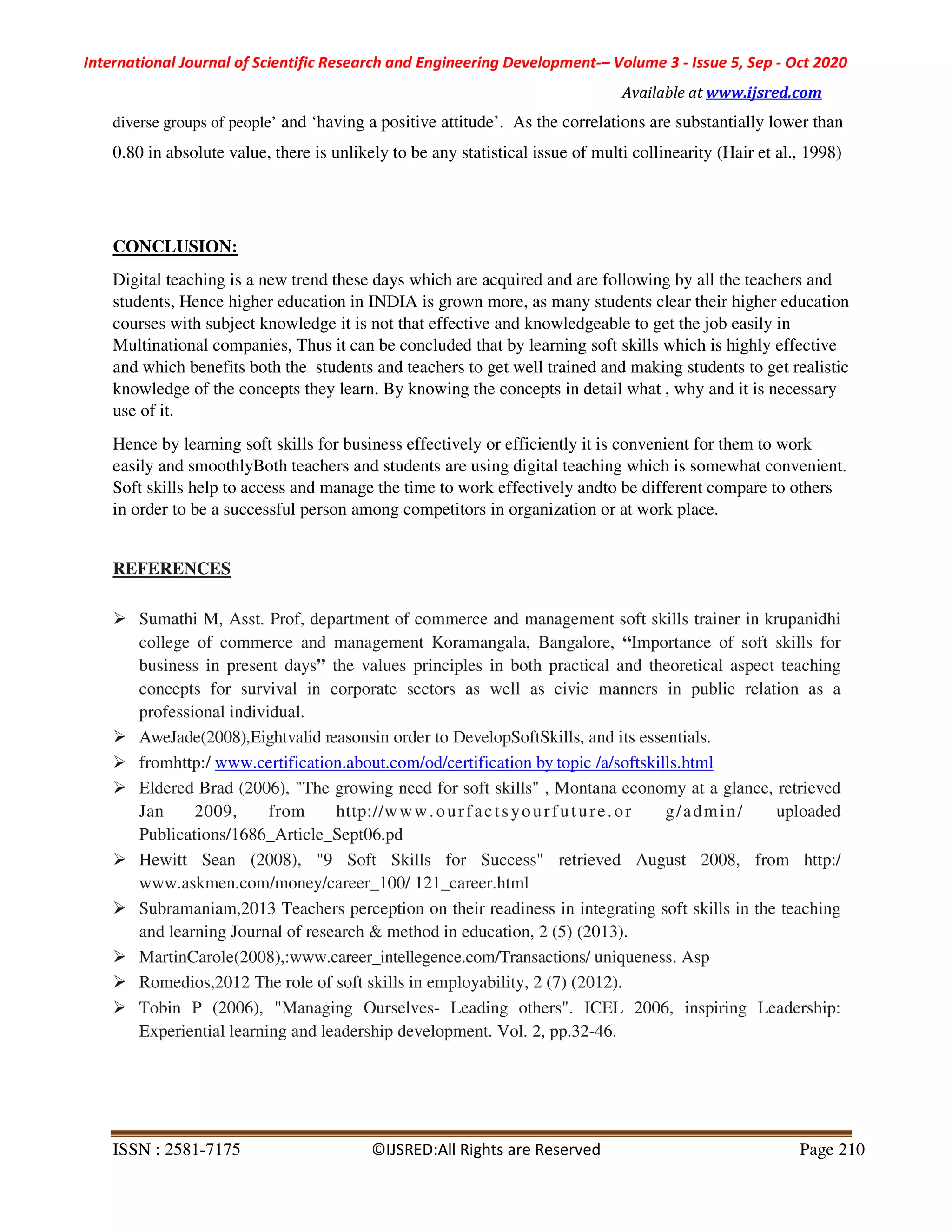 International Journal of Scientific Research and Engineering Development-– Volume 3 - Issue 5, Sep - Oct 2020
Available at www.ijsred.com
ISSN : 2581-7175 ©IJSRED:All Rights are Reserved Page 210
diverse groups of people’ and ‘having a positive attitude’. As the correlations are substantially lower than
0.80 in absolute value, there is unlikely to be any statistical issue of multi collinearity (Hair et al., 1998)
CONCLUSION:
Digital teaching is a new trend these days which are acquired and are following by all the teachers and
students, Hence higher education in INDIA is grown more, as many students clear their higher education
courses with subject knowledge it is not that effective and knowledgeable to get the job easily in
Multinational companies, Thus it can be concluded that by learning soft skills which is highly effective
and which benefits both the students and teachers to get well trained and making students to get realistic
knowledge of the concepts they learn. By knowing the concepts in detail what , why and it is necessary
use of it.
Hence by learning soft skills for business effectively or efficiently it is convenient for them to work
easily and smoothlyBoth teachers and students are using digital teaching which is somewhat convenient.
Soft skills help to access and manage the time to work effectively andto be different compare to others
in order to be a successful person among competitors in organization or at work place.
REFERENCES
Sumathi M, Asst. Prof, department of commerce and management soft skills trainer in krupanidhi
college of commerce and management Koramangala, Bangalore, “Importance of soft skills for
business in present days” the values principles in both practical and theoretical aspect teaching
concepts for survival in corporate sectors as well as civic manners in public relation as a
professional individual.
AweJade(2008),Eightvalid reasonsin order to DevelopSoftSkills, and its essentials.
fromhttp:/ www.certification.about.com/od/certification by topic /a/softskills.html
Eldered Brad (2006), "The growing need for soft skills" , Montana economy at a glance, retrieved
Jan 2009, from http://www.ourfactsyourfuture.or g/admin/ uploaded
Publications/1686_Article_Sept06.pd
Hewitt Sean (2008), "9 Soft Skills for Success" retrieved August 2008, from http:/
www.askmen.com/money/career_100/ 121_career.html
Subramaniam,2013 Teachers perception on their readiness in integrating soft skills in the teaching
and learning Journal of research & method in education, 2 (5) (2013).
MartinCarole(2008),:www.career_intellegence.com/Transactions/ uniqueness. Asp
Romedios,2012 The role of soft skills in employability, 2 (7) (2012).
Tobin P (2006), "Managing Ourselves- Leading others". ICEL 2006, inspiring Leadership:
Experiential learning and leadership development. Vol. 2, pp.32-46.
 