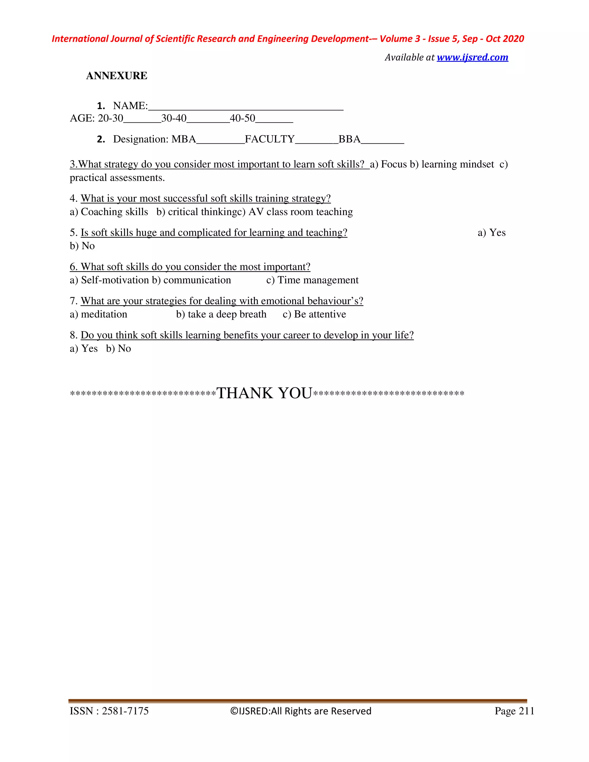 International Journal of Scientific Research and Engineering Development-– Volume 3 - Issue 5, Sep - Oct 2020
Available at www.ijsred.com
ISSN : 2581-7175 ©IJSRED:All Rights are Reserved Page 211
ANNEXURE
1. NAME:____________________________________
AGE: 20-30_______30-40________40-50_______
2. Designation: MBA_________FACULTY________BBA________
3.What strategy do you consider most important to learn soft skills? a) Focus b) learning mindset c)
practical assessments.
4. What is your most successful soft skills training strategy?
a) Coaching skills b) critical thinkingc) AV class room teaching
5. Is soft skills huge and complicated for learning and teaching? a) Yes
b) No
6. What soft skills do you consider the most important?
a) Self-motivation b) communication c) Time management
7. What are your strategies for dealing with emotional behaviour’s?
a) meditation b) take a deep breath c) Be attentive
8. Do you think soft skills learning benefits your career to develop in your life?
a) Yes b) No
***************************THANK YOU****************************
 