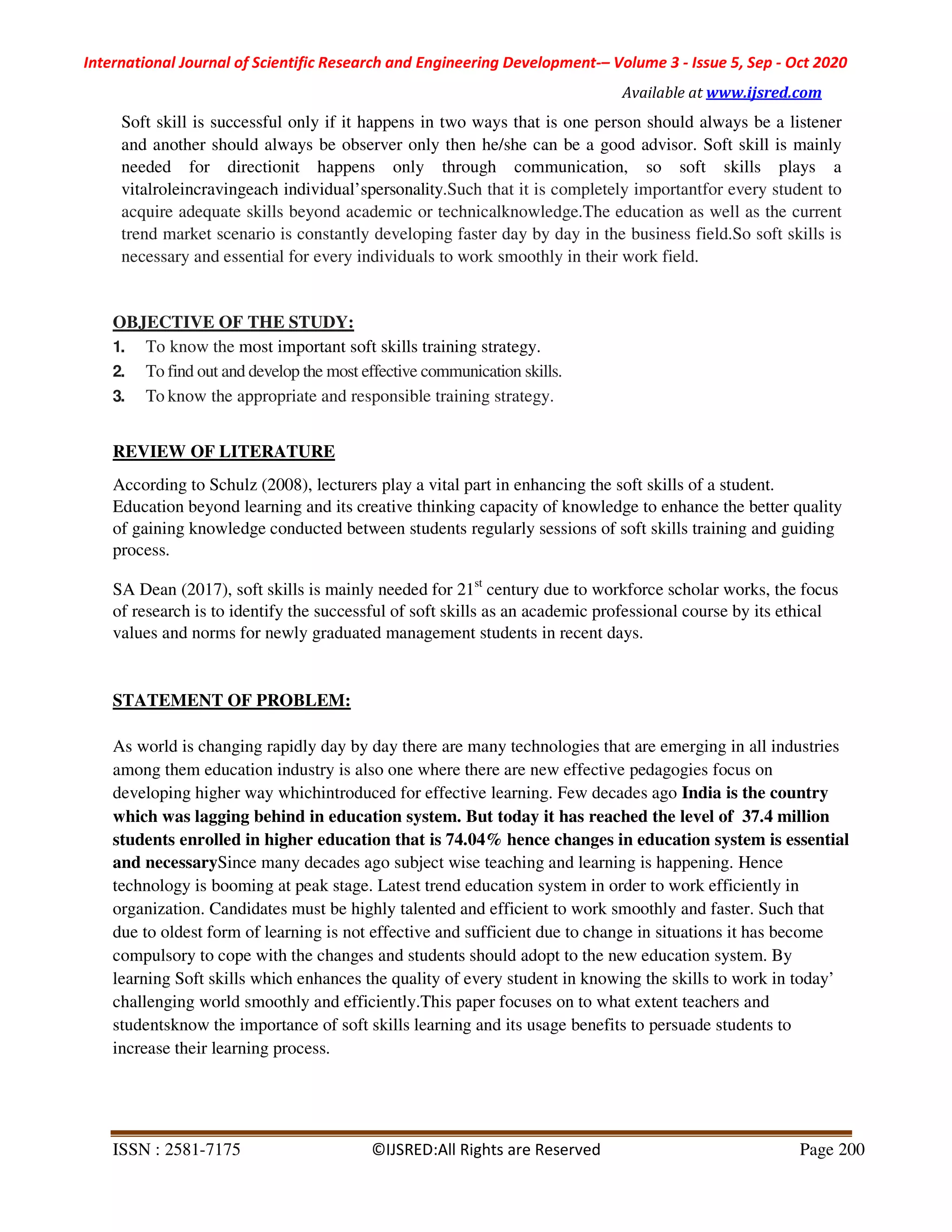 International Journal of Scientific Research and Engineering Development-– Volume 3 - Issue 5, Sep - Oct 2020
Available at www.ijsred.com
ISSN : 2581-7175 ©IJSRED:All Rights are Reserved Page 200
Soft skill is successful only if it happens in two ways that is one person should always be a listener
and another should always be observer only then he/she can be a good advisor. Soft skill is mainly
needed for directionit happens only through communication, so soft skills plays a
vitalroleincravingeach individual’spersonality.Such that it is completely importantfor every student to
acquire adequate skills beyond academic or technicalknowledge.The education as well as the current
trend market scenario is constantly developing faster day by day in the business field.So soft skills is
necessary and essential for every individuals to work smoothly in their work field.
OBJECTIVE OF THE STUDY:
1. To know the most important soft skills training strategy.
2. To find out and develop the most effective communication skills.
3. To know the appropriate and responsible training strategy.
REVIEW OF LITERATURE
According to Schulz (2008), lecturers play a vital part in enhancing the soft skills of a student.
Education beyond learning and its creative thinking capacity of knowledge to enhance the better quality
of gaining knowledge conducted between students regularly sessions of soft skills training and guiding
process.
SA Dean (2017), soft skills is mainly needed for 21st
century due to workforce scholar works, the focus
of research is to identify the successful of soft skills as an academic professional course by its ethical
values and norms for newly graduated management students in recent days.
STATEMENT OF PROBLEM:
As world is changing rapidly day by day there are many technologies that are emerging in all industries
among them education industry is also one where there are new effective pedagogies focus on
developing higher way whichintroduced for effective learning. Few decades ago India is the country
which was lagging behind in education system. But today it has reached the level of 37.4 million
students enrolled in higher education that is 74.04% hence changes in education system is essential
and necessarySince many decades ago subject wise teaching and learning is happening. Hence
technology is booming at peak stage. Latest trend education system in order to work efficiently in
organization. Candidates must be highly talented and efficient to work smoothly and faster. Such that
due to oldest form of learning is not effective and sufficient due to change in situations it has become
compulsory to cope with the changes and students should adopt to the new education system. By
learning Soft skills which enhances the quality of every student in knowing the skills to work in today’
challenging world smoothly and efficiently.This paper focuses on to what extent teachers and
studentsknow the importance of soft skills learning and its usage benefits to persuade students to
increase their learning process.
 