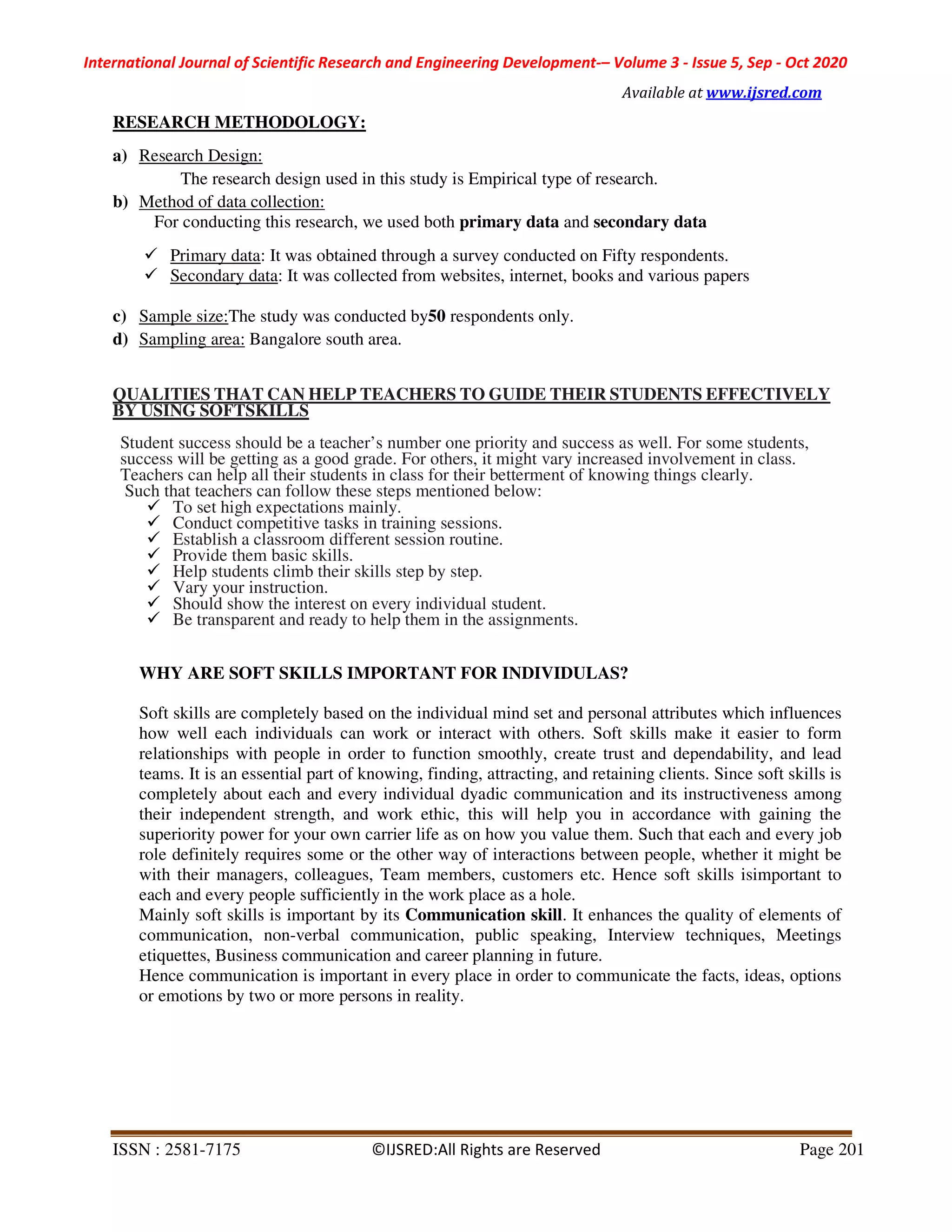 International Journal of Scientific Research and Engineering Development-– Volume 3 - Issue 5, Sep - Oct 2020
Available at www.ijsred.com
ISSN : 2581-7175 ©IJSRED:All Rights are Reserved Page 201
RESEARCH METHODOLOGY:
a) Research Design:
The research design used in this study is Empirical type of research.
b) Method of data collection:
For conducting this research, we used both primary data and secondary data
Primary data: It was obtained through a survey conducted on Fifty respondents.
Secondary data: It was collected from websites, internet, books and various papers
c) Sample size:The study was conducted by50 respondents only.
d) Sampling area: Bangalore south area.
QUALITIES THAT CAN HELP TEACHERS TO GUIDE THEIR STUDENTS EFFECTIVELY
BY USING SOFTSKILLS
Student success should be a teacher’s number one priority and success as well. For some students,
success will be getting as a good grade. For others, it might vary increased involvement in class.
Teachers can help all their students in class for their betterment of knowing things clearly.
Such that teachers can follow these steps mentioned below:
To set high expectations mainly.
Conduct competitive tasks in training sessions.
Establish a classroom different session routine.
Provide them basic skills.
Help students climb their skills step by step.
Vary your instruction.
Should show the interest on every individual student.
Be transparent and ready to help them in the assignments.
WHY ARE SOFT SKILLS IMPORTANT FOR INDIVIDULAS?
Soft skills are completely based on the individual mind set and personal attributes which influences
how well each individuals can work or interact with others. Soft skills make it easier to form
relationships with people in order to function smoothly, create trust and dependability, and lead
teams. It is an essential part of knowing, finding, attracting, and retaining clients. Since soft skills is
completely about each and every individual dyadic communication and its instructiveness among
their independent strength, and work ethic, this will help you in accordance with gaining the
superiority power for your own carrier life as on how you value them. Such that each and every job
role definitely requires some or the other way of interactions between people, whether it might be
with their managers, colleagues, Team members, customers etc. Hence soft skills isimportant to
each and every people sufficiently in the work place as a hole.
Mainly soft skills is important by its Communication skill. It enhances the quality of elements of
communication, non-verbal communication, public speaking, Interview techniques, Meetings
etiquettes, Business communication and career planning in future.
Hence communication is important in every place in order to communicate the facts, ideas, options
or emotions by two or more persons in reality.
 