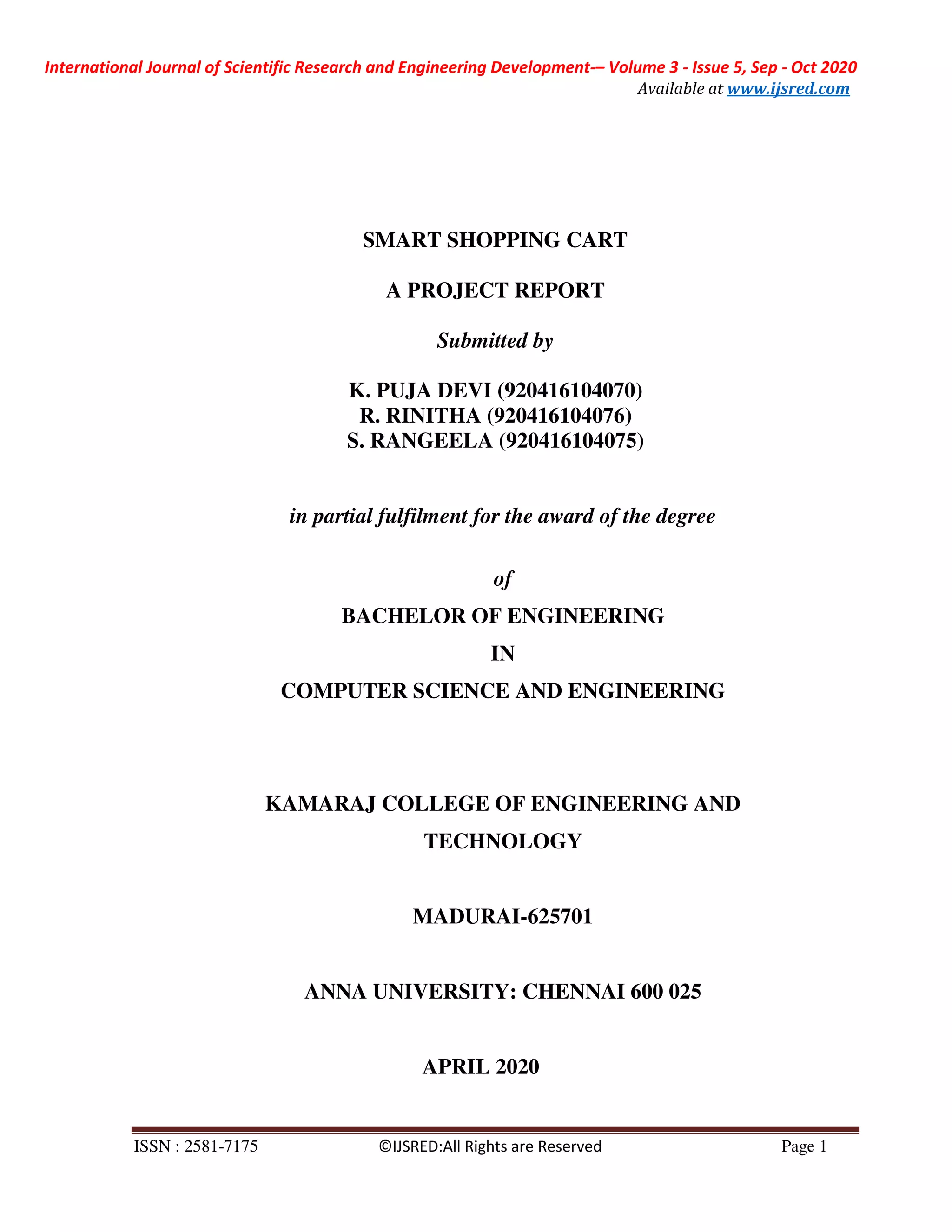 International Journal of Scientific Research and Engineering Development-– Volume 3 - Issue 5, Sep - Oct 2020
Available at www.ijsred.com
ISSN : 2581-7175 ©IJSRED:All Rights are Reserved Page 1
SMART SHOPPING CART
A PROJECT REPORT
Submitted by
K. PUJA DEVI (920416104070)
R. RINITHA (920416104076)
S. RANGEELA (920416104075)
in partial fulfilment for the award of the degree
of
BACHELOR OF ENGINEERING
IN
COMPUTER SCIENCE AND ENGINEERING
KAMARAJ COLLEGE OF ENGINEERING AND
TECHNOLOGY
MADURAI-625701
ANNA UNIVERSITY: CHENNAI 600 025
APRIL 2020
 