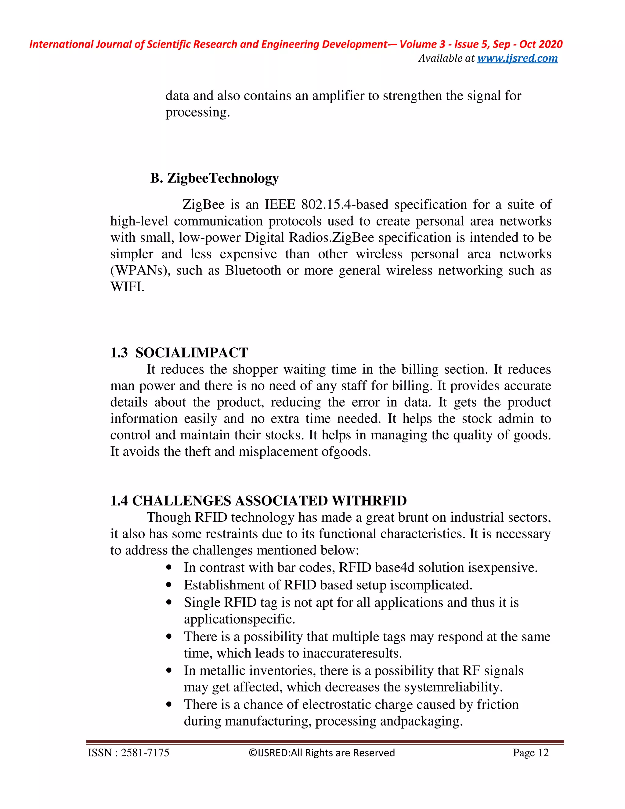 International Journal of Scientific Research and Engineering Development-– Volume 3 - Issue 5, Sep - Oct 2020
Available at www.ijsred.com
ISSN : 2581-7175 ©IJSRED:All Rights are Reserved Page 12
data and also contains an amplifier to strengthen the signal for
processing.
B. ZigbeeTechnology
ZigBee is an IEEE 802.15.4-based specification for a suite of
high-level communication protocols used to create personal area networks
with small, low-power Digital Radios.ZigBee specification is intended to be
simpler and less expensive than other wireless personal area networks
(WPANs), such as Bluetooth or more general wireless networking such as
WIFI.
1.3 SOCIALIMPACT
It reduces the shopper waiting time in the billing section. It reduces
man power and there is no need of any staff for billing. It provides accurate
details about the product, reducing the error in data. It gets the product
information easily and no extra time needed. It helps the stock admin to
control and maintain their stocks. It helps in managing the quality of goods.
It avoids the theft and misplacement ofgoods.
1.4 CHALLENGES ASSOCIATED WITHRFID
Though RFID technology has made a great brunt on industrial sectors,
it also has some restraints due to its functional characteristics. It is necessary
to address the challenges mentioned below:
• In contrast with bar codes, RFID base4d solution isexpensive.
• Establishment of RFID based setup iscomplicated.
• Single RFID tag is not apt for all applications and thus it is
applicationspecific.
• There is a possibility that multiple tags may respond at the same
time, which leads to inaccurateresults.
• In metallic inventories, there is a possibility that RF signals
may get affected, which decreases the systemreliability.
• There is a chance of electrostatic charge caused by friction
during manufacturing, processing andpackaging.
 