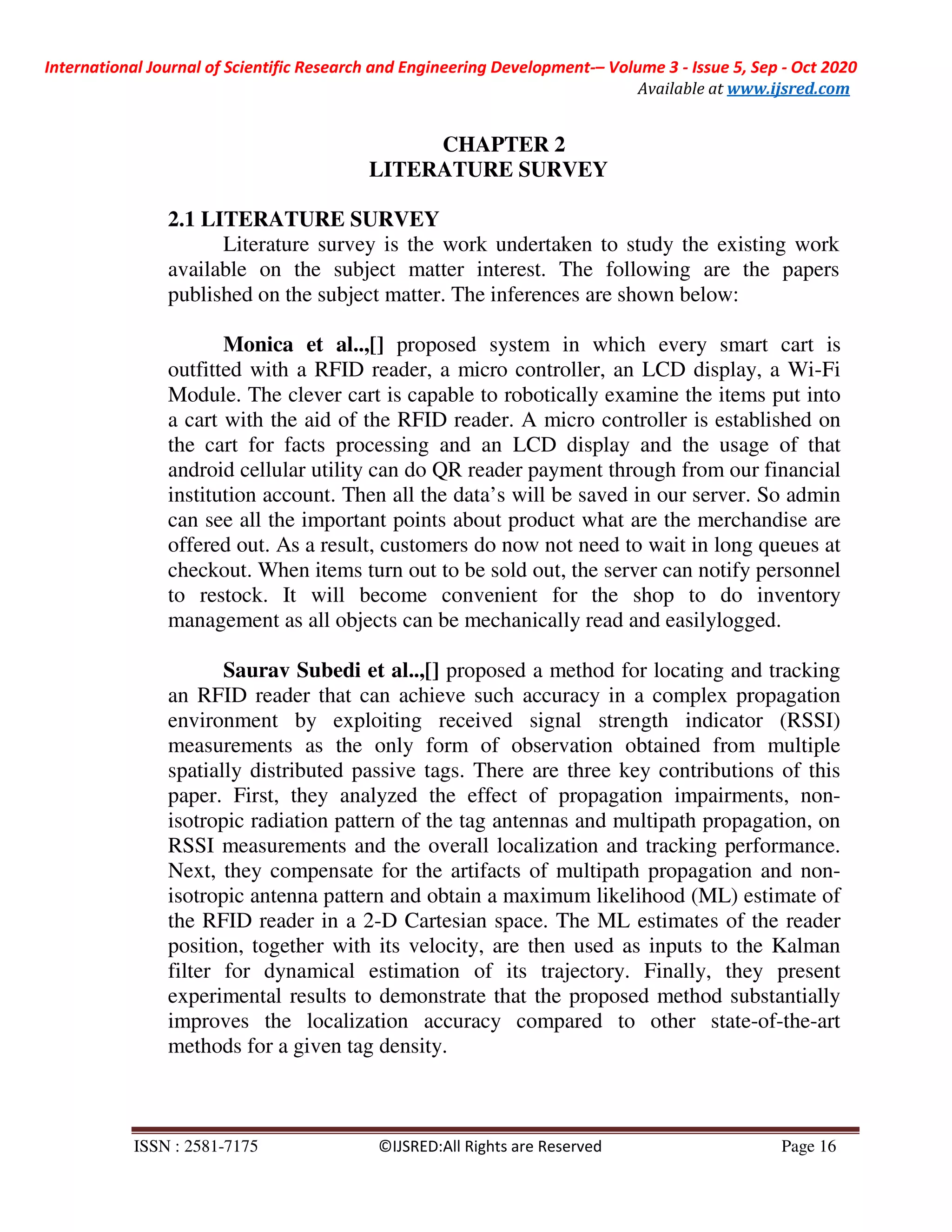 International Journal of Scientific Research and Engineering Development-– Volume 3 - Issue 5, Sep - Oct 2020
Available at www.ijsred.com
ISSN : 2581-7175 ©IJSRED:All Rights are Reserved Page 16
CHAPTER 2
LITERATURE SURVEY
2.1 LITERATURE SURVEY
Literature survey is the work undertaken to study the existing work
available on the subject matter interest. The following are the papers
published on the subject matter. The inferences are shown below:
Monica et al..,[] proposed system in which every smart cart is
outfitted with a RFID reader, a micro controller, an LCD display, a Wi-Fi
Module. The clever cart is capable to robotically examine the items put into
a cart with the aid of the RFID reader. A micro controller is established on
the cart for facts processing and an LCD display and the usage of that
android cellular utility can do QR reader payment through from our financial
institution account. Then all the data’s will be saved in our server. So admin
can see all the important points about product what are the merchandise are
offered out. As a result, customers do now not need to wait in long queues at
checkout. When items turn out to be sold out, the server can notify personnel
to restock. It will become convenient for the shop to do inventory
management as all objects can be mechanically read and easilylogged.
Saurav Subedi et al..,[] proposed a method for locating and tracking
an RFID reader that can achieve such accuracy in a complex propagation
environment by exploiting received signal strength indicator (RSSI)
measurements as the only form of observation obtained from multiple
spatially distributed passive tags. There are three key contributions of this
paper. First, they analyzed the effect of propagation impairments, non-
isotropic radiation pattern of the tag antennas and multipath propagation, on
RSSI measurements and the overall localization and tracking performance.
Next, they compensate for the artifacts of multipath propagation and non-
isotropic antenna pattern and obtain a maximum likelihood (ML) estimate of
the RFID reader in a 2-D Cartesian space. The ML estimates of the reader
position, together with its velocity, are then used as inputs to the Kalman
filter for dynamical estimation of its trajectory. Finally, they present
experimental results to demonstrate that the proposed method substantially
improves the localization accuracy compared to other state-of-the-art
methods for a given tag density.
 