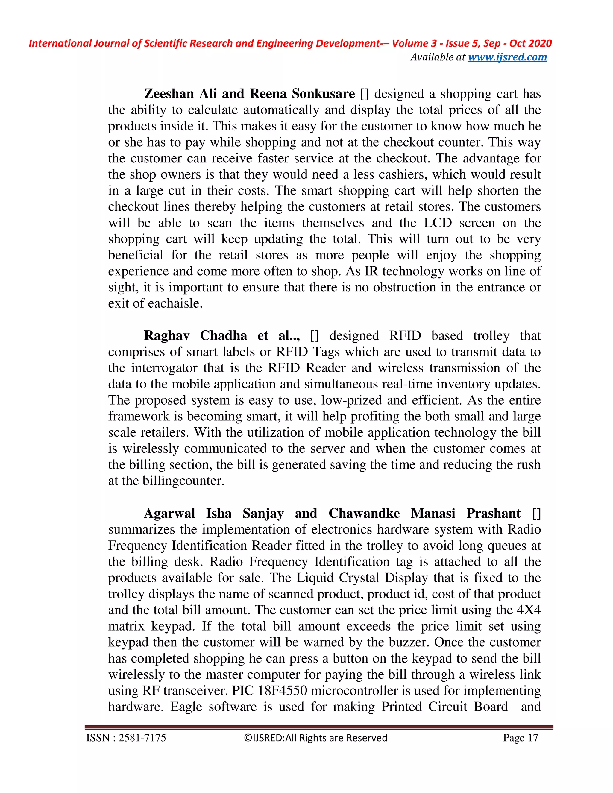 International Journal of Scientific Research and Engineering Development-– Volume 3 - Issue 5, Sep - Oct 2020
Available at www.ijsred.com
ISSN : 2581-7175 ©IJSRED:All Rights are Reserved Page 17
Zeeshan Ali and Reena Sonkusare [] designed a shopping cart has
the ability to calculate automatically and display the total prices of all the
products inside it. This makes it easy for the customer to know how much he
or she has to pay while shopping and not at the checkout counter. This way
the customer can receive faster service at the checkout. The advantage for
the shop owners is that they would need a less cashiers, which would result
in a large cut in their costs. The smart shopping cart will help shorten the
checkout lines thereby helping the customers at retail stores. The customers
will be able to scan the items themselves and the LCD screen on the
shopping cart will keep updating the total. This will turn out to be very
beneficial for the retail stores as more people will enjoy the shopping
experience and come more often to shop. As IR technology works on line of
sight, it is important to ensure that there is no obstruction in the entrance or
exit of eachaisle.
Raghav Chadha et al.., [] designed RFID based trolley that
comprises of smart labels or RFID Tags which are used to transmit data to
the interrogator that is the RFID Reader and wireless transmission of the
data to the mobile application and simultaneous real-time inventory updates.
The proposed system is easy to use, low-prized and efficient. As the entire
framework is becoming smart, it will help profiting the both small and large
scale retailers. With the utilization of mobile application technology the bill
is wirelessly communicated to the server and when the customer comes at
the billing section, the bill is generated saving the time and reducing the rush
at the billingcounter.
Agarwal Isha Sanjay and Chawandke Manasi Prashant []
summarizes the implementation of electronics hardware system with Radio
Frequency Identification Reader fitted in the trolley to avoid long queues at
the billing desk. Radio Frequency Identification tag is attached to all the
products available for sale. The Liquid Crystal Display that is fixed to the
trolley displays the name of scanned product, product id, cost of that product
and the total bill amount. The customer can set the price limit using the 4X4
matrix keypad. If the total bill amount exceeds the price limit set using
keypad then the customer will be warned by the buzzer. Once the customer
has completed shopping he can press a button on the keypad to send the bill
wirelessly to the master computer for paying the bill through a wireless link
using RF transceiver. PIC 18F4550 microcontroller is used for implementing
hardware. Eagle software is used for making Printed Circuit Board and
 