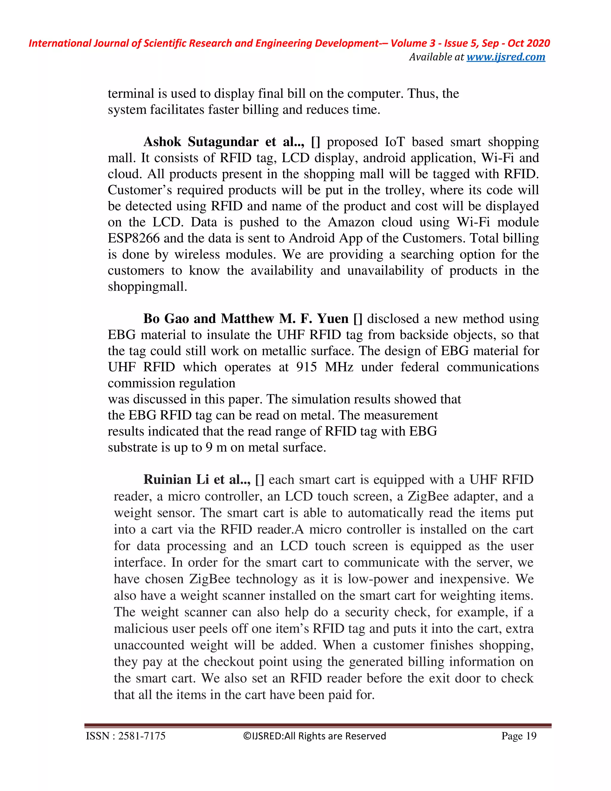 International Journal of Scientific Research and Engineering Development-– Volume 3 - Issue 5, Sep - Oct 2020
Available at www.ijsred.com
ISSN : 2581-7175 ©IJSRED:All Rights are Reserved Page 19
terminal is used to display final bill on the computer. Thus, the
system facilitates faster billing and reduces time.
Ashok Sutagundar et al.., [] proposed IoT based smart shopping
mall. It consists of RFID tag, LCD display, android application, Wi-Fi and
cloud. All products present in the shopping mall will be tagged with RFID.
Customer’s required products will be put in the trolley, where its code will
be detected using RFID and name of the product and cost will be displayed
on the LCD. Data is pushed to the Amazon cloud using Wi-Fi module
ESP8266 and the data is sent to Android App of the Customers. Total billing
is done by wireless modules. We are providing a searching option for the
customers to know the availability and unavailability of products in the
shoppingmall.
Bo Gao and Matthew M. F. Yuen [] disclosed a new method using
EBG material to insulate the UHF RFID tag from backside objects, so that
the tag could still work on metallic surface. The design of EBG material for
UHF RFID which operates at 915 MHz under federal communications
commission regulation
was discussed in this paper. The simulation results showed that
the EBG RFID tag can be read on metal. The measurement
results indicated that the read range of RFID tag with EBG
substrate is up to 9 m on metal surface.
Ruinian Li et al.., [] each smart cart is equipped with a UHF RFID
reader, a micro controller, an LCD touch screen, a ZigBee adapter, and a
weight sensor. The smart cart is able to automatically read the items put
into a cart via the RFID reader.A micro controller is installed on the cart
for data processing and an LCD touch screen is equipped as the user
interface. In order for the smart cart to communicate with the server, we
have chosen ZigBee technology as it is low-power and inexpensive. We
also have a weight scanner installed on the smart cart for weighting items.
The weight scanner can also help do a security check, for example, if a
malicious user peels off one item’s RFID tag and puts it into the cart, extra
unaccounted weight will be added. When a customer finishes shopping,
they pay at the checkout point using the generated billing information on
the smart cart. We also set an RFID reader before the exit door to check
that all the items in the cart have been paid for.
 