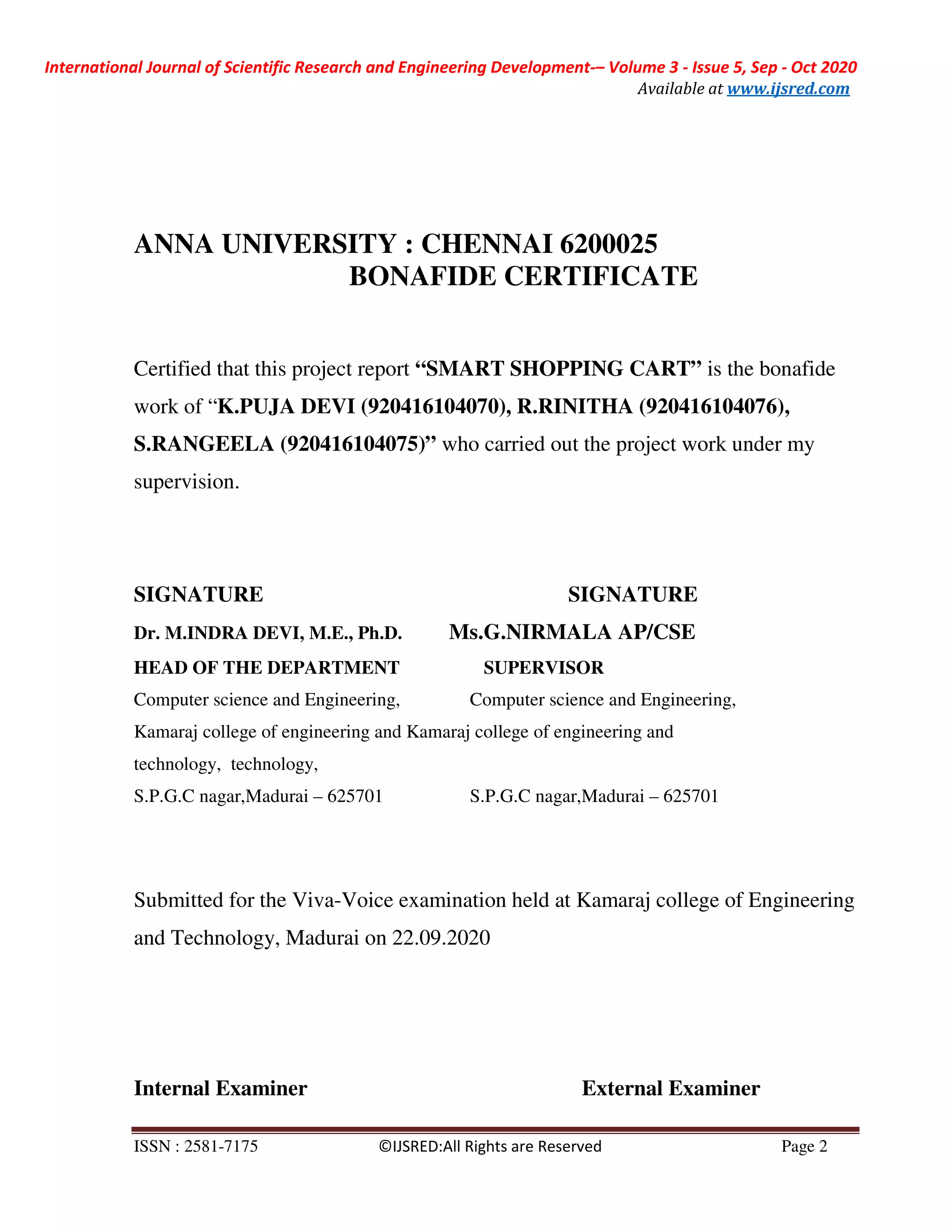 International Journal of Scientific Research and Engineering Development-– Volume 3 - Issue 5, Sep - Oct 2020
Available at www.ijsred.com
ISSN : 2581-7175 ©IJSRED:All Rights are Reserved Page 2
ANNA UNIVERSITY : CHENNAI 6200025
BONAFIDE CERTIFICATE
Certified that this project report “SMART SHOPPING CART” is the bonafide
work of “K.PUJA DEVI (920416104070), R.RINITHA (920416104076),
S.RANGEELA (920416104075)” who carried out the project work under my
supervision.
SIGNATURE SIGNATURE
Dr. M.INDRA DEVI, M.E., Ph.D. Ms.G.NIRMALA AP/CSE
HEAD OF THE DEPARTMENT SUPERVISOR
Computer science and Engineering, Computer science and Engineering,
Kamaraj college of engineering and Kamaraj college of engineering and
technology, technology,
S.P.G.C nagar,Madurai – 625701 S.P.G.C nagar,Madurai – 625701
Submitted for the Viva-Voice examination held at Kamaraj college of Engineering
and Technology, Madurai on 22.09.2020
Internal Examiner External Examiner
 